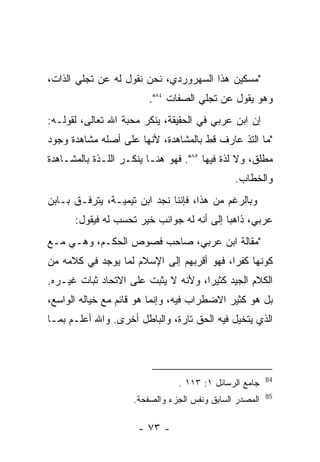 ‫"ﻤﺴﻜﻴﻥ ﻫﺫﺍ ﺍﻟﺴﻬﺭﻭﺭﺩﻱ، ﻨﺤﻥ ﻨﻘﻭل ﻟﻪ ﻋﻥ ﺘﺠﻠﻲ ﺍﻟﺫﺍﺕ،‬
                         ‫ﻭﻫﻭ ﻴﻘﻭل ﻋﻥ ﺘﺠﻠﻲ ﺍﻟﺼﻔﺎﺕ ٤٨".‬
‫ﺇﻥ ﺍﺒﻥ ﻋﺭﺒﻲ ﻓﻲ ﺍﻟﺤﻘﻴﻘﺔ، ﻴﻨﻜﺭ ﻤﺤﺒﺔ ﺍﷲ ﺘﻌﺎﻟﻰ، ﻟﻘﻭﻟـﻪ:‬
‫"ﻤﺎ ﺍﻟﺘﺫ ﻋﺎﺭﻑ ﻗﻁ ﺒﺎﻟﻤﺸﺎﻫﺩﺓ، ﻷﻨﻬﺎ ﻋﻠﻰ ﺃﺼﻠﻪ ﻤﺸﺎﻫﺩﺓ ﻭﺠﻭﺩ‬
‫ﻤﻁﻠﻕ، ﻭﻻ ﻟﺫﺓ ﻓﻴﻬﺎ ٥٨". ﻓﻬﻭ ﻫﻨـﺎ ﻴﻨﻜـﺭ ﺍﻟﻠـﺫﺓ ﺒﺎﻟﻤﺸـﺎﻫﺩﺓ‬
                                               ‫ﻭﺍﻟﺨﻁﺎﺏ.‬
‫ﻭﺒﺎﻟﺭﻏﻡ ﻤﻥ ﻫﺫﺍ، ﻓﺈﻨﻨﺎ ﻨﺠﺩ ﺍﺒﻥ ﺘﻴﻤﻴـﺔ، ﻴﺘﺭﻓـﻕ ﺒـﺎﺒﻥ‬
      ‫ﻋﺭﺒﻲ، ﺫﺍﻫﺒﺎ ﺇﻟﻰ ﺃﻨﻪ ﻟﻪ ﺠﻭﺍﻨﺏ ﺨﻴﺭ ﺘﺤﺴﺏ ﻟﻪ ﻓﻴﻘﻭل:‬
‫"ﻤﻘﺎﻟﺔ ﺍﺒﻥ ﻋﺭﺒﻲ، ﺼﺎﺤﺏ ﻓﺼﻭﺹ ﺍﻟﺤﻜـﻡ، ﻭﻫـﻲ ﻤـﻊ‬
‫ﻜﻭﻨﻬﺎ ﻜﻔ ‪‬ﺍ، ﻓﻬﻭ ﺃﻗﺭﺒﻬﻡ ﺇﻟﻰ ﺍﻹﺴﻼﻡ ﻟﻤﺎ ﻴﻭﺠﺩ ﻓﻲ ﻜﻼﻤﻪ ﻤﻥ‬
                                           ‫ﺭ‬
‫ﺍﻟﻜﻼﻡ ﺍﻟﺠﻴﺩ ﻜﺜﻴﺭﺍ، ﻭﻷﻨﻪ ﻻ ﻴﺜﺒﺕ ﻋﻠﻰ ﺍﻻﺘﺤﺎﺩ ﺜﺒﺎﺕ ﻏﻴـﺭﻩ.‬
‫ﺒل ﻫﻭ ﻜﺜﻴﺭ ﺍﻻﻀﻁﺭﺍﺏ ﻓﻴﻪ، ﻭﺇﻨﻤﺎ ﻫﻭ ﻗﺎﺌﻡ ﻤﻊ ﺨﻴﺎﻟﻪ ﺍﻟﻭﺍﺴﻊ،‬
‫ﺍﻟﺫﻱ ﻴﺘﺨﻴل ﻓﻴﻪ ﺍﻟﺤﻕ ﺘﺎﺭﺓ، ﻭﺍﻟﺒﺎﻁل ﺃﺨﺭﻯ. ﻭﺍﷲ ﺃﻋﻠـﻡ ﺒﻤـﺎ‬




                                                         ‫48‬
                                ‫ﺠﺎﻤﻊ ﺍﻟﺭﺴﺎﺌل ١: ٣١١ .‬
                                                         ‫58‬
                     ‫ﺍﻟﻤﺼﺩﺭ ﺍﻟﺴﺎﺒﻕ ﻭﻨﻔﺱ ﺍﻟﺠﺯﺀ ﻭﺍﻟﺼﻔﺤﺔ.‬

                      ‫- ٣٧ -‬
 