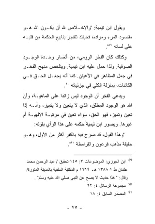 ‫ﻭﻴﻘﻭل ﺍﺒﻥ ﺘﻴﻤﻴﺔ: "ﻭﺍﻹﺨـﻼﺹ ﷲ ﺃﻥ ﻴﻜـﻭﻥ ﺍﷲ ﻫـﻭ‬
‫ﻤﻘﺼﻭﺩ ﺍﻟﻤﺭﺀ ﻭﻤﺭﺍﺩﻩ، ﻓﺤﻴﻨﺌﺫ ﺘﺘﻔﺠﺭ ﻴﻨﺎﺒﻴﻊ ﺍﻟﺤﻜﻤﺔ ﻤﻥ ﻗﻠﺒـﻪ‬
                                              ‫ﻋﻠﻰ ﻟﺴﺎﻨﻪ ٩٨".‬
‫ﻭﻜﺫﻟﻙ ﻜﺎﻥ ﺍﻟﻔﺨﺭ ﺍﻟﺭﻭﻤﻲ، ﻤﻥ ﺃﻨﺼﺎﺭ ﻭﺤـﺩﺓ ﺍﻟﻭﺠـﻭﺩ‬
‫ﺍﻟﺼﻭﻓﻴﺔ. ﻭﻟﺫﺍ ﺤﻤل ﻋﻠﻴﻪ ﺍﺒﻥ ﺘﻴﻤﻴﺔ. ﻭﻴﺘﻠﺨﺹ ﻤﻨﻬﺞ ﺍﻟﻔﺨـﺭ‬
‫ﻓﻲ ﺠﻌل ﺍﻟﻤﻅﺎﻫﺭ ﻓﻲ ﺍﻷﻋﻴﺎﻥ. ﻜﻤﺎ ﺃﻨﻪ ﻴﺠﻌـل ﺍﻟﺤـﻕ ﻓـﻲ‬
                      ‫ﺍﻟﻜﺎﺌﻨﺎﺕ، ﺒﻤﻨﺯﻟﺔ ﺍﻟﻜﻠﻲ ﻓﻲ ﺠﺯﺌﻴﺎﺘﻪ ٠٩.‬
‫ﻭﻴﺩﻋﻲ ﺍﻟﻔﺨﺭ ﺃﻥ ﺍﻟﻭﺠﻭﺩ ﻟﻴﺱ ﺯﺍﺌ ‪‬ﺍ ﻋﻠﻰ ﺍﻟﻤﺎﻫﻴـﺔ، ﻭﺃﻥ‬
                   ‫ﺩ‬
‫ﺍﷲ ﻫﻭ ﺍﻟﻭﺠﻭﺩ ﺍﻟﻤﻁﻠﻕ، ﺍﻟﺫﻱ ﻻ ﻴﺘﻌﻴﻥ ﻭﻻ ﻴﺘﻤﻴﺯ، ﻭﺃﻨـﻪ ﺇﺫﺍ‬
‫ﺘﻌﻴﻥ ﻭﺘﻤﻴﺯ، ﻓﻬﻭ ﺍﻟﺤﻕ، ﺴﻭﺍﺀ ﺘﻌﻴﻥ ﻓﻲ ﻤﺭﺘﺒـﺔ ﺍﻹﻟﻬﻴـﺔ ﺃﻡ‬
     ‫ﻏﻴﺭﻫﺎ. ﻭﻴﺼﻭﺭ ﺍﺒﻥ ﺘﻴﻤﻴﺔ ﺤﻜﻤﻪ ﻋﻠﻰ ﻫﺫﺍ ﺍﻟﺭﺃﻱ ﺒﻘﻭﻟﻪ:‬
‫"ﻭﻫﺫﺍ ﺍﻟﻘﻭل، ﻗﺩ ﺼﺭﺡ ﻓﻴﻪ ﺒﺎﻟﻜﻔﺭ ﺃﻜﺜﺭ ﻤﻥ ﺍﻷﻭل، ﻭﻫـﻭ‬
                        ‫ﺤﻘﻴﻘﺔ ﻤﺫﻫﺏ ﻓﺭﻋﻭﻥ ﻭﺍﻟﻘﺭﺍﻤﻁﺔ ١٩".‬

                                                              ‫98‬
 ‫ﺍﺒﻥ ﺍﻟﺠﻭﺯﻱ: ﺍﻟﻤﻭﻀﻭﻋﺎﺕ ٣: ٥٤١ ﺘﺤﻘﻴﻕ / ﻋﺒﺩ ﺍﻟﺭﺤﻤﻥ ﻤﺤﻤﺩ‬
 ‫ﻋﺜﻤﺎﻥ ﻁ ١ ٨٨٣١ ﻫـ ٩٦٩١ ﻡ ﺍﻟﻤﻜﺘﺒﺔ ﺍﻟﺴﻠﻔﻴﺔ ﺒﺎﻟﻤﺩﻴﻨﺔ ﺍﻟﻤﻨﻭﺭﺓ/‬
     ‫ﻭﻗﺎل: " ﻫﺫﺍ ﺤﺩﻴﺙ ﻻ ﻴﺼﺢ ﻋﻥ ﺍﻟﻨﺒﻲ ﺼﻠﻲ ﺍﷲ ﻋﻠﻴﻪ ﻭﺴﻠﻡ" .‬
                                                              ‫09‬
                                   ‫ﻤﺠﻤﻭﻋﺔ ﺍﻟﺭﺴﺎﺌل ٤: ٢٢‬
                                                              ‫19‬
                                     ‫ﺍﻟﻤﺼﺩﺭ ﺍﻟﺴﺎﺒﻕ ٤: ٨١‬

                        ‫- ٥٧ -‬
 