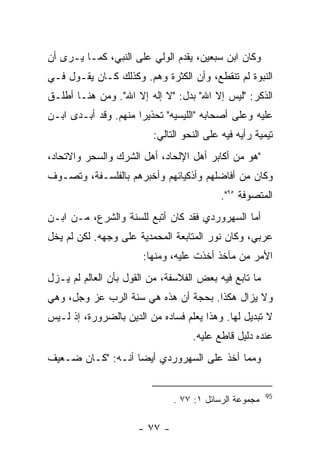 ‫ﻭﻜﺎﻥ ﺍﺒﻥ ﺴﺒﻌﻴﻥ، ﻴﻘﺩﻡ ﺍﻟﻭﻟﻲ ﻋﻠﻰ ﺍﻟﻨﺒﻲ، ﻜﻤـﺎ ﻴـﺭﻯ ﺃﻥ‬
‫ﺍﻟﻨﺒﻭﺓ ﻟﻡ ﺘﻨﻘﻁﻊ، ﻭﺃﻥ ﺍﻟﻜﺜﺭﺓ ﻭﻫﻡ. ﻭﻜﺫﻟﻙ ﻜـﺎﻥ ﻴﻘـﻭل ﻓـﻲ‬
‫ﺍﻟﺫﻜﺭ: "ﻟﻴﺱ ﺇﻻ ﺍﷲ" ﺒﺩل: "ﻻ ﺇﻟﻪ ﺇﻻ ﺍﷲ". ﻭﻤﻥ ﻫﻨـﺎ ﺃﻁﻠـﻕ‬
‫ﻋﻠﻴﻪ ﻭﻋﻠﻰ ﺃﺼﺤﺎﺒﻪ "ﺍﻟﻠﻴﺴﻴﻪ" ﺘﺤﺫﻴ ‪‬ﺍ ﻤﻨﻬﻡ. ﻭﻗﺩ ﺃﺒـﺩﻯ ﺍﺒـﻥ‬
                      ‫ﺭ‬
                         ‫ﺘﻴﻤﻴﺔ ﺭﺃﻴﻪ ﻓﻴﻪ ﻋﻠﻰ ﺍﻟﻨﺤﻭ ﺍﻟﺘﺎﻟﻲ:‬
‫"ﻫﻭ ﻤﻥ ﺃﻜﺎﺒﺭ ﺃﻫل ﺍﻹﻟﺤﺎﺩ، ﺃﻫل ﺍﻟﺸﺭﻙ ﻭﺍﻟﺴﺤﺭ ﻭﺍﻻﺘﺤﺎﺩ،‬
‫ﻭﻜﺎﻥ ﻤﻥ ﺃﻓﺎﻀﻠﻬﻡ ﻭﺃﺫﻜﻴﺎﺌﻬﻡ ﻭﺃﺨﺒﺭﻫﻡ ﺒﺎﻟﻔﻠﺴـﻔﺔ، ﻭﺘﺼـﻭﻑ‬
                                           ‫ﺍﻟﻤﺘﺼﻭﻓﺔ ٥٩".‬
‫ﺃﻤﺎ ﺍﻟﺴﻬﺭﻭﺭﺩﻱ ﻓﻘﺩ ﻜﺎﻥ ﺃﺘﺒﻊ ﻟﻠﺴﻨﺔ ﻭﺍﻟﺸﺭﻉ، ﻤـﻥ ﺍﺒـﻥ‬
‫ﻋﺭﺒﻲ، ﻭﻜﺎﻥ ﻨﻭﺭ ﺍﻟﻤﺘﺎﺒﻌﺔ ﺍﻟﻤﺤﻤﺩﻴﺔ ﻋﻠﻰ ﻭﺠﻬﻪ. ﻟﻜﻥ ﻟﻡ ﻴﺨل‬
                       ‫ﺍﻷﻤﺭ ﻤﻥ ﻤﺂﺨﺫ ﺃﺨﺫﺕ ﻋﻠﻴﻪ، ﻭﻤﻨﻬﺎ:‬
‫ﻤﺎ ﺘﺎﺒﻊ ﻓﻴﻪ ﺒﻌﺽ ﺍﻟﻔﻼﺴﻔﺔ، ﻤﻥ ﺍﻟﻘﻭل ﺒﺄﻥ ﺍﻟﻌﺎﻟﻡ ﻟﻡ ﻴـﺯل‬
‫ﻭﻻ ﻴﺯﺍل ﻫﻜﺫﺍ. ﺒﺤﺠﺔ ﺃﻥ ﻫﺫﻩ ﻫﻲ ﺴﻨﺔ ﺍﻟﺭﺏ ﻋﺯ ﻭﺠل، ﻭﻫﻲ‬
‫ﻻ ﺘﺒﺩﻴل ﻟﻬﺎ. ﻭﻫﺫﺍ ﻴﻌﻠﻡ ﻓﺴﺎﺩﻩ ﻤﻥ ﺍﻟﺩﻴﻥ ﺒﺎﻟﻀﺭﻭﺭﺓ، ﺇﺫ ﻟـﻴﺱ‬
                                   ‫ﻋﻨﺩﻩ ﺩﻟﻴل ﻗﺎﻁﻊ ﻋﻠﻴﻪ.‬
‫ﻭﻤﻤﺎ ﺃﺨﺫ ﻋﻠﻰ ﺍﻟﺴﻬﺭﻭﺭﺩﻱ ﺃﻴﻀﺎ ﺃﻨـﻪ: "ﻜـﺎﻥ ﻀـﻌﻴﻑ‬


                                                        ‫59‬
                               ‫ﻤﺠﻤﻭﻋﺔ ﺍﻟﺭﺴﺎﺌل ١: ٧٧ .‬

                      ‫- ٧٧ -‬
 