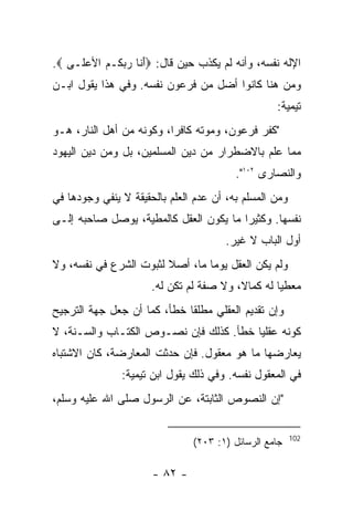 ‫ﺍﻹﻟﻪ ﻨﻔﺴﻪ، ﻭﺃﻨﻪ ﻟﻡ ﻴﻜﺫﺏ ﺤﻴﻥ ﻗﺎل: ‪‬ﺃ ﹶﺎ ﺭﺒ ﹸـﻡ ﺍﻷﻋ ﹶـﻰ ‪.‬‬
     ‫َ ﻨ ‪ ‬ﻜ ‪  ‬ﻠ‬
‫ﻭﻤﻥ ﻫﻨﺎ ﻜﺎﻨﻭﺍ ﺃﻀل ﻤﻥ ﻓﺭﻋﻭﻥ ﻨﻔﺴﻪ. ﻭﻓﻲ ﻫﺫﺍ ﻴﻘﻭل ﺍﺒـﻥ‬
                                                  ‫ﺘﻴﻤﻴﺔ:‬
‫"ﻜﻔﺭ ﻓﺭﻋﻭﻥ، ﻭﻤﻭﺘﻪ ﻜﺎﻓ ‪‬ﺍ، ﻭﻜﻭﻨﻪ ﻤﻥ ﺃﻫل ﺍﻟﻨﺎﺭ، ﻫـﻭ‬
                          ‫ﺭ‬
‫ﻤﻤﺎ ‪‬ﻠﻡ ﺒﺎﻻﻀﻁﺭﺍﺭ ﻤﻥ ﺩﻴﻥ ﺍﻟﻤﺴﻠﻤﻴﻥ، ﺒل ﻭﻤﻥ ﺩﻴﻥ ﺍﻟﻴﻬﻭﺩ‬
                                              ‫ﻋ‬
                                         ‫ﻭﺍﻟﻨﺼﺎﺭﻯ ٢٠١".‬
‫ﻭﻤﻥ ﺍﻟﻤﺴﻠﻡ ﺒﻪ، ﺃﻥ ﻋﺩﻡ ﺍﻟﻌﻠﻡ ﺒﺎﻟﺤﻘﻴﻘﺔ ﻻ ﻴﻨﻔﻲ ﻭﺠﻭﺩﻫﺎ ﻓﻲ‬
‫ﻨﻔﺴﻬﺎ. ﻭﻜﺜﻴ ‪‬ﺍ ﻤﺎ ﻴﻜﻭﻥ ﺍﻟﻌﻘل ﻜﺎﻟﻤﻁﻴﺔ، ﻴﻭﺼل ﺼﺎﺤﺒﻪ ﺇﻟـﻰ‬
                                        ‫ﺭ‬
                                       ‫ﺃﻭل ﺍﻟﺒﺎﺏ ﻻ ﻏﻴﺭ.‬
‫ﻭﻟﻡ ﻴﻜﻥ ﺍﻟﻌﻘل ﻴﻭﻤﺎ ﻤﺎ، ﺃﺼﻼ ﻟﺜﺒﻭﺕ ﺍﻟﺸﺭﻉ ﻓﻲ ﻨﻔﺴﻪ، ﻭﻻ‬
                      ‫ﻤﻌﻁﻴﺎ ﻟﻪ ﻜﻤﺎﻻ، ﻭﻻ ﺼﻔﺔ ﻟﻡ ﺘﻜﻥ ﻟﻪ.‬
‫ﻭﺇﻥ ﺘﻘﺩﻴﻡ ﺍﻟﻌﻘﻠﻲ ﻤﻁﻠﻘﺎ ﺨﻁﺄ، ﻜﻤﺎ ﺃﻥ ﺠﻌل ﺠﻬﺔ ﺍﻟﺘﺭﺠﻴﺢ‬
‫ﻜﻭﻨﻪ ﻋﻘﻠ ‪‬ﺎ ﺨﻁﺄ. ﻜﺫﻟﻙ ﻓﺈﻥ ﻨﺼـﻭﺹ ﺍﻟﻜﺘـﺎﺏ ﻭﺍﻟﺴـﻨﺔ، ﻻ‬
                                        ‫ﻴ‬
‫ﻴﻌﺎﺭﻀﻬﺎ ﻤﺎ ﻫﻭ ﻤﻌﻘﻭل. ﻓﺈﻥ ﺤﺩﺜﺕ ﺍﻟﻤﻌﺎﺭﻀﺔ، ﻜﺎﻥ ﺍﻻﺸﺘﺒﺎﻩ‬
               ‫ﻓﻲ ﺍﻟﻤﻌﻘﻭل ﻨﻔﺴﻪ. ﻭﻓﻲ ﺫﻟﻙ ﻴﻘﻭل ﺍﺒﻥ ﺘﻴﻤﻴﺔ:‬
‫"ﺇﻥ ﺍﻟﻨﺼﻭﺹ ﺍﻟﺜﺎﺒﺘﺔ، ﻋﻥ ﺍﻟﺭﺴﻭل ﺼﻠﻰ ﺍﷲ ﻋﻠﻴﻪ ﻭﺴﻠﻡ،‬

                                                        ‫201‬
                               ‫ﺠﺎﻤﻊ ﺍﻟﺭﺴﺎﺌل )١: ٣٠٢(‬

                      ‫- ٢٨ -‬
 