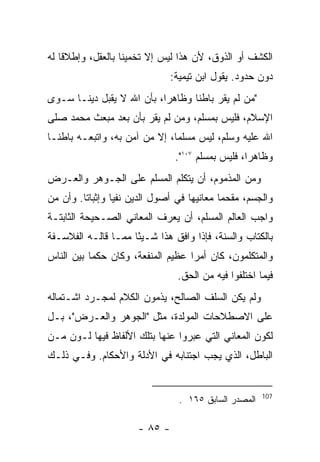 ‫ﺍﻟﻜﺸﻑ ﺃﻭ ﺍﻟﺫﻭﻕ، ﻷﻥ ﻫﺫﺍ ﻟﻴﺱ ﺇﻻ ﺘﺨﻤﻴﻨﺎ ﺒﺎﻟﻌﻘل، ﻭﺇﻁﻼﻗﺎ ﻟﻪ‬
                               ‫ﺩﻭﻥ ﺤﺩﻭﺩ. ﻴﻘﻭل ﺍﺒﻥ ﺘﻴﻤﻴﺔ:‬
‫"ﻤﻥ ﻟﻡ ﻴﻘﺭ ﺒﺎﻁﻨﺎ ﻭﻅﺎﻫﺭﺍ، ﺒﺄﻥ ﺍﷲ ﻻ ﻴﻘﺒل ﺩﻴﻨـﺎ ﺴـﻭﻯ‬
‫ﺍﻹﺴﻼﻡ، ﻓﻠﻴﺱ ﺒﻤﺴﻠﻡ، ﻭﻤﻥ ﻟﻡ ﻴﻘﺭ ﺒﺄﻥ ﺒﻌﺩ ﻤﺒﻌﺙ ﻤﺤﻤﺩ ﺼﻠﻰ‬
‫ﺍﷲ ﻋﻠﻴﻪ ﻭﺴﻠﻡ، ﻟﻴﺱ ﻤﺴﻠ ‪‬ﺎ، ﺇﻻ ﻤﻥ ﺁﻤﻥ ﺒﻪ، ﻭﺍﺘﺒﻌـﻪ ﺒﺎﻁﻨـﺎ‬
                               ‫ﻤ‬
                                ‫ﻭﻅﺎﻫ ‪‬ﺍ، ﻓﻠﻴﺱ ﺒﻤﺴﻠﻡ ٧٠١".‬
                                                   ‫ﺭ‬
‫ﻭﻤﻥ ﺍﻟﻤﺫﻤﻭﻡ، ﺃﻥ ﻴﺘﻜﻠﻡ ﺍﻟﻤﺴﻠﻡ ﻋﻠﻰ ﺍﻟﺠـﻭﻫﺭ ﻭﺍﻟﻌـﺭﺽ‬
‫ﻭﺍﻟﺠﺴﻡ، ﻤﻘﺤﻤﺎ ﻤﻌﺎﻨﻴﻬﺎ ﻓﻲ ﺃﺼﻭل ﺍﻟﺩﻴﻥ ﻨﻔﻴﺎ ﻭﺇﺜﺒﺎﺘﺎ. ﻭﺃﻥ ﻤﻥ‬
‫ﻭﺍﺠﺏ ﺍﻟﻌﺎﻟﻡ ﺍﻟﻤﺴﻠﻡ، ﺃﻥ ﻴﻌﺭﻑ ﺍﻟﻤﻌﺎﻨﻲ ﺍﻟﺼـﺤﻴﺤﺔ ﺍﻟﺜﺎﺒﺘـﺔ‬
‫ﺒﺎﻟﻜﺘﺎﺏ ﻭﺍﻟﺴﻨﺔ، ﻓﺈﺫﺍ ﻭﺍﻓﻕ ﻫﺫﺍ ﺸـﻴ ًﺎ ﻤﻤـﺎ ﻗﺎﻟـﻪ ﺍﻟﻔﻼﺴـﻔﺔ‬
                     ‫ﺌ‬
‫ﻭﺍﻟﻤﺘﻜﻠﻤﻭﻥ، ﻜﺎﻥ ﺃﻤ ‪‬ﺍ ﻋﻅﻴﻡ ﺍﻟﻤﻨﻔﻌﺔ، ﻭﻜﺎﻥ ﺤﻜ ‪‬ﺎ ﺒﻴﻥ ﺍﻟﻨﺎﺱ‬
           ‫ﻤ‬                        ‫ﺭ‬
                                ‫ﻓﻴﻤﺎ ﺍﺨﺘﻠﻔﻭﺍ ﻓﻴﻪ ﻤﻥ ﺍﻟﺤﻕ.‬
‫ﻭﻟﻡ ﻴﻜﻥ ﺍﻟﺴﻠﻑ ﺍﻟﺼﺎﻟﺢ، ﻴﺫﻤﻭﻥ ﺍﻟﻜﻼﻡ ﻟﻤﺠـﺭﺩ ﺍﺸـﺘﻤﺎﻟﻪ‬
‫ﻋﻠﻰ ﺍﻻﺼﻁﻼﺤﺎﺕ ﺍﻟﻤﻭﻟﺩﺓ، ﻤﺜل "ﺍﻟﺠﻭﻫﺭ ﻭﺍﻟﻌـﺭﺽ"، ﺒـل‬
‫ﻟﻜﻭﻥ ﺍﻟﻤﻌﺎﻨﻲ ﺍﻟﺘﻲ ﻋﺒﺭﻭﺍ ﻋﻨﻬﺎ ﺒﺘﻠﻙ ﺍﻷﻟﻔﺎﻅ ﻓﻴﻬﺎ ﻟـﻭﻥ ﻤـﻥ‬
‫ﺍﻟﺒﺎﻁل، ﺍﻟﺫﻱ ﻴﺠﺏ ﺍﺠﺘﻨﺎﺒﻪ ﻓﻲ ﺍﻷﺩﻟﺔ ﻭﺍﻷﺤﻜﺎﻡ. ﻭﻓـﻲ ﺫﻟـﻙ‬


                                                       ‫701‬
                                 ‫ﺍﻟﻤﺼﺩﺭ ﺍﻟﺴﺎﺒﻕ ٥٦١ .‬

                      ‫- ٥٨ -‬
 