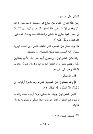 ‫ﺍﻟﺘﻭﻜل ﻋﻠﻰ ﻤﺎ ﺴﻭﺍﻩ.‬
‫ﻭﻤﻥ ﻫﺫﺍ ﺍﻟﻨﻭﻉ: ﺍﻟﻔﻨﺎﺀ ﻋﻥ ﺍﺘﺒﺎﻉ ﻫﻭﺍﻩ ﺒﺤﻴﺙ ﻻ ﻴﺤـﺏ ﺇﻻ ﺍﷲ‬
‫ﻭﻻ ﻴﺒﻐﺽ ﺇﻻ ﺍﷲ. ﻓﻔﻲ ﻫﺫﺍ ﺘﺤﻘﻴﻕ ﺍﻟﺘﻭﺤﻴﺩ ﻭﺍﻹﻴﻤـﺎﻥ ٧١١. ﺇﺫ‬
‫ﺃﻥ ﻋﻤل ﺍﻟﻌﺒﺩ ﻴﻜﻭﻥ ﷲ ﺘﻌﺎﻟﻰ ﻭﺍﺴﺘﻌﺎﻨﺘﻪ ﺒﻪ، ﻭﻗـﺎل ﺘﻌـﺎﻟﻰ:‬
                                    ‫‪ ‬ﹶﺎﻋﺒﺩﻩ ‪‬ﺘ ‪‬ﻜل ‪‬ﻠﻴ ِ ‪.‬‬
                                       ‫ﻓ ‪    ‬ﻭ ﹶﻭ ﱠ ْ ﻋ ﹶ ‪‬ﻪ‬
‫ﻫﺫﺍ ﻭﻗﺩ ﺼﺎﺭ ﻤﻥ ﺍﻟﻤﻌﻠﻭﻡ ﻟﺩﻯ ﻋﻠﻤﺎﺀ ﺍﻟﻨﻔﺱ، ﺃﻥ ﺍﻟﻔﻨﺎﺀ ﺘﺠﺭﺒﺔ‬
            ‫ﺩﻴﻨﻴﺔ، ﻭﺃﻨﻪ ﺃﺼﻔﻰ ﺤﻴﺎﺓ ﻴﻤﻜﻥ ﻟﻺﻨﺴﺎﻥ ﺃﻥ ﻴﻌﻴﺸﻬﺎ.‬
‫ﻭﻟﻘﺩ ﻜﺎﻥ ﺍﻟﻤﺸﺭﻜﻭﻥ، ﻴﺯﻋﻤﻭﻥ ﺃﻨﻬﻡ ﺃﻫل ﺍﷲ، ﻷﻨﻬﻡ ﻴﻘﻁﻨﻭﻥ‬
‫ﻤﻜﺔ ﻭﻷﻨﻬﻡ ﻴﺠﺎﻭﺭﻭﻥ ﺍﻟﺒﻴﺕ ﺍﻟﺤـﺭﺍﻡ، ﻭﻜـﺎﻥ ﻫـﺫﺍ ﻤﺒﻌﺜـﺎ‬
                                    ‫ﻻﺴﺘﻜﺒﺎﺭﻫﻡ ﻋﻠﻰ ﻏﻴﺭﻫﻡ.‬
                                            ‫ﻗﺎل ﺍﷲ ﺘﻌﺎﻟﻰ:‬
‫‪ ‬ﻭﻫﻡ ﻴﺼ ‪‬ﻭﻥ ﻋﻥ ﺍﻟﻤﺴﺠﺩ ﺍﻟﺤ ‪‬ﺍﻡ ﻭ ‪‬ﺎ ﹶﺎ ﹸﻭﺍ ﺃﻭﻟ ‪‬ﺎﺀﻩ ﺇﻥ‬
‫‪    ‬ﺩ ‪ ِ  ‬ﹾ ‪ ِ ِ  ‬ﹾ ‪ ‬ﺭ ِ ‪ ‬ﻤ ﻜ ﻨ َ ‪ِ ‬ﻴ ‪ ِ  ‬‬
                          ‫ﺃﻭﻟ ‪‬ﺎﺅﻩ ﺇﻻ ﺍﻟﻤﺘ ﹸﻭﻥ ‪ ‬ﺍﻷﻨﻔﺎل ٤٣.‬
                                       ‫َ ‪ِ ‬ﻴ ُ ‪ ِ ‬ﱠ ﹾ ‪ ‬ﱠ ﻘ ‪‬‬
‫ﻓﻠﻴﺱ ﺍﻟﻤﺸﺭﻜﻭﻥ ﺃﻭﻟﻴﺎﺀ ﺍﷲ ﺘﻌﺎﻟﻰ، ﻭﻻ ﺃﻭﻟﻴﺎﺀ ﺒﻴﺘﻪ، ﻭﺇﻨﻤـﺎ‬
‫ﺃﻭﻟﻴﺎﺅﻩ ﻫﻡ ﺍﻟﻤﺘﻘﻭﻥ ﺍﻟﺫﻴﻥ ﻴﺅﻤﻨﻭﻥ ﺒﺎﷲ ﺘﻌﺎﻟﻰ ﻭﻴﺨﺸﻭﻨﻪ ﺤـﻕ‬
                                                       ‫ﺨﺸﻴﺘﻪ.‬

                                                            ‫711‬
                                 ‫ﺍﻟﻤﺼﺩﺭ ﺍﻟﺴﺎﺒﻕ ١: ٥٠١.،‬

                        ‫- ٥٩ -‬
 