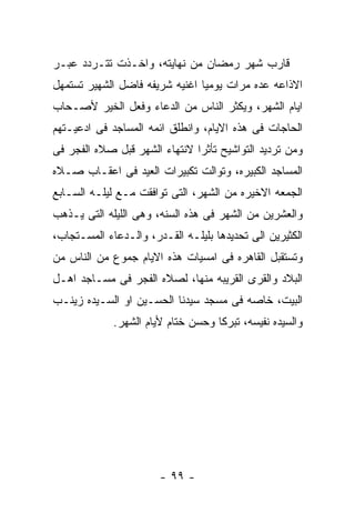 ‫ﻗﺎﺭﺏ ﺸﻬﺭ ﺭﻤﻀﺎﻥ ﻤﻥ ﻨﻬﺎﻴﺘﻪ، ﻭﺍﺨـﺫﺕ ﺘﺘـﺭﺩﺩ ﻋﺒـﺭ‬
‫ﺍﻻﺫﺍﻋﻪ ﻋﺩﻩ ﻤﺭﺍﺕ ﻴﻭﻤﻴﺎ ﺍﻏﻨﻴﻪ ﺸﺭﻴﻔﻪ ﻓﺎﻀل ﺍﻟﺸﻬﻴﺭ ﺘﺴﺘﻤﻬل‬
‫ﺍﻴﺎﻡ ﺍﻟﺸﻬﺭ، ﻭﻴﻜﺜﺭ ﺍﻟﻨﺎﺱ ﻤﻥ ﺍﻟﺩﻋﺎﺀ ﻭﻓﻌل ﺍﻟﺨﻴﺭ ﻷﺼـﺤﺎﺏ‬
‫ﺍﻟﺤﺎﺠﺎﺕ ﻓﻰ ﻫﺫﻩ ﺍﻻﻴﺎﻡ، ﻭﺍﻨﻁﻠﻕ ﺍﺌﻤﻪ ﺍﻟﻤﺴﺎﺠﺩ ﻓﻰ ﺍﺩﻋﻴـﺘﻬﻡ‬
‫ﻭﻤﻥ ﺘﺭﺩﻴﺩ ﺍﻟﺘﻭﺍﺸﻴﺢ ﺘﺄﺜﺭﺍ ﻻﻨﺘﻬﺎﺀ ﺍﻟﺸﻬﺭ ﻗﺒل ﺼﻼﻩ ﺍﻟﻔﺠﺭ ﻓﻰ‬
‫ﺍﻟﻤﺴﺎﺠﺩ ﺍﻟﻜﺒﻴﺭﻩ، ﻭﺘﻭﺍﻟﺕ ﺘﻜﺒﻴﺭﺍﺕ ﺍﻟﻌﻴﺩ ﻓﻰ ﺍﻋﻘـﺎﺏ ﺼـﻼﻩ‬
‫ﺍﻟﺠﻤﻌﻪ ﺍﻻﺨﻴﺭﻩ ﻤﻥ ﺍﻟﺸﻬﺭ، ﺍﻟﺘﻰ ﺘﻭﺍﻓﻘﺕ ﻤـﻊ ﻟﻴﻠـﻪ ﺍﻟﺴـﺎﺒﻊ‬
‫ﻭﺍﻟﻌﺸﺭﻴﻥ ﻤﻥ ﺍﻟﺸﻬﺭ ﻓﻰ ﻫﺫﻩ ﺍﻟﺴﻨﻪ، ﻭﻫﻰ ﺍﻟﻠﻴﻠﻪ ﺍﻟﺘﻰ ﻴـﺫﻫﺏ‬
‫ﺍﻟﻜﺜﻴﺭﻴﻥ ﺍﻟﻰ ﺘﺤﺩﻴﺩﻫﺎ ﺒﻠﻴﻠـﻪ ﺍﻟﻘـﺩﺭ، ﻭﺍﻟـﺩﻋﺎﺀ ﺍﻟﻤﺴـﺘﺠﺎﺏ،‬
‫ﻭﺘﺴﺘﻘﺒل ﺍﻟﻘﺎﻫﺭﻩ ﻓﻰ ﺍﻤﺴﻴﺎﺕ ﻫﺫﻩ ﺍﻻﻴﺎﻡ ﺠﻤﻭﻉ ﻤﻥ ﺍﻟﻨﺎﺱ ﻤﻥ‬
‫ﺍﻟﺒﻼﺩ ﻭﺍﻟﻘﺭﻯ ﺍﻟﻘﺭﻴﺒﻪ ﻤﻨﻬﺎ، ﻟﺼﻼﻩ ﺍﻟﻔﺠﺭ ﻓﻰ ﻤﺴـﺎﺠﺩ ﺍﻫـل‬
‫ﺍﻟﺒﻴﺕ، ﺨﺎﺼﻪ ﻓﻰ ﻤﺴﺠﺩ ﺴﻴﺩﻨﺎ ﺍﻟﺤﺴـﻴﻥ ﺍﻭ ﺍﻟﺴـﻴﺩﻩ ﺯﻴﻨـﺏ‬
             ‫ﻭﺍﻟﺴﻴﺩﻩ ﻨﻔﻴﺴﻪ، ﺘﺒﺭﻜﺎ ﻭﺤﺴﻥ ﺨﺘﺎﻡ ﻷﻴﺎﻡ ﺍﻟﺸﻬﺭ.‬




                       ‫- ٩٩ -‬
 
