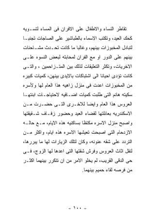 ‫ﺘﻘﺎﻁﺭ ﺍﻟﻨﺴﺎﺀ ﻭﺍﻻﻁﻔﺎل ﻋﻠﻰ ﺍﻻﻓﺭﺍﻥ ﻓﻰ ﺍﻟﻤﺴﺎﺀ ﻟﺘﺴـﻭﻴﻪ‬
‫ﻜﺤﻙ ﺍﻟﻌﻴﺩ، ﻭﺘﻜﺘﺏ ﺍﻻﺴﻤﺎﺀ ﺒﺎﻟﻁﺒﺎﺸﻴﺭ ﻋﻠﻰ ﺍﻟﺼﺎﺠﺎﺕ ﺘﺠﻨﺒـﺎ‬
‫ﻟﺘﺒﺎﺩل ﺍﻟﻤﺨﺒﻭﺯﺍﺕ ﺒﻴﻨﻬﻡ، ﻭﻏﺎﻟﺒﺎ ﻤﺎ ﻜﺎﻨﺕ ﺘﺤـﺩﺙ ﻤﺸـﺎﺤﻨﺎﺕ‬
‫ﺒﻴﻨﻬﻡ ﻋﻠﻰ ﺍﻟﺩﻭﺭ ﺍﻭ ﻤﻊ ﺍﻟﻔﺭﺍﻥ ﻟﻤﺤﺎﺒﺘﻪ ﻟﺒﻌﺽ ﺍﻟﻨﺴﻭﻩ ﻋﻠـﻰ‬
‫ﺍﻻﺨﺭﻴﺎﺕ، ﻭﺘﻜﺜﺭ ﺍﻟﺘﻌﻠﻴﻘﺎﺕ ﻟﺫﻟﻙ ﺒﻴﻥ ﺍﻟﻤﺘـﺯﺍﺤﻤﻴﻥ ، ﻭﺍﻟﺘـﻰ‬
‫ﻜﺎﻨﺕ ﺘﺅﺩﻯ ﺍﺤﻴﺎﻨﺎ ﺍﻟﻰ ﺍﺸﺘﺒﺎﻜﺎﺕ ﺒﺎﻻﻴﺩﻯ ﺒﻴﻨﻬﻥ، ﻜﻤﻴﺎﺕ ﻜﺒﻴﺭﻩ‬
‫ﻤﻥ ﺍﻟﻤﺨﺒﻭﺯﺍﺕ ﺍﻋﺩﺕ ﻓﻰ ﻤﻨﺯل ﺯﺍﻫﻴﻪ ﻫﺫﺍ ﺍﻟﻌﺎﻡ ﻟﻬﺎ ﻭﻷﺴﺭﻩ‬
‫ﺴﻜﻴﺘﻪ ﻫﺎﻨﻡ ﺍﻟﺘﻰ ﻁﻠﺒﺕ ﻜﻤﻴﺎﺕ ﺍﻀـﺎﻓﻴﻪ ﻻﺤﺘﻴﺎﺠـﺎﺕ ﺍﺒﻨﺘﻬـﺎ‬
‫ﺍﻟﻌﺭﻭﺱ ﻫﺫﺍ ﺍﻟﻌﺎﻡ ﻭﺍﻴﻀﺎ ﻟﻼﺨـﺭﻯ ﺍﻟﺘـﻰ ﺤﻀـﺭﺕ ﻤـﻥ‬
‫ﺍﻻﺴﻜﻨﺩﺭﻴﻪ ﺒﻌﺎﺌﻠﺘﻬﺎ ﻟﻘﻀﺎﺀ ﺍﻟﻌﻴﺩ ﻭﺤﻀﻭﺭ ﺯﻓـﺎﻑ ﺸـﻘﻴﻘﺘﻬﺎ‬
‫ﻭﺍﺼﺒﺢ ﻤﻨﺯل ﺍﻻﺴﺭﻩ ﻤﻜﺘﻅﺎ ﺒﺴﺎﻜﻨﻴﻪ ﻫﺫﻩ ﺍﻻﻴﺎﻡ، ﻤـﻊ ﺤﺎﻟـﻪ‬
‫ﺍﻻﺯﺩﺤﺎﻡ ﺍﻟﺘﻰ ﺍﺼﺒﺤﺕ ﺘﻌﻴﺸﻬﺎ ﺍﻻﺴﺭﻩ ﻫﺫﻩ ﺍﻴﺎﻡ، ﻭﺍﻜﺜﺭ ﻤـﻥ‬
‫ﺍﻟﺘﺭﺩﺩ ﻋﻠﻰ ﺸﻘﻪ ﻋﻨﻭﻨﻪ، ﻭﻜﺎﻥ ﻟﺘﻠﻙ ﺍﻟﺯﻴﺎﺭﺍﺕ ﻟﻬﺎ ﻤﺎ ﻴﺒﺭﺭﻫﺎ،‬
‫ﻟﻨﻘل ﺍﺜﺎﺙ ﺍﻟﻌﺭﻭﺱ ﻭﻓﺭﺵ ﺸﻘﺘﻬﺎ ﺍﻟﺘﻰ ﺍﻋﺩﻫﺎ ﻟﻬﺎ ﺍﻟﺯﻭﺝ، ﻓـﻰ‬
‫ﺤﻰ ﺍﻟﺩﻗﻰ ﺍﻟﻘﺭﻴﺏ، ﻟﻡ ﻴﺨﻠﻭ ﺍﻻﻤﺭ ﻤﻥ ﺍﻥ ﺘﺘﻜﺭﺭ ﺒﻴﻨﻬﻤﺎ ﺍﻜﺜـﺭ‬
                             ‫ﻤﻥ ﻓﺭﺼﻪ ﻟﻘﺎﺀ ﺤﻤﻴﻡ ﺒﻴﻨﻬﻤﺎ.‬




                      ‫- ٠٠١ -‬
 