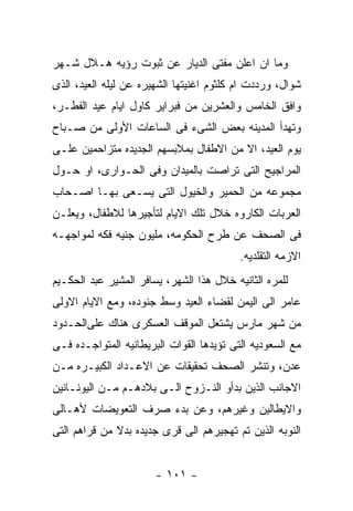 ‫ﻭﻤﺎ ﺍﻥ ﺍﻋﻠﻥ ﻤﻔﺘﻰ ﺍﻟﺩﻴﺎﺭ ﻋﻥ ﺜﺒﻭﺕ ﺭﺅﻴﻪ ﻫـﻼل ﺸـﻬﺭ‬
‫ﺸﻭﺍل، ﻭﺭﺩﺩﺕ ﺍﻡ ﻜﻠﺜﻭﻡ ﺍﻏﻨﻴﺘﻬﺎ ﺍﻟﺸﻬﻴﺭﻩ ﻋﻥ ﻟﻴﻠﻪ ﺍﻟﻌﻴﺩ، ﺍﻟﺫﻯ‬
‫ﻭﺍﻓﻕ ﺍﻟﺨﺎﻤﺱ ﻭﺍﻟﻌﺸﺭﻴﻥ ﻤﻥ ﻓﺒﺭﺍﻴﺭ ﻜﺎﻭل ﺍﻴﺎﻡ ﻋﻴﺩ ﺍﻟﻔﻁـﺭ،‬
‫ﻭﺘﻬﺩﺃ ﺍﻟﻤﺩﻴﻨﻪ ﺒﻌﺽ ﺍﻟﺸﻰﺀ ﻓﻰ ﺍﻟﺴﺎﻋﺎﺕ ﺍﻷﻭﻟﻰ ﻤﻥ ﺼـﺒﺎﺡ‬
‫ﻴﻭﻡ ﺍﻟﻌﻴﺩ، ﺍﻻ ﻤﻥ ﺍﻻﻁﻔﺎل ﺒﻤﻼﺒﺴﻬﻡ ﺍﻟﺠﺩﻴﺩﻩ ﻤﺘﺯﺍﺤﻤﻴﻥ ﻋﻠـﻰ‬
‫ﺍﻟﻤﺭﺍﺠﻴﺢ ﺍﻟﺘﻰ ﺘﺭﺍﺼﺕ ﺒﺎﻟﻤﻴﺩﺍﻥ ﻭﻓﻰ ﺍﻟﺤـﻭﺍﺭﻯ، ﺍﻭ ﺤـﻭل‬
‫ﻤﺠﻤﻭﻋﻪ ﻤﻥ ﺍﻟﺤﻤﻴﺭ ﻭﺍﻟﺨﻴﻭل ﺍﻟﺘﻰ ﻴﺴـﻌﻰ ﺒﻬـﺎ ﺍﺼـﺤﺎﺏ‬
‫ﺍﻟﻌﺭﺒﺎﺕ ﺍﻟﻜﺎﺭﻭﻩ ﺨﻼل ﺘﻠﻙ ﺍﻻﻴﺎﻡ ﻟﺘﺄﺠﻴﺭﻫﺎ ﻟﻼﻁﻔﺎل، ﻭﻴﻌﻠـﻥ‬
‫ﻓﻰ ﺍﻟﺼﺤﻑ ﻋﻥ ﻁﺭﺡ ﺍﻟﺤﻜﻭﻤﻪ، ﻤﻠﻴﻭﻥ ﺠﻨﻴﻪ ﻓﻜﻪ ﻟﻤﻭﺍﺠﻬـﻪ‬
                                          ‫ﺍﻻﺯﻤﻪ ﺍﻟﺘﻘﻠﺩﻴﻪ.‬
‫ﻟﻠﻤﺭﻩ ﺍﻟﺜﺎﻨﻴﻪ ﺨﻼل ﻫﺫﺍ ﺍﻟﺸﻬﺭ، ﻴﺴﺎﻓﺭ ﺍﻟﻤﺸﻴﺭ ﻋﺒﺩ ﺍﻟﺤﻜـﻴﻡ‬
‫ﻋﺎﻤﺭ ﺍﻟﻰ ﺍﻟﻴﻤﻥ ﻟﻘﻀﺎﺀ ﺍﻟﻌﻴﺩ ﻭﺴﻁ ﺠﻨﻭﺩﻩ، ﻭﻤﻊ ﺍﻻﻴﺎﻡ ﺍﻻﻭﻟﻰ‬
‫ﻤﻥ ﺸﻬﺭ ﻤﺎﺭﺱ ﻴﺸﺘﻌل ﺍﻟﻤﻭﻗﻑ ﺍﻟﻌﺴﻜﺭﻯ ﻫﻨﺎﻙ ﻋﻠﻰﺍﻟﺤـﺩﻭﺩ‬
‫ﻤﻊ ﺍﻟﺴﻌﻭﺩﻴﻪ ﺍﻟﺘﻰ ﺘﺅﻴﺩﻫﺎ ﺍﻟﻘﻭﺍﺕ ﺍﻟﺒﺭﻴﻁﺎﻨﻴﻪ ﺍﻟﻤﺘﻭﺍﺠـﺩﻩ ﻓـﻰ‬
‫ﻋﺩﻥ، ﻭﺘﻨﺸﺭ ﺍﻟﺼﺤﻑ ﺘﺤﻘﻴﻘﺎﺕ ﻋﻥ ﺍﻻﻋـﺩﺍﺩ ﺍﻟﻜﺒﻴـﺭﻩ ﻤـﻥ‬
‫ﺍﻻﺠﺎﻨﺏ ﺍﻟﺫﻴﻥ ﺒﺩﺃﻭ ﺍﻟﻨـﺯﻭﺡ ﺍﻟـﻰ ﺒﻼﺩﻫـﻡ ﻤـﻥ ﺍﻟﻴﻭﻨـﺎﻨﻴﻥ‬
‫ﻭﺍﻻﻴﻁﺎﻟﻴﻥ ﻭﻏﻴﺭﻫﻡ، ﻭﻋﻥ ﺒﺩﺀ ﺼﺭﻑ ﺍﻟﺘﻌﻭﻴﻀﺎﺕ ﻷﻫـﺎﻟﻰ‬
‫ﺍﻟﻨﻭﺒﻪ ﺍﻟﺫﻴﻥ ﺘﻡ ﺘﻬﺠﻴﺭﻫﻡ ﺍﻟﻰ ﻗﺭﻯ ﺠﺩﻴﺩﻩ ﺒﺩﻻ ﻤﻥ ﻗﺭﺍﻫﻡ ﺍﻟﺘﻰ‬


                       ‫- ١٠١ -‬
 