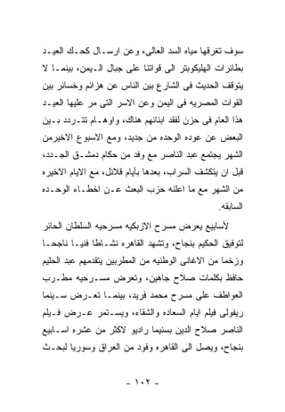 ‫ﺴﻭﻑ ﺘﻐﺭﻗﻬﺎ ﻤﻴﺎﻩ ﺍﻟﺴﺩ ﺍﻟﻌﺎﻟﻰ، ﻭﻋﻥ ﺍﺭﺴـﺎل ﻜﺤـﻙ ﺍﻟﻌﻴـﺩ‬
‫ﺒﻁﺎﺌﺭﺍﺕ ﺍﻟﻬﻠﻴﻜﻭﺒﺘﺭ ﺍﻟﻰ ﻗﻭﺍﺘﻨﺎ ﻋﻠﻰ ﺠﺒﺎل ﺍﻟـﻴﻤﻥ، ﺒﻴﻨﻤـﺎ ﻻ‬
‫ﻴﺘﻭﻗﻑ ﺍﻟﺤﺩﻴﺙ ﻓﻰ ﺍﻟﺸﺎﺭﻉ ﺒﻴﻥ ﺍﻟﻨﺎﺱ ﻋﻥ ﻫﺯﺍﺌﻡ ﻭﺨﺴﺎﺌﺭ ﺒﻴﻥ‬
‫ﺍﻟﻘﻭﺍﺕ ﺍﻟﻤﺼﺭﻴﻪ ﻓﻰ ﺍﻟﻴﻤﻥ ﻭﻋﻥ ﺍﻻﺴﺭ ﺍﻟﺘﻰ ﻤﺭ ﻋﻠﻴﻬﺎ ﺍﻟﻌﻴـﺩ‬
‫ﻫﺫﺍ ﺍﻟﻌﺎﻡ ﻓﻰ ﺤﺯﻥ ﻟﻔﻘﺩ ﺍﺒﻨﺎﺌﻬﻡ ﻫﻨﺎﻙ، ﻭﺍﻭﻫـﺎﻡ ﺘﺘـﺭﺩﺩ ﺒـﻴﻥ‬
‫ﺍﻟﺒﻌﺽ ﻋﻥ ﻋﻭﺩﻩ ﺍﻟﻭﺤﺩﻩ ﻤﻥ ﺠﺩﻴﺩ، ﻭﻤﻊ ﺍﻻﺴﺒﻭﻉ ﺍﻻﺨﻴﺭﻤﻥ‬
‫ﺍﻟﺸﻬﺭ ﻴﺠﺘﻤﻊ ﻋﺒﺩ ﺍﻟﻨﺎﺼﺭ ﻤﻊ ﻭﻓﺩ ﻤﻥ ﺤﻜﺎﻡ ﺩﻤﺸـﻕ ﺍﻟﺠـﺩﺩ،‬
‫ﻗﺒل ﺍﻥ ﻴﺘﻜﺸﻑ ﺍﻟﺴﺭﺍﺏ، ﺒﻌﺩﻫﺎ ﺒﺄﻴﺎﻡ ﻗﻼﺌل، ﻤﻊ ﺍﻻﻴﺎﻡ ﺍﻻﺨﻴﺭﻩ‬
‫ﻤﻥ ﺍﻟﺸﻬﺭ ﻤﻊ ﻤﺎ ﺍﻋﻠﻨﻪ ﺤﺯﺏ ﺍﻟﺒﻌﺙ ﻋـﻥ ﺍﺨﻁـﺎﺀ ﺍﻟﻭﺤـﺩﻩ‬
                                                ‫ﺍﻟﺴﺎﺒﻘﻪ.‬
‫ﻷﺴﺎﺒﻴﻊ ﻴﻌﺭﺽ ﻤﺴﺭﺡ ﺍﻻﺯﺒﻜﻴﻪ ﻤﺴﺭﺤﻴﻪ ﺍﻟﺴﻠﻁﺎﻥ ﺍﻟﺤﺎﺌﺭ‬
‫ﻟﺘﻭﻓﻴﻕ ﺍﻟﺤﻜﻴﻡ ﺒﻨﺠﺎﺡ، ﻭﺘﺸﻬﺩ ﺍﻟﻘﺎﻫﺭﻩ ﻨﺸـﺎﻁﺎ ﻓﻨﻴـﺎ ﻨﺎﺠﺤـﺎ‬
‫ﻭﺯﺨﻤﺎ ﻤﻥ ﺍﻻﻏﺎﻨﻰ ﺍﻟﻭﻁﻨﻴﻪ ﻤﻥ ﺍﻟﻤﻁﺭﺒﻴﻥ ﻴﺘﻘﺩﻤﻬﻡ ﻋﺒﺩ ﺍﻟﺤﻠﻴﻡ‬
‫ﺤﺎﻓﻅ ﺒﻜﻠﻤﺎﺕ ﺼﻼﺡ ﺠﺎﻫﻴﻥ، ﻭﺘﻌﺭﺽ ﻤﺴـﺭﺤﻴﻪ ﻤﻁـﺭﺏ‬
‫ﺍﻟﻌﻭﺍﻁﻑ ﻋﻠﻰ ﻤﺴﺭﺡ ﻤﺤﻤﺩ ﻓﺭﻴﺩ، ﺒﻴﻨﻤـﺎ ﺘﻌـﺭﺽ ﺴـﻴﻨﻤﺎ‬
‫ﺭﻴﻔﻭﻟﻰ ﻓﻴﻠﻡ ﺍﻴﺎﻡ ﺍﻟﺴﻌﺎﺩﻩ ﻭﺍﻟﺸﻘﺎﺀ، ﻭﻴﺴـﺘﻤﺭ ﻋـﺭﺽ ﻓـﻴﻠﻡ‬
‫ﺍﻟﻨﺎﺼﺭ ﺼﻼﺡ ﺍﻟﺩﻴﻥ ﺒﺴﻨﻴﻤﺎ ﺭﺍﺩﻴﻭ ﻻﻜﺜﺭ ﻤﻥ ﻋﺸﺭﻩ ﺍﺴـﺎﺒﻴﻊ‬
‫ﺒﻨﺠﺎﺡ، ﻭﻴﺼل ﺍﻟﻰ ﺍﻟﻘﺎﻫﺭﻩ ﻭﻓﻭﺩ ﻤﻥ ﺍﻟﻌﺭﺍﻕ ﻭﺴﻭﺭﻴﺎ ﻟﺒﺤـﺙ‬


                      ‫- ٢٠١ -‬
 