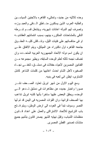 ‫ﻭﺤﺩﻩ ﺜﻼﺜﻴﻪ ﻤﻥ ﺠﺩﻴﺩ، ﻭﺘﻤﺘﻠﻰﺀ ﺍﻟﻘﺎﻫﺭﻩ ﺒﺎﻻﺠﺌﻴﻥ ﺍﻟﺴﻴﺎﺴـﻴﻥ‬
‫ﻭﺍﻟﻁﻠﺒﻪ ﺍﻟﻌﺭﺏ ﺍﻟﺫﻴﻥ ﻴﺴﻜﻨﻭﻥ ﻤﻨـﺎﻁﻕ ﺍﻟـﺩﻗﻰ ﻭﺍﻟﻌﺠـﻭﺯﻩ،‬
‫ﻭﺘﺼﺭﻑ ﻟﻬﻡ ﺍﻟﺩﻭﻟﻪ ﺍﻋﺎﻨﺎﺕ ﺸﻬﺭﻴﻪ، ﻭﻴﻨﺸﻐل ﻗﺴـﻡ ﺸـﺭﻁﻪ‬
‫ﺍﻟﺩﻗﻰ ﺒﺎﻟﻤﺸﺎﺤﻨﺎﺕ ﺍﻟﻤﺘﻜﺭﺭﻩ ﺒﻴﻨﻬﻡ، ﺒﺴﺒﺏ ﺍﻨﺘﻤﺎﺌﺘﻬﻡ ﺍﻟﻌﻘﺎﺌﺩﻴـﻪ‬
‫ﺍﻭ ﻓﻰ ﻤﻨﺎﻓﺴﺎﺘﻬﻡ ﻋﻠﻰ ﻓﺘﻴﺎﺕ ﺍﻟﻠﻴل، ﻭﺘﻨـﺎﻗﺵ ﻜﻠﻴـﻪ ﺍﻟﺤﻘـﻭﻕ‬
‫ﺠﺎﻤﻌﻪ ﺍﻟﻘﺎﻫﺭﻩ ﺍﻭل ﺩﻜﺘﻭﺭﺍﻩ ﻋﻥ ﺍﻟﻤﻴﺜﺎﻕ، ﻭﻴﺘﻡ ﺍﻻﺘﻔﺎﻕ ﻋﻠـﻰ‬
‫ﺍﻥ ﻴﻜﻭﻥ ﺍﺴﻡ ﺩﻭﻟﻪ ﺍﻻﺘﺤﺎﺩ ﺍﻟﺠﻤﻬﻭﺭﻴﻪ ﺍﻟﻌﺭﺒﻴﻪ ﺍﻟﻤﺘﺤـﺩﻩ، ﻭﺍﻥ‬
‫ﺘﻀﺎﻑ ﻨﺠﻤﻪ ﺜﺎﻟﺜﻪ ﻟﻌﻠﻡ ﺍﻟﻭﺤﺩﻩ ﺍﻟﺴﺎﺒﻘﻪ، ﻭﻴﻁﻴﺭ ﻤﺠﻤﻭﻋﻪ ﻤـﻥ‬
‫ﺍﻟﻔﻨﺎﻨﻴﻥ ﺍﻟﻤﺼﺭﻴﻥ ﻷﺤﻴﺎﺀ ﺤﻔﻼﺕ ﻓﻰ ﺩﻤﺸـﻕ، ﻟﺘﻐﻨـﻰ ﻨﺠـﺎﻩ‬
‫ﺍﻟﺼﻐﻴﺭﻩ ﻵﻫل ﺍﻟﺸﺎﻡ ﺍﺤﺩﺙ ﺍﻏﺎﻨﻴﻬﺎ ﻤﻥ ﻜﻠﻤﺎﺕ ﺍﻟﺸﺎﻋﺭ ﻜﺎﻤل‬
                          ‫ﺍﻟﺸﻨﺎﻭﻯ، ﺍﻴﻅﻥ ﺍﻨﻰ ﻟﻌﺒﻪ ﻓﻰ ﻴﺩﻴﻪ.‬
‫ﻭﻤﻊ ﺍﻟﻴﻭﻡ ﺍﻻﻭل ﻤﻥ ﺸﻬﺭ ﺍﺒﺭﻴل ﺘﻌﺎﻭﺩ ﺍﻟﺼـﺤﻑ ﻨﺸـﺭ‬
‫ﺼﻭﺭﺍ ﻭﺍﺨﺒﺎﺭ ﺠﺩﻴﺩﻩ ﻋﻥ ﻤﻅﺎﻫﺭﺍﺕ ﻓﻰ ﺩﻤﺸﻕ ﺘـﺩﻋﻭ ﺍﻟـﻰ‬
‫ﺍﻟﻭﺤﺩﻩ، ﻭﻴﻌﻠﻕ ﺍﻟﺒﻌﺽ ﻋﻠﻴﻬﺎ ﺴﺎﺨﺭﺍ ﺒﺄﻨﻬﺎ ﻜﺫﺒﻪ ﺍﺒﺭﻴل ﺘﺩﺍﻋﺏ‬
‫ﺒﻬﺎ ﺍﻟﺼﺤﻑ ﻗﺭﺍﺌﻬﺎ، ﻭﺍﻥ ﺍﻟﻘﻭﺍﺕ ﺍﻟﻤﺼﺭﻴﻪ ﻓﻰ ﺍﻟﻴﻤﻥ ﻗﺩ ﺘﻡ ﻟﻬﺎ‬
‫ﺍﻟﻨﺼﺭ ﻭﺴﻭﻑ ﺘﺒﺩﺃ ﻓﻰ ﺍﻟﻌﻭﺩﻩ ﺍﻟﻰ ﺍﺭﺽ ﺍﻟﻭﻁﻥ، ﻭﻴﺘﻡ ﻓـﺘﺢ‬
‫ﺒﺎﺏ ﺍﻟﺘﺭﺸﻴﺢ ﻟﻸﺘﺤﺎﺩ ﺍﻻﺸﺘﺭﺍﻜﻰ ﻭﺍﻟﻌﻤل ﻋﻠﻰ ﺍﻋﺩﺍﺩ ﻗـﺎﻨﻭﻥ‬
‫ﻤﻨﻅﻤﺎﺕ ﺍﻟﺸﺒﺎﺏ، ﻭﻗﺒل ﻨﻬﺎﻴﻪ ﺍﻟﺸﻬﺭ ﻴﺼﺩﺭ ﻗﺎﻨﻭﻥ ﺒﺘﺄﻤﻴﻡ ﺠﻤﻴﻊ‬
                           ‫ﻤﻨﺸﺄﺕ ﺘﺼﺩﻴﺭ ﺍﻟﻘﻁﻥ ﺍﻟﻤﺼﺭﻯ.‬

                        ‫- ٣٠١ -‬
 