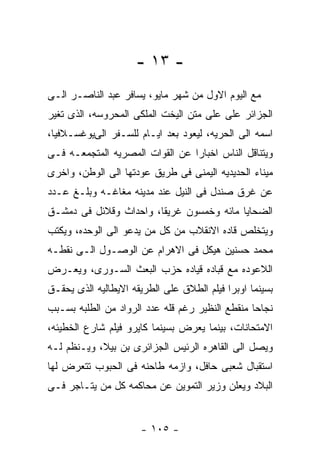 ‫- ٣١ -‬
‫ﻤﻊ ﺍﻟﻴﻭﻡ ﺍﻻﻭل ﻤﻥ ﺸﻬﺭ ﻤﺎﻴﻭ، ﻴﺴﺎﻓﺭ ﻋﺒﺩ ﺍﻟﻨﺎﺼـﺭ ﺍﻟـﻰ‬
‫ﺍﻟﺠﺯﺍﺌﺭ ﻋﻠﻰ ﻋﻠﻰ ﻤﺘﻥ ﺍﻟﻴﺨﺕ ﺍﻟﻤﻠﻜﻰ ﺍﻟﻤﺤﺭﻭﺴﻪ، ﺍﻟﺫﻯ ﺘﻐﻴﺭ‬
‫ﺍﺴﻤﻪ ﺍﻟﻰ ﺍﻟﺤﺭﻴﻪ، ﻟﻴﻌﻭﺩ ﺒﻌﺩ ﺍﻴـﺎﻡ ﻟﻠﺴـﻔﺭ ﺍﻟﻰﻴﻭﻏﺴـﻼﻓﻴﺎ،‬
‫ﻭﻴﺘﻨﺎﻗل ﺍﻟﻨﺎﺱ ﺍﺨﺒﺎﺭﺍ ﻋﻥ ﺍﻟﻘﻭﺍﺕ ﺍﻟﻤﺼﺭﻴﻪ ﺍﻟﻤﺘﺠﻤﻌـﻪ ﻓـﻰ‬
‫ﻤﻴﻨﺎﺀ ﺍﻟﺤﺩﻴﺩﻴﻪ ﺍﻟﻴﻤﻨﻰ ﻓﻰ ﻁﺭﻴﻕ ﻋﻭﺩﺘﻬﺎ ﺍﻟﻰ ﺍﻟﻭﻁﻥ، ﻭﺍﺨﺭﻯ‬
‫ﻋﻥ ﻏﺭﻕ ﺼﻨﺩل ﻓﻰ ﺍﻟﻨﻴل ﻋﻨﺩ ﻤﺩﻴﻨﻪ ﻤﻐﺎﻏـﻪ ﻭﺒﻠـﻎ ﻋـﺩﺩ‬
‫ﺍﻟﻀﺤﺎﻴﺎ ﻤﺎﺌﻪ ﻭﺨﻤﺴﻭﻥ ﻏﺭﻴﻘﺎ، ﻭﺍﺤﺩﺍﺙ ﻭﻗﻼﺌل ﻓﻰ ﺩﻤﺸـﻕ‬
‫ﻭﻴﺘﺨﻠﺹ ﻗﺎﺩﻩ ﺍﻻﻨﻘﻼﺏ ﻤﻥ ﻜل ﻤﻥ ﻴﺩﻋﻭ ﺍﻟﻰ ﺍﻟﻭﺤﺩﻩ، ﻭﻴﻜﺘﺏ‬
‫ﻤﺤﻤﺩ ﺤﺴﻨﻴﻥ ﻫﻴﻜل ﻓﻰ ﺍﻻﻫﺭﺍﻡ ﻋﻥ ﺍﻟﻭﺼـﻭل ﺍﻟـﻰ ﻨﻘﻁـﻪ‬
‫ﺍﻟﻼﻋﻭﺩﻩ ﻤﻊ ﻗﺒﺎﺩﻩ ﻗﻴﺎﺩﻩ ﺤﺯﺏ ﺍﻟﺒﻌﺙ ﺍﻟﺴـﻭﺭﻯ، ﻭﻴﻌـﺭﺽ‬
‫ﺒﺴﻴﻨﻤﺎ ﺍﻭﺒﺭﺍ ﻓﻴﻠﻡ ﺍﻟﻁﻼﻕ ﻋﻠﻰ ﺍﻟﻁﺭﻴﻘﻪ ﺍﻻﻴﻁﺎﻟﻴﻪ ﺍﻟﺫﻯ ﻴﺤﻘـﻕ‬
‫ﻨﺠﺎﺤﺎ ﻤﻨﻘﻁﻊ ﺍﻟﻨﻅﻴﺭ ﺭﻏﻡ ﻗﻠﻪ ﻋﺩﺩ ﺍﻟﺭﻭﺍﺩ ﻤﻥ ﺍﻟﻁﻠﺒﻪ ﺒﺴـﺒﺏ‬
‫ﺍﻻﻤﺘﺤﺎﻨﺎﺕ، ﺒﻴﻨﻤﺎ ﻴﻌﺭﺽ ﺒﺴﻴﻨﻤﺎ ﻜﺎﻴﺭﻭ ﻓﻴﻠﻡ ﺸﺎﺭﻉ ﺍﻟﺨﻁﻴﺌﻪ،‬
‫ﻭﻴﺼل ﺍﻟﻰ ﺍﻟﻘﺎﻫﺭﻩ ﺍﻟﺭﺌﻴﺱ ﺍﻟﺠﺯﺍﺌﺭﻯ ﺒﻥ ﺒﻴﻼ، ﻭﻴـﻨﻅﻡ ﻟـﻪ‬
‫ﺍﺴﺘﻘﺒﺎل ﺸﻌﺒﻰ ﺤﺎﻓل، ﻭﺍﺯﻤﻪ ﻁﺎﺤﻨﻪ ﻓﻰ ﺍﻟﺤﺒﻭﺏ ﺘﺘﻌﺭﺽ ﻟﻬﺎ‬
‫ﺍﻟﺒﻼﺩ ﻭﻴﻌﻠﻥ ﻭﺯﻴﺭ ﺍﻟﺘﻤﻭﻴﻥ ﻋﻥ ﻤﺤﺎﻜﻤﻪ ﻜل ﻤﻥ ﻴﺘـﺎﺠﺭ ﻓـﻰ‬


                      ‫- ٥٠١ -‬
 