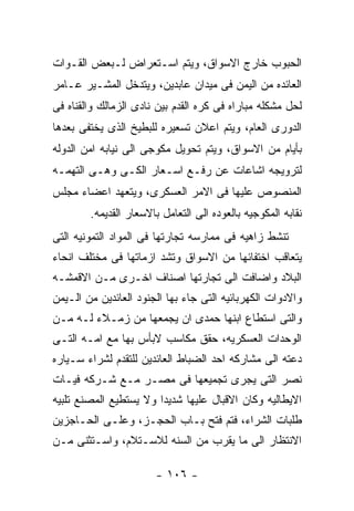 ‫ﺍﻟﺤﺒﻭﺏ ﺨﺎﺭﺝ ﺍﻻﺴﻭﺍﻕ، ﻭﻴﺘﻡ ﺍﺴـﺘﻌﺭﺍﺽ ﻟـﺒﻌﺽ ﺍﻟﻘـﻭﺍﺕ‬
‫ﺍﻟﻌﺎﺌﺩﻩ ﻤﻥ ﺍﻟﻴﻤﻥ ﻓﻰ ﻤﻴﺩﺍﻥ ﻋﺎﺒﺩﻴﻥ، ﻭﻴﺘﺩﺨل ﺍﻟﻤﺸـﻴﺭ ﻋـﺎﻤﺭ‬
‫ﻟﺤل ﻤﺸﻜﻠﻪ ﻤﺒﺎﺭﺍﻩ ﻓﻰ ﻜﺭﻩ ﺍﻟﻘﺩﻡ ﺒﻴﻥ ﻨﺎﺩﻯ ﺍﻟﺯﻤﺎﻟﻙ ﻭﺍﻟﻘﻨﺎﻩ ﻓﻰ‬
‫ﺍﻟﺩﻭﺭﻯ ﺍﻟﻌﺎﻡ، ﻭﻴﺘﻡ ﺍﻋﻼﻥ ﺘﺴﻌﻴﺭﻩ ﻟﻠﺒﻁﻴﺦ ﺍﻟﺫﻯ ﻴﺨﺘﻔﻰ ﺒﻌﺩﻫﺎ‬
‫ﺒﺄﻴﺎﻡ ﻤﻥ ﺍﻻﺴﻭﺍﻕ، ﻭﻴﺘﻡ ﺘﺤﻭﻴل ﻤﻜﻭﺠﻰ ﺍﻟﻰ ﻨﻴﺎﺒﻪ ﺍﻤﻥ ﺍﻟﺩﻭﻟﻪ‬
‫ﻟﺘﺭﻭﻴﺠﻪ ﺍﺸﺎﻋﺎﺕ ﻋﻥ ﺭﻓـﻊ ﺍﺴـﻌﺎﺭ ﺍﻟﻜـﻰ ﻭﻫـﻰ ﺍﻟﺘﻬﻤـﻪ‬
‫ﺍﻟﻤﻨﺼﻭﺹ ﻋﻠﻴﻬﺎ ﻓﻰ ﺍﻻﻤﺭ ﺍﻟﻌﺴﻜﺭﻯ، ﻭﻴﺘﻌﻬﺩ ﺍﻋﻀﺎﺀ ﻤﺠﻠﺱ‬
        ‫ﻨﻘﺎﺒﻪ ﺍﻟﻤﻜﻭﺠﻴﻪ ﺒﺎﻟﻌﻭﺩﻩ ﺍﻟﻰ ﺍﻟﺘﻌﺎﻤل ﺒﺎﻻﺴﻌﺎﺭ ﺍﻟﻘﺩﻴﻤﻪ.‬
‫ﺘﻨﺸﻁ ﺯﺍﻫﻴﻪ ﻓﻰ ﻤﻤﺎﺭﺴﻪ ﺘﺠﺎﺭﺘﻬﺎ ﻓﻰ ﺍﻟﻤﻭﺍﺩ ﺍﻟﺘﻤﻭﻨﻴﻪ ﺍﻟﺘﻰ‬
‫ﻴﺘﻌﺎﻗﺏ ﺍﺨﺘﻔﺎﺌﻬﺎ ﻤﻥ ﺍﻻﺴﻭﺍﻕ ﻭﺘﺸﺩ ﺍﺯﻤﺎﺘﻬﺎ ﻓﻰ ﻤﺨﺘﻠﻑ ﺍﻨﺤﺎﺀ‬
‫ﺍﻟﺒﻼﺩ ﻭﺍﻀﺎﻓﺕ ﺍﻟﻰ ﺘﺠﺎﺭﺘﻬﺎ ﺍﺼﻨﺎﻑ ﺍﺨـﺭﻯ ﻤـﻥ ﺍﻻﻗﻤﺸـﻪ‬
‫ﻭﺍﻻﺩﻭﺍﺕ ﺍﻟﻜﻬﺭﺒﺎﺌﻴﻪ ﺍﻟﺘﻰ ﺠﺎﺀ ﺒﻬﺎ ﺍﻟﺠﻨﻭﺩ ﺍﻟﻌﺎﺌﺩﻴﻥ ﻤﻥ ﺍﻟـﻴﻤﻥ‬
‫ﻭﺍﻟﺘﻰ ﺍﺴﺘﻁﺎﻉ ﺍﺒﻨﻬﺎ ﺤﻤﺩﻯ ﺍﻥ ﻴﺠﻤﻌﻬﺎ ﻤﻥ ﺯﻤـﻼﺀ ﻟـﻪ ﻤـﻥ‬
‫ﺍﻟﻭﺤﺩﺍﺕ ﺍﻟﻌﺴﻜﺭﻴﻪ، ﺤﻘﻕ ﻤﻜﺎﺴﺏ ﻻﺒﺄﺱ ﺒﻬﺎ ﻤﻊ ﺍﻤـﻪ ﺍﻟﺘـﻰ‬
‫ﺩﻋﺘﻪ ﺍﻟﻰ ﻤﺸﺎﺭﻜﻪ ﺍﺤﺩ ﺍﻟﻀﺒﺎﻁ ﺍﻟﻌﺎﺌﺩﻴﻥ ﻟﻠﺘﻘﺩﻡ ﻟﺸﺭﺍﺀ ﺴـﻴﺎﺭﻩ‬
‫ﻨﺼﺭ ﺍﻟﺘﻰ ﻴﺠﺭﻯ ﺘﺠﻤﻴﻌﻬﺎ ﻓﻰ ﻤﺼـﺭ ﻤـﻊ ﺸـﺭﻜﻪ ﻓﻴـﺎﺕ‬
‫ﺍﻻﻴﻁﺎﻟﻴﻪ ﻭﻜﺎﻥ ﺍﻻﻗﺒﺎل ﻋﻠﻴﻬﺎ ﺸﺩﻴﺩﺍ ﻭﻻ ﻴﺴﺘﻁﻴﻊ ﺍﻟﻤﺼﻨﻊ ﺘﻠﺒﻴﻪ‬
‫ﻁﻠﺒﺎﺕ ﺍﻟﺸﺭﺍﺀ، ﻓﺘﻡ ﻓﺘﺢ ﺒـﺎﺏ ﺍﻟﺤﺠـﺯ، ﻭﻋﻠـﻰ ﺍﻟﺤـﺎﺠﺯﻴﻥ‬
‫ﺍﻻﻨﺘﻅﺎﺭ ﺍﻟﻰ ﻤﺎ ﻴﻘﺭﺏ ﻤﻥ ﺍﻟﺴﻨﻪ ﻟﻼﺴـﺘﻼﻡ، ﻭﺍﺴـﺘﺜﻨﻰ ﻤـﻥ‬

                       ‫- ٦٠١ -‬
 