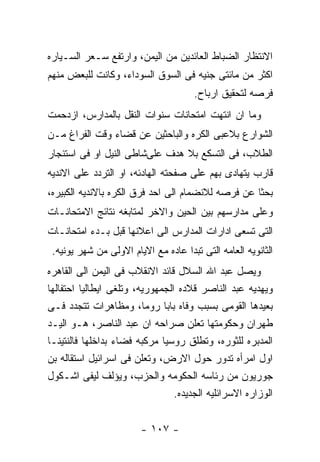 ‫ﺍﻻﻨﺘﻅﺎﺭ ﺍﻟﻀﺒﺎﻁ ﺍﻟﻌﺎﺌﺩﻴﻥ ﻤﻥ ﺍﻟﻴﻤﻥ، ﻭﺍﺭﺘﻔﻊ ﺴـﻌﺭ ﺍﻟﺴـﻴﺎﺭﻩ‬
‫ﺍﻜﺜﺭ ﻤﻥ ﻤﺎﺌﺘﻰ ﺠﻨﻴﻪ ﻓﻰ ﺍﻟﺴﻭﻕ ﺍﻟﺴﻭﺩﺍﺀ، ﻭﻜﺎﻨﺕ ﻟﻠﺒﻌﺽ ﻤﻨﻬﻡ‬
                                      ‫ﻓﺭﺼﻪ ﻟﺘﺤﻘﻴﻕ ﺍﺭﺒﺎﺡ.‬
‫ﻭﻤﺎ ﺍﻥ ﺍﻨﺘﻬﺕ ﺍﻤﺘﺤﺎﻨﺎﺕ ﺴﻨﻭﺍﺕ ﺍﻟﻨﻘل ﺒﺎﻟﻤﺩﺍﺭﺱ، ﺍﺯﺩﺤﻤﺕ‬
‫ﺍﻟﺸﻭﺍﺭﻉ ﺒﻼﻋﺒﻰ ﺍﻟﻜﺭﻩ ﻭﺍﻟﺒﺎﺤﺜﻴﻥ ﻋﻥ ﻗﻀﺎﺀ ﻭﻗﺕ ﺍﻟﻔﺭﺍﻍ ﻤـﻥ‬
‫ﺍﻟﻁﻼﺏ، ﻓﻰ ﺍﻟﺘﺴﻜﻊ ﺒﻼ ﻫﺩﻑ ﻋﻠﻰﺸﺎﻁﻰ ﺍﻟﻨﻴل ﺍﻭ ﻓﻰ ﺍﺴﺘﺌﺠﺎﺭ‬
‫ﻗﺎﺭﺏ ﻴﺘﻬﺎﺩﻯ ﺒﻬﻡ ﻋﻠﻰ ﺼﻔﺤﺘﻪ ﺍﻟﻬﺎﺩﺌﻪ، ﺍﻭ ﺍﻟﺘﺭﺩﺩ ﻋﻠﻰ ﺍﻻﻨﺩﻴﻪ‬
‫ﺒﺤﺜﺎ ﻋﻥ ﻓﺭﺼﻪ ﻟﻼﻨﻀﻤﺎﻡ ﺍﻟﻰ ﺍﺤﺩ ﻓﺭﻕ ﺍﻟﻜﺭﻩ ﺒﺎﻻﻨﺩﻴﻪ ﺍﻟﻜﺒﻴﺭﻩ،‬
‫ﻭﻋﻠﻰ ﻤﺩﺍﺭﺴﻬﻡ ﺒﻴﻥ ﺍﻟﺤﻴﻥ ﻭﺍﻻﺨﺭ ﻟﻤﺘﺎﺒﻐﻪ ﻨﺘﺎﺌﺞ ﺍﻻﻤﺘﺤﺎﻨـﺎﺕ‬
‫ﺍﻟﺘﻰ ﺘﺴﻌﻰ ﺍﺩﺍﺭﺍﺕ ﺍﻟﻤﺩﺍﺭﺱ ﺍﻟﻰ ﺍﻋﻼﻨﻬﺎ ﻗﺒل ﺒـﺩﺀ ﺍﻤﺘﺤﺎﻨـﺎﺕ‬
 ‫ﺍﻟﺜﺎﻨﻭﻴﻪ ﺍﻟﻌﺎﻤﻪ ﺍﻟﺘﻰ ﺘﺒﺩﺍ ﻋﺎﺩﻩ ﻤﻊ ﺍﻻﻴﺎﻡ ﺍﻻﻭﻟﻰ ﻤﻥ ﺸﻬﺭ ﻴﻭﻨﻴﻪ.‬
‫ﻭﻴﺼل ﻋﺒﺩ ﺍﷲ ﺍﻟﺴﻼل ﻗﺎﺌﺩ ﺍﻻﻨﻘﻼﺏ ﻓﻰ ﺍﻟﻴﻤﻥ ﺍﻟﻰ ﺍﻟﻘﺎﻫﺭﻩ‬
‫ﻭﻴﻬﺩﻴﻪ ﻋﺒﺩ ﺍﻟﻨﺎﺼﺭ ﻗﻼﺩﻩ ﺍﻟﺠﻤﻬﻭﺭﻴﻪ، ﻭﺘﻠﻐﻰ ﺍﻴﻁﺎﻟﻴﺎ ﺍﺤﺘﻔﺎﻟﻬﺎ‬
‫ﺒﻌﻴﺩﻫﺎ ﺍﻟﻘﻭﻤﻰ ﺒﺴﺒﺏ ﻭﻓﺎﻩ ﺒﺎﺒﺎ ﺭﻭﻤﺎ، ﻭﻤﻅﺎﻫﺭﺍﺕ ﺘﺘﺠﺩﺩ ﻓـﻰ‬
‫ﻁﻬﺭﺍﻥ ﻭﺤﻜﻭﻤﺘﻬﺎ ﺘﻌﻠﻥ ﺼﺭﺍﺤﻪ ﺍﻥ ﻋﺒﺩ ﺍﻟﻨﺎﺼﺭ، ﻫـﻭ ﺍﻟﻴـﺩ‬
‫ﺍﻟﻤﺩﺒﺭﻩ ﻟﻠﺜﻭﺭﻩ، ﻭﺘﻁﻠﻕ ﺭﻭﺴﻴﺎ ﻤﺭﻜﺒﻪ ﻓﻀﺎﺀ ﺒﺩﺍﺨﻠﻬﺎ ﻓﺎﻟﻨﺘﻴﻨـﺎ‬
‫ﺍﻭل ﺍﻤﺭﺃﻩ ﺘﺩﻭﺭ ﺤﻭل ﺍﻻﺭﺽ، ﻭﺘﻌﻠﻥ ﻓﻰ ﺍﺴﺭﺍﺌﻴل ﺍﺴﺘﻘﺎﻟﻪ ﺒﻥ‬
‫ﺠﻭﺭﻴﻭﻥ ﻤﻥ ﺭﺌﺎﺴﻪ ﺍﻟﺤﻜﻭﻤﻪ ﻭﺍﻟﺤﺯﺏ، ﻭﻴﺅﻟﻑ ﻟﻴﻔﻰ ﺍﺸـﻜﻭل‬
                                 ‫ﺍﻟﻭﺯﺍﺭﻩ ﺍﻻﺴﺭﺍﺌﻠﻴﻪ ﺍﻟﺠﺩﻴﺩﻩ.‬


                        ‫- ٧٠١ -‬
 