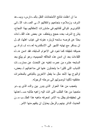 ‫ﻤﺎ ﺍﻥ ﺍﻋﻠﻨﺕ ﻨﺘﺎﺌﺞ ﺍﻻﻤﺘﺤﺎﻨﺎﺕ ﺍﻟﻨﻘل ﺒﺎﻟﻤـﺩﺍﺭﺱ، ﻭﻴﺴـﻌﺩ‬
‫ﺍﺸﺭﻑ ﻭﺯﻤﻼﺀﻭﻩ ﺒﻨﺠﺎﺤﻬﻡ ﻭﺍﻨﺘﻘﺎﻟﻬﻡ ﺍﻟـﻰ ﺍﻟﺼـﻑ ﺍﻟﺜـﺎﻨﻰ‬
‫ﺍﻟﺜﺎﻨﻭﻯ،ﻭ ﺘﺘﻭﺍﻟﻰ ﻟﻘﺎﺌﺘﻬﻡ ﻓﻰ ﻤﺸﺎﻭﺭﺍﺕ ﻻﺤﺘﻔﺎﻟﻬﻡ ﺒﻬﺫﺍ ﺍﻟﻨﺠﺎﺡ،‬
‫ﻴﺘﺫﺭﻉ ﺍﺸﺭﻑ ﺒﻌﺩﻩ ﺤﺠﺞ ﻭﻴﺘﺨﻠﻑ ﻋﻥ ﺒﻌﺽ ﻫﺫﻩ ﺍﻟﻠﻘـﺎﺀﺍﺕ‬
‫ﺒﺤﺜﺎ ﻋﻥ ﻓﺭﺼﻪ ﺴﺎﻨﺤﻪ ﻟﺯﻴﺎﺭﻩ ﻋﻨﻭﻨﻪ ﻓﻰ ﻏﻴﺎﺏ ﺍﻫﻠﻬﺎ، ﻗﺒـل‬
‫ﺍﻥ ﻴﺴﺎﻓﺭ ﻤﻊ ﻨﻬﺎﻴﻪ ﺍﻟﺸﻬﺭ ﺍﻟﻰ ﺍﻻﺴﻜﻨﺩﺭﻴﻪ ﻟﻌـﺩﻩ ﺍﻴـﺎﻡ ﻓـﻰ‬
‫ﻀﻴﺎﻓﻪ ﺸﻘﻴﻘﺘﻪ ﻜﻤﺎ ﺘﻌﻭﺩ ﻓﻰ ﺍﻻﻋﻭﺍﻡ ﺍﻟﺴﺎﺒﻘﻪ، ﻓﻘﺩ ﺍﺩﻤﻥ ﻫـﺫﻩ‬
‫ﺍﻟﻠﻘﺎﺀﺍﺕ ﺒﻌﺩ ﺍﻥ ﺍﺩﻤﻥ ﻫﺫﻩ ﺍﻟﻌﻼﻗﻪ ﺍﻟﺤﻤﻴﻤﻴﻪ، ﻭﻫﻭ ﻟﻡ ﻴﺒﻠﻎ ﺒﻌﺩ‬
‫ﺍﻟﺴﺎﺒﻌﻪ ﻋﺸﺭﻩ ﻤﻥ ﻋﻤﺭﻩ، ﺘﻐﻨﻴﻪ ﻋﻥ ﺍﻟﺘﺤﺩﺙ ﻋﻥ ﻤﻤﺎﺭﺴـﺎﺕ‬
‫ﺍﻟﺸﺒﺎﺏ ﺍﻟﺘﻰ ﻜﺜﻴﺭﺍ ﻤﺎ ﻴﺘﺤﺩﺜﻭﻥ ﻋﻨﻬﺎ ﻓﻰ ﻤﺩﺍﻋﺒﺎﺘﻬﻡ ﻟـﺒﻌﺽ،‬
‫ﺍﻭﺍﻟﺒﻭﺡ ﺒﻬﺎ ﻷﺤﺩ ﻤﺜل ﻤﺎ ﻴﻔﻌل ﺍﻻﺨﺭﻴﻥ ﺒﺎﻟﺘﺒﺎﻫﻰ ﺒﺎﻟﻤﻐﺎﻤﺭﺍﺕ‬
               ‫ﻋﺎﻁﻔﻴﻪ ﺘﺄﻜﻴﺩﺍ ﻟﻭﺼﻭﻟﻬﻡ ﺍﻟﻰ ﻤﺭﺤﻠﻪ ﺍﻟﺭﺠﻭﻟﻪ.‬
‫ﻴﺘﻌﺠﺏ ﻤﻥ ﻫﺫﺍ ﺍﻟﺤﻭﺍﺭ ﺍﻟﺫﻯ ﻴﺩﻭﺭ ﺒﻴﻥ ﻭﺍﻟﺩﻩ ﺍﻟﺫﻯ ﻴﺒـﺩﻭ‬
‫ﻤﺘﻌﺠﺒﺎ ﻤﻥ ﻫﺫﺍ ﺍﻟﻁﻠﺏ ﺍﻟﺘﻰ ﺍﺘﺕ ﺍﻟﻴﻪ ﺯﺍﻫﻴﻪ ﻁﺎﻟﺒﻪ ﻤﺴـﺎﻋﺩﺘﻬﺎ‬
‫ﻓﻰ ﺘﺤﻘﻴﻘﻪ،ﻟﻡ ﻴﻁل ﺒﻪ ﺍﻻﻤﺭ ﻟﻤﻌﺭﻓﻪ ﻤﺎﻫﻴﻪ ﻫﺫﺍ ﺍﻟﻁﻠـﺏ ﻤـﻥ‬
    ‫ﺍﻟﺤﺩﻴﺙ ﺍﻟﺩﺍﺌﺭ ﺒﻴﻨﻬﻡ ﻭﺍﻟﺭﺠل ﻴﺤﺎﻭل ﺍﻥ ﻴﺘﻔﻬﻡ ﻤﻨﻬﺎ ﺍﻻﻤﺭ.‬




                       ‫- ٨٠١ -‬
 