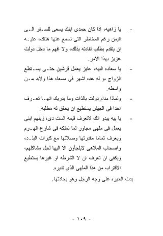 ‫ﻴﺎ ﺯﺍﻫﻴﻪ، ﺍﺫﺍ ﻜﺎﻥ ﺤﻤﺩﻯ ﺍﺒﻨﻙ ﻴﺴﻌﻰ ﻟﻠﺴـﻔﺭ ﺍﻟـﻰ‬     ‫-‬
‫ﺍﻟﻴﻤﻥ ﺭﻏﻡ ﺍﻟﻤﺨﺎﻁﺭ ﺍﻟﺘﻰ ﻨﺴﻤﻊ ﻋﻨﻬﺎ ﻫﻨﺎﻙ، ﻋﻠﻴـﻪ‬
‫ﺍﻥ ﻴﺘﻘﺩﻡ ﺒﻁﻠﺏ ﻟﻘﺎﺩﺘﻪ ﺒﺫﻟﻙ، ﻭﻻ ﺍﻓﻬﻡ ﻤﺎ ﺩﺨل ﺩﻭﻟﺕ‬
                              ‫ﻋﺯﻴﺯ ﺒﻬﺫﺍ ﺍﻻﻤﺭ.‬
‫ﻴﺎ ﺴﻌﺎﺩﻩ ﺍﻟﺒﻴﻪ، ﻋﺎﻴﺯ ﻴﻌﻤل ﻗﺭﺸﻴﻥ ﺤﺘـﻰ ﻴﺴـﺘﻁﻊ‬      ‫-‬
‫ﺍﻟﺯﻭﺍﺝ ،ﻭ ﻟﻪ ﻋﺩﻩ ﺍﺸﻬﺭ ﻓﻰ ﻤﺴﻌﺎﻩ ﻫﺫﺍ ﻭﻻﺒﺩ ﻤـﻥ‬
                                       ‫ﻭﺍﺴﻁﻪ.‬
‫ﻭﻟﻤﺎﺫﺍ ﻤﺩﺍﻡ ﺩﻭﻟﺕ ﺒﺎﻟﺫﺍﺕ ﻭﻤﺎ ﻴﺩﺭﻴﻙ ﺍﻨﻬـﺎ ﺘﻌـﺭﻑ‬    ‫-‬
       ‫ﺍﺤﺩﺍ ﻓﻰ ﺍﻟﺠﻴﺵ ﻴﺴﺘﻁﻴﻊ ﺍﻥ ﻴﺤﻘﻕ ﻟﻪ ﻤﻁﻠﺒﻪ.‬
‫ﻴﺎ ﺒﻴﻪ ﻴﺒﺩﻭ ﺍﻨﻙ ﻻﺘﻌﺭﻑ ﻗﻴﻤﻪ ﺍﻟﺴﺕ ﺩﻯ، ﺯﻴﻨﻬﻡ ﺍﺒﻨﻰ‬   ‫-‬
‫ﻴﻌﻤل ﻓﻰ ﻤﻠﻬﻰ ﻤﺠﺎﻭﺭ ﻟﻤﺎ ﺘﻤﻠﻜﻪ ﻓﻰ ﺸﺎﺭﻉ ﺍﻟﻬـﺭﻡ‬
‫ﻭﻴﻌﺭﻑ ﺘﻤﺎﻤﺎ ﻤﻘﺩﺭﺘﻬﺎ ﻭﺼﻼﺘﻬﺎ ﻤﻊ ﻜﺒﺭﺍﺕ ﺍﻟﺒﻠـﺩ،‬
‫ﻭﺍﺼﺤﺎﺏ ﺍﻟﻤﻼﻫﻰ ﻻﻴﻠﺠﺄﻭﻥ ﺍﻻ ﺍﻟﻴﻬﺎ ﻟﺤل ﻤﺸﺎﻜﻠﻬﻡ،‬
‫ﻭﻴﻜﻔﻰ ﺍﻥ ﺘﻌﺭﻑ ﺍﻥ ﻻ ﺍﻟﺸﺭﻁﻪ ﺍﻭ ﻏﻴﺭﻫﺎ ﻴﺴﺘﻁﻴﻊ‬
             ‫ﺍﻻﻗﺘﺭﺍﺏ ﻤﻥ ﻫﺫﺍ ﺍﻟﻤﻠﻬﻰ ﺍﻟﺫﻯ ﺘﺩﻴﺭﻩ.‬
             ‫ﺒﺩﺕ ﺍﻟﺤﻴﺭﻩ ﻋﻠﻰ ﻭﺠﻪ ﺍﻟﺭﺠل ﻭﻫﻭ ﻴﺤﺎﺩﺜﻬﺎ.‬




                      ‫- ٩٠١ -‬
 