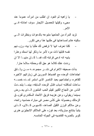 ‫ﻴﺎ ﺯﺍﻫﻴﻪ ﻟﻡ ﺍﺘﻌﻭﺩ ﺍﻥ ﺍﻁﻠﺏ ﻤﻥ ﺍﻤﺭﺃﻩ، ﻋﻤﻭﻤﺎ ﻋﻨﺩ‬      ‫-‬
‫ﻤﺠﻰﺀ ﻭﻜﻴﻠﻬﺎ ﻟﺘﺤﺼﻴل ﺍﻻﻴﺠﺎﺭ ﺴﻭﻑ ﺍﺤﺎﺩﺜﻪ ﻓـﻰ‬
                                         ‫ﺍﻻﻤﺭ.‬
‫ﺘﺯﻴﺩ ﺍﻟﻤﺭﺃﻩ ﻤﻥ ﺍﻟﺤﺎﺤﻬﺎ ﻤﺘﺒﻭﻋﻪ ﺒﺎﻟﺩﻋﻭﺍﺕ ﻭﺒﻨﻅﺭﺍﺕ ﺍﻟـﻰ‬
           ‫ﺴﻜﻴﻨﻪ ﻫﺎﻨﻡ ﻟﻤﺴﺎﻋﺩﺘﻬﺎ ﻓﻰ ﻁﻠﺒﻬﺎ ﻫﺫﺍ ﻭﻫﻰ ﺘﻜﺭﺭ.‬
‫ﻜﻠﻨﺎ ﻨﻌﺭﻑ ﺍﻨﻬﺎ ﻻ ﺘﺭﻓﺽ ﻟﻙ ﻁﻠﺒﺎ ﻴﺎ ﺒﻴﻪ، ﻭﺯﻴـﻨﻬﻡ‬      ‫-‬
‫ﻨﻔﺴﻪ ﻗﺎﺒﻠﻬﺎ ﺫﺍﺕ ﻤﺭﻩ ﻷﻤﺭ ﻤﺎ ﻭﺫﻜﺭ ﻟﻬﺎ ﺍﺴﻤﻙ ﻭﻋﺫﺭﺍ‬
‫ﻴﺎﺒﻴﻪ ﺍﻨﻪ ﺍﺩﻋﻰ ﻗﺭﺍﺒﺘﻪ ﻟﻙ، ﻓﻤـﺎ ﻜـﺎﻥ ﻤﻨﻬـﺎ ﺍﻻ ﺍﻥ‬
 ‫ﺭﺩﺩﺕ ﻋﻨﻙ ﻜﻼﻤﺎ ﻫﻭ ﺤﻕ ﻟﻙ ﻭﺤﻤﻠﺘﻪ ﺴﻼﻤﺎ ﺤﺎﺭﺍ.‬
‫ﺒﺩﺃﺕ ﺼﺤﻴﻔﻪ ﺍﻻﻫﺭﺍﻡ ﻓﻰ ﻨﺸـﺭ ﻤﺠﻤﻭﻋـﻪ ﻤـﻥ ﻭﺜـﺎﺌﻕ‬
‫ﺍﺠﺘﻤﺎﻋﺎﺕ ﺍﻟﻭﺤﺩﻩ ﻤﻊ ﺍﻟﻀﺒﺎﻁ ﺍﻟﺴﻭﺭﻴﻥ ﻓﻰ ﺯﻴﺎﺭﺍﺘﻬﻡ ﺍﻻﺨﻴﺭﻩ‬
‫ﻟﻠﻘﺎﻫﺭﻩ، ﻭﺍﺠﺘﻤﺎﻋﻬﻡ ﺒﻌﺒﺩ ﺍﻟﻨﺎﺼﺭ ﺍﻟﺫﻯ ﺍﺴﺘﻤﺭ ﻟﻤـﺩﻩ ﺨﻤﺴـﻪ‬
‫ﺴﺎﻋﺎﺕ ﻟﻤﻨﺎﻗﺸﻪ ﺍﺴﺒﺎﺏ ﻓﺸل ﺍﻟﻭﺤﺩﻩ ﺍﻟﺴﺎﺒﻘﻪ، ﺒﻴﻨﻤـﺎ ﻴﺘﺤـﺩﺙ‬
‫ﺍﻟﻨﺎﺱ ﻋﻥ ﺍﻟﻨﺠﺎﺡ ﺍﻟﻜﺒﻴﺭ ﻟﻔﻴﻠﻡ ﺍﻟﺤﺏ ﺍﻟﻤﻠﻌﻭﻥ ﺍﻟـﺫﻯ ﻴﻌـﺭﺽ‬
‫ﺒﺴﻴﻨﻤﺎ ﺭﻴﻔﻭﻟﻰ، ﻭﻋﻥ ﻫﺯﻴﻤﻪ ﻓﺭﻴﻕ ﺍﻻﺘﺤﺎﺩ ﺍﻟﺴﻜﻨﺩﺭﻯ ﻟﻔﺭﻴـﻕ‬
‫ﺍﻟﺯﻤﺎﻟﻙ ﻭﺤﺼﻭﻟﻪ ﻋﻠﻰ ﻜﺄﺱ ﻤﺼﺭ ﻓﻰ ﻤﺒﺎﺭﺍﻩ ﺤﻤﺎﺴﻴﻪ ﺭﺍﺌﻌﻪ،‬
‫ﻭﻋﻥ ﻤﻼﻜﻡ ﺍﻟﻭﺯﻥ ﺍﻟﺜﻘﻴل ﺍﻟﺼﺎﻋﺩ، ﻜﺎﺴﻴﻭﺱ ﻜـﻼﻯ، ﺍﻟـﺫﻯ‬
‫ﻴﺘﻨﺒﺄ ﺒﻨﺘﺎﺌﺞ ﻤﺒﺎﺭﻴﺎﺘﻪ، ﺒﻌﺩ ﻓﻭﺯﻩ ﻋﻠﻰ ﺍﻟﻤﻼﻜﻡ ﺍﻻﻨﺠﻠﻴﺯﻯ ﻫﻨﺭﻯ‬
                ‫ﻜﻭﺒﺭ ﺒﺎﻟﻀﺭﺒﻪ ﺍﻟﻘﺎﻀﻴﻪ ﻓﻰ ﺍﻟﺠﻭﻟﻪ ﺍﻟﺨﺎﻤﺴﻪ.‬


                       ‫- ٠١١ -‬
 