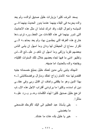 ‫ﻴﺴﻌﺩ ﺍﺸﺭﻑ ﻜﺜﻴﺭﺍ ﺒﺯﻴﺎﺭﺍﺕ ﺨﻠﻴل ﺼﺩﻴﻕ ﻟﻭﺍﻟﺩﻩ، ﻭﻟﻡ ﻴﻌﺩ‬
‫ﻭﺍﻟﺩﻩ ﻴﺤﺭﻤﻪ ﻓﻰ ﺍﻟﺒﻘﺎﺀ ﺒﻴﻨﻬﻤﺎ ﻋﻨﺩﻤﺎ ﻴﺩﻭﺭ ﺍﻟﺤﺩﻴﺙ ﺒﻴﻨﻬﻤﺎ ﻓـﻰ‬
‫ﺍﻟﺴﻴﺎﺴﻪ ﻭﺍﺤﻭﺍل ﺍﻟﺒﻠﺩ، ﻭﻗﺩ ﺍﺩﺭﻙ ﺘﻤﺎﻤﺎ ﺍﻥ ﻤﺜل ﻫﺫﻩ ﺍﻻﺤﺎﺩﻴﺙ‬
‫ﺍﻟﺘﻰ ﺘﺩﻭﺭ ﺒﻴﻨﻬﻤﺎ ﻓﻰ ﻫﺫﻩ ﺍﻟﻠﻘﺎﺀﺍﺕ ﻤﻥ ﺍﻟﺨﻁـﻭﺭﻩ ﺘﺭﺩﻴـﺩﻫﺎ‬
‫ﺨﺎﺭﺝ ﻫﺫﻩ ﺍﻟﻐﺭﻓﻪ ﺍﻟﺘﻰ ﻴﺠﻠﺴﻭﻥ ﺒﻬﺎ، ﻭﻟﻡ ﻴﻌﺩ ﺒﺤﺎﺠـﻪ ﺍﻟـﻰ‬
‫ﺘﻜﺭﺍﺭ ﺴﻤﺎﻉ ﺍﻥ ﺍﻟﺤﻴﻁﺎﻥ ﻟﻬﺎ ﻭﺩﺍﻥ ﻭﻤﺎ ﺍﺴﻬل ﺍﻥ ﻴﺸﻰ ﺍﻟﻨﺎﺱ‬
‫ﺒﺒﻌﻀﻬﻡ ﺘﻘﺭﺒﺎ ﻭﺯﻟﻔﻰ ﻭﻤﺎ ﺍﺴﻬل ﺍﻥ ﺘﺘﻐﺒـﺭ ﻁﺒـﺎﺌﻊ ﺍﻟﻨـﺎﺱ‬
‫ﻭﺘﻅﻬﺭ ﺍﺩﻨﻰ ﻤﺎ ﻓﻴﻬﺎ ﺘﺠﺎﻩ ﺒﻌﻀﻬﻡ ﺨﻼل ﺘﻠﻙ ﺍﻟﺴﻨﻭﺍﺕ ﺍﻟﻘﻠﻴﻠﻪ،‬
                          ‫ﻭﻴﻔﺎﺠﺌﻪ ﻭﺍﻟﺩﻩ ﺒﺎﻟﺤﺩﻴﺙ ﺍﻤﺎ ﻀﻴﻔﻪ.‬
‫ﺍﺸﻬﺩﻙ ﻴﺎﺒﻨﻰ ﺒﺄﻨﻰ ﻤﺩﻴﻥ ﻟﻌﻤﻙ ﺨﻠﻴل ﺒﻤﺒﻠﻎ ﺨﻤﺴﻤﺎﺌﻪ ﺠﻨﻴﻪ‬
‫ﺍﻗﺘﻀﺭﺘﻬﺎ ﻤﻨﻪ ﻻﺘﻤﺎﻡ ﺯﻭﺍﺝ ﺍﺨﺘﻙ ﻭﻤﺎﺯﺍل ﻴﺭﻓﻀﻤﻜﺎﺘﺒﺘﻰ ﻟـﻪ‬
‫ﺒﻬﺫﺍ ﺍﻟﺩﻴﻥ ﻭﻫﻭ ﻤﺎ ﻴﻘﻠﻘﻨﻰ ﻭﺍﺨﺎﻑ ﺍﻥ ﺍﻗﺎﺒل ﺭﺒﻰ ﻭﻓﻰ ﻋﻨﻘـﻰ‬
‫ﺩﻴﻥ ﻟﻡ ﺍﺴﺩﺩﻩ، ﻭﻜﺜﻴﺭﺍ ﻤﺎ ﻴﺭﺍﻭﺩﻨﻰ ﺃﻗﺘﺭﺍﺏ ﺍﻻﺠل ﻫﺫﻩ ﺍﻻﻴـﺎﻡ،‬
‫ﺍﻨﺯﻋﺞ ﺨﻠﻴل ﺼﺩﻴﻕ ﻜﺜﻴﺭﺍ ﻟﻬﺫﻩ ﺍﻟﻜﻠﻤﺎﺕ ﻭﻫـﻭ ﻴـﺭﺩ ﻋﻠﻴـﻪ‬
                                                  ‫ﻤﺘﺄﺜﺭﺍ.‬
‫ﺒﻘﻰ ﻴﺄﺴﺘﺎﺫ ﻋﺒﺩ ﺍﻟﻌﻅﻴﻡ ﺍﺘﻰ ﺍﻟﻴﻙ ﻷﻓﺭﺤﻙ ﻓﺘﺴﻤﻌﻨﻰ‬        ‫-‬
                                    ‫ﻤﺎ ﻴﻐﻀﺒﻨﻰ.‬
                 ‫ﺨﻴﺭ ﻴﺎ ﺨﻠﻴل ﺒﻙ، ﻫﺎﺕ ﻤﺎ ﻋﻨﺩﻙ.‬       ‫-‬


                       ‫- ١١١ -‬
 