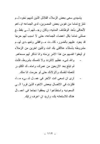 ‫ﻴﺎﺴﻴﺩﻯ ﺴﻌﻰ ﺒﻌﺽ ﺍﻟﺯﻤﻼﺀ ﺍﻟﻘﻼﺌل ﺍﻟﺫﻴﻥ ﻟﺩﻴﻬﻡ ﻨﺨﻭﻩ ﻟـﻡ‬
‫ﺘﻨﺘﺯﻉ ﺘﻤﺎﻤﺎ ﻤﻥ ﻨﻔﻭﺱ ﺒﻌﺽ ﺍﻟﻤﺼﺭﻴﻥ، ﻟﺩﻯ ﺍﻟﺠﻤﺎﻋﻪ ﺍﻴـﺎﻫﻡ‬
‫ﻷﻟﺤﺎﻗﻰ ﺒﺄﺤﺩ ﺍﻟﻭﻅﺎﺌﻑ ﺍﻟﻤﺩﻨﻴﻪ، ﻭﻜﺎﻥ ﺭﺠـﺎﺌﻬﻡ ﻟـﻰ ﺒﻘﻁـﻊ‬
‫ﺼﻠﺘﻰ ﺘﻤﺎﻤﺎ ﺒﻜل ﺍﻋﻀﺎﺀ ﺍﻟﺠﻤﺎﻋﻪ، ﺤﺘﻰ ﻻ ﺍﺴﺒﺏ ﻟﻬﻡ ﺤﺭﺠﺎ‬
‫ﻗﺩ ﻴﻌﻭﺩ ﻋﻠﻴﻬﻡ ﺒﺎﻟﻀﺭﺭ، ﻜﺎﻨـﺕ ﻤـﻭﺍﻓﻘﺘﻰ ﻭﺘﻌﻬـﺩﻯ ﻟﻬـﻡ‬
‫ﻤﺸﺭﻭﻁﻪ ﺒﺄﺴﺘﺜﺎﺀ ﻋﻼﻗﺘﻰ ﺒﻙ ﺍﻨﺕ ﻭﺍﺜﻨﻴﻥ ﺍﺨﺭﻴﻥ ﻤﻥ ﺍﻟﺯﻤﻼﺀ‬
‫ﺍﻭ ﻟﻴﻌﻔﻭﺍ ﺍﻨﻔﺴﻬﻡ ﻤﻥ ﻫﺫﺍ ﺍﻻﻤﺭ ﺒﺭﻤﺘﻪ ﻭﺍﻨﺎ ﺸﺎﻜﺭ ﻟﻬﻡ ﻤﺴﻌﺎﻫﻡ.‬
‫ﻭﺍﷲ ﺸﻰﺀ ﻋﻅﻴﻡ ﻻﺘﺘﺭﺩﺩ ﻭﻻ ﺘﺘﻤﺴﻙ ﺒﺸﺭﻭﻁ، ﻓﺄﻨﺕ‬           ‫-‬
‫ﻟﻡ ﺘﺒﻠﻎ ﺒﻌﺩ ﺍﻻﺭﺒﻌﻴﻥ ﻤﻥ ﻋﻤﺭﻙ، ﻭﺍﻤﺎﻤـﻙ ﺍﻟﻜﺜﻴـﺭ‬
  ‫ﻟﺘﻌﻤﻠﻪ ﻟﻨﻔﺴﻙ ﻭﻻﻭﻻﺩﻙ ﺤﺘﻰ ﻟﻭ ﺤﺭﻤﺕ ﺍﻨﺎ ﻤﻨﻙ.‬
‫ﺍﺭﻯ ﺍﻥ ﺘﺴﻌﻰ ﺍﻨﺕ ﺍﻻﺨﺭ ﻓﻰ ﻋﻤـل ﺸـﻰﺀ ﻤـﺎ،‬             ‫-‬
‫ﻓﻜﺭﺕ ﻓﻰ ﺍﻻﺘﺼﺎل ﺒﺒﻌﺽ ﺍﻻﺨﻭﻩ ﺍﻟﺫﻴﻥ ﻓﺭﻭﺍ ﺍﻟـﻰ‬
‫ﺍﻟﺴﻌﻭﺩﻴﻪ ﻭﺍﺴﺘﻁﺎﻋﻭﺍ ﺍﻥ ﻴﺤﻘﻘﻭﺍ ﻨﺠﺎﺤﺎ ﻓﻰ ﺍﻋﻤـﺎل‬
       ‫ﻫﻨﺎﻙ ﻟﻼﺴﺘﻌﺎﻨﻪ ﺒﻙ، ﻭﺍﺭﻴﺩ ﺍﻥ ﺍﻋﺭﻑ ﺭﺍﻴﻙ.‬




                       ‫- ٢١١ -‬
 