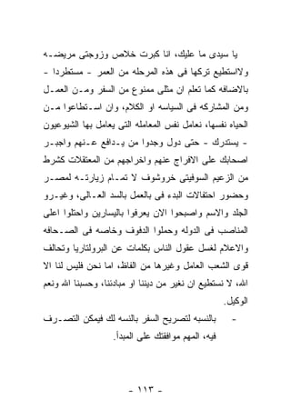 ‫ﻴﺎ ﺴﻴﺩﻯ ﻤﺎ ﻋﻠﻴﻙ، ﺍﻨﺎ ﻜﺒﺭﺕ ﺨﻼﺹ ﻭﺯﻭﺠﺘﻰ ﻤﺭﻴﻀـﻪ‬
‫ﻭﻻﺍﺴﺘﻁﻴﻊ ﺘﺭﻜﻬﺎ ﻓﻰ ﻫﺫﻩ ﺍﻟﻤﺭﺤﻠﻪ ﻤﻥ ﺍﻟﻌﻤﺭ - ﻤﺴﺘﻁﺭﺩﺍ -‬
‫ﺒﺎﻻﻀﺎﻓﻪ ﻜﻤﺎ ﺘﻌﻠﻡ ﺍﻥ ﻤﺜﻠﻰ ﻤﻤﻨﻭﻉ ﻤﻥ ﺍﻟﺴﻔﺭ ﻭﻤـﻥ ﺍﻟﻌﻤـل‬
‫ﻭﻤﻥ ﺍﻟﻤﺸﺎﺭﻜﻪ ﻓﻰ ﺍﻟﺴﻴﺎﺴﻪ ﺍﻭ ﺍﻟﻜﻼﻡ، ﻭﺍﻥ ﺍﺴـﺘﻁﺎﻋﻭﺍ ﻤـﻥ‬
‫ﺍﻟﺤﻴﺎﻩ ﻨﻔﺴﻬﺎ، ﻨﻌﺎﻤل ﻨﻔﺱ ﺍﻟﻤﻌﺎﻤﻠﻪ ﺍﻟﺘﻰ ﻴﻌﺎﻤل ﺒﻬﺎ ﺍﻟﺸﻴﻭﻋﻴﻭﻥ‬
‫- ﻴﺴﺘﺩﺭﻙ - ﺤﺘﻰ ﺩﻭل ﻭﺠﺩﻭﺍ ﻤﻥ ﻴـﺩﺍﻓﻊ ﻋـﻨﻬﻡ ﻭﺍﺠﺒـﺭ‬
‫ﺍﺼﺤﺎﺒﻙ ﻋﻠﻰ ﺍﻻﻓﺭﺍﺝ ﻋﻨﻬﻡ ﻭﺍﺨﺭﺍﺠﻬﻡ ﻤﻥ ﺍﻟﻤﻌﺘﻘﻼﺕ ﻜﺸﺭﻁ‬
‫ﻤﻥ ﺍﻟﺯﻋﻴﻡ ﺍﻟﺴﻭﻓﻴﺘﻰ ﺨﺭﻭﺸﻭﻑ ﻻ ﺘﻤـﺎﻡ ﺯﻴﺎﺭﺘـﻪ ﻟﻤﺼـﺭ‬
‫ﻭﺤﻀﻭﺭ ﺍﺤﺘﻔﺎﻻﺕ ﺍﻟﺒﺩﺀ ﻓﻰ ﺒﺎﻟﻌﻤل ﺒﺎﻟﺴﺩ ﺍﻟﻌـﺎﻟﻰ، ﻭﻏﻴـﺭﻭ‬
‫ﺍﻟﺠﻠﺩ ﻭﺍﻻﺴﻡ ﻭﺍﺼﺒﺤﻭﺍ ﺍﻻﻥ ﻴﻌﺭﻓﻭﺍ ﺒﺎﻟﻴﺴﺎﺭﻴﻥ ﻭﺍﺤﺘﻠﻭﺍ ﺍﻋﻠﻰ‬
‫ﺍﻟﻤﻨﺎﺼﺏ ﻓﻰ ﺍﻟﺩﻭﻟﻪ ﻭﺤﻤﻠﻭﺍ ﺍﻟﺩﻓﻭﻑ ﻭﺨﺎﺼﻪ ﻓﻰ ﺍﻟﺼـﺤﺎﻓﻪ‬
‫ﻭﺍﻻﻋﻼﻡ ﻟﻐﺴل ﻋﻘﻭل ﺍﻟﻨﺎﺱ ﺒﻜﻠﻤﺎﺕ ﻋﻥ ﺍﻟﺒﺭﻭﻟﺘﺎﺭﻴﺎ ﻭﺘﺤﺎﻟﻑ‬
‫ﻗﻭﻯ ﺍﻟﺸﻌﺏ ﺍﻟﻌﺎﻤل ﻭﻏﻴﺭﻫﺎ ﻤﻥ ﺍﻟﻔﺎﻅ، ﺍﻤﺎ ﻨﺤﻥ ﻓﻠﻴﺱ ﻟﻨﺎ ﺍﻻ‬
‫ﺍﷲ، ﻻ ﻨﺴﺘﻁﻴﻊ ﺍﻥ ﻨﻐﻴﺭ ﻤﻥ ﺩﻴﻨﻨﺎ ﺍﻭ ﻤﺒﺎﺩﺌﻨﺎ، ﻭﺤﺴﺒﻨﺎ ﺍﷲ ﻭﻨﻌﻡ‬
                                                    ‫ﺍﻟﻭﻜﻴل.‬
‫ﺒﺎﻟﻨﺴﺒﻪ ﻟﺘﺼﺭﻴﺢ ﺍﻟﺴﻔﺭ ﺒﺎﻟﻨﺴﻪ ﻟﻙ ﻓﻴﻤﻜﻥ ﺍﻟﺘﺼـﺭﻑ‬          ‫-‬
                   ‫ﻓﻴﻪ، ﺍﻟﻤﻬﻡ ﻤﻭﺍﻓﻘﺘﻙ ﻋﻠﻰ ﺍﻟﻤﺒﺩﺃ.‬




                       ‫- ٣١١ -‬
 