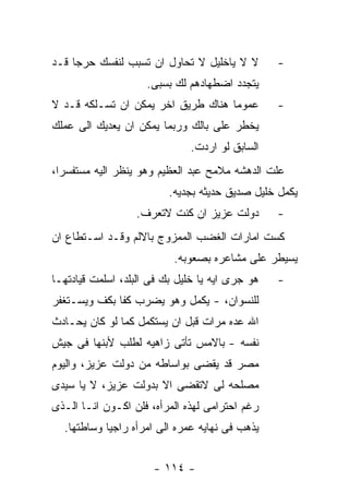 ‫ﻻ ﻻ ﻴﺎﺨﻠﻴل ﻻ ﺘﺤﺎﻭل ﺍﻥ ﺘﺴﺒﺏ ﻟﻨﻔﺴﻙ ﺤﺭﺠﺎ ﻗـﺩ‬        ‫-‬
                     ‫ﻴﺘﺠﺩﺩ ﺍﻀﻁﻬﺎﺩﻫﻡ ﻟﻙ ﺒﺴﺒﻰ.‬
‫ﻋﻤﻭﻤﺎ ﻫﻨﺎﻙ ﻁﺭﻴﻕ ﺍﺨﺭ ﻴﻤﻜﻥ ﺍﻥ ﺘﺴـﻠﻜﻪ ﻗـﺩ ﻻ‬         ‫-‬
‫ﻴﺨﻁﺭ ﻋﻠﻰ ﺒﺎﻟﻙ ﻭﺭﺒﻤﺎ ﻴﻤﻜﻥ ﺍﻥ ﻴﻌﺩﻴﻙ ﺍﻟﻰ ﻋﻤﻠﻙ‬
                              ‫ﺍﻟﺴﺎﺒﻕ ﻟﻭ ﺍﺭﺩﺕ.‬
‫ﻋﻠﺕ ﺍﻟﺩﻫﺸﻪ ﻤﻼﻤﺢ ﻋﺒﺩ ﺍﻟﻌﻅﻴﻡ ﻭﻫﻭ ﻴﻨﻅﺭ ﺍﻟﻴﻪ ﻤﺴﺘﻔﺴﺭﺍ،‬
                          ‫ﻴﻜﻤل ﺨﻠﻴل ﺼﺩﻴﻕ ﺤﺩﻴﺜﻪ ﺒﺠﺩﻴﻪ.‬
                  ‫ﺩﻭﻟﺕ ﻋﺯﻴﺯ ﺍﻥ ﻜﻨﺕ ﻻﺘﻌﺭﻑ.‬        ‫-‬
‫ﻜﺴﺕ ﺍﻤﺎﺭﺍﺕ ﺍﻟﻐﻀﺏ ﺍﻟﻤﻤﺯﻭﺝ ﺒﺎﻻﻟﻡ ﻭﻗـﺩ ﺍﺴـﺘﻁﺎﻉ ﺍﻥ‬
                           ‫ﻴﺴﻴﻁﺭ ﻋﻠﻰ ﻤﺸﺎﻋﺭﻩ ﺒﺼﻌﻭﺒﻪ.‬
‫ﻫﻭ ﺠﺭﻯ ﺍﻴﻪ ﻴﺎ ﺨﻠﻴل ﺒﻙ ﻓﻰ ﺍﻟﺒﻠﺩ، ﺍﺴﻠﻤﺕ ﻗﻴﺎﺩﺘﻬـﺎ‬   ‫-‬
‫ﻟﻠﻨﺴﻭﺍﻥ، - ﻴﻜﻤل ﻭﻫﻭ ﻴﻀﺭﺏ ﻜﻔﺎ ﺒﻜﻑ ﻭﻴﺴـﺘﻐﻔﺭ‬
‫ﺍﷲ ﻋﺩﻩ ﻤﺭﺍﺕ ﻗﺒل ﺍﻥ ﻴﺴﺘﻜﻤل ﻜﻤﺎ ﻟﻭ ﻜﺎﻥ ﻴﺤـﺎﺩﺙ‬
‫ﻨﻔﺴﻪ - ﺒﺎﻻﻤﺱ ﺘﺄﺘﻰ ﺯﺍﻫﻴﻪ ﻟﻁﻠﺏ ﻷﺒﻨﻬﺎ ﻓﻰ ﺠﻴﺵ‬
‫ﻤﺼﺭ ﻗﺩ ﻴﻘﻀﻰ ﺒﻭﺍﺴﺎﻁﻪ ﻤﻥ ﺩﻭﻟﺕ ﻋﺯﻴﺯ، ﻭﺍﻟﻴﻭﻡ‬
‫ﻤﺼﻠﺤﻪ ﻟﻰ ﻻﺘﻘﻀﻰ ﺍﻻ ﺒﺩﻭﻟﺕ ﻋﺯﻴﺯ، ﻻ ﻴﺎ ﺴﻴﺩﻯ‬
‫ﺭﻏﻡ ﺍﺤﺘﺭﺍﻤﻰ ﻟﻬﺫﻩ ﺍﻟﻤﺭﺃﻩ، ﻓﻠﻥ ﺍﻜـﻭﻥ ﺍﻨـﺎ ﺍﻟـﺫﻯ‬
  ‫ﻴﺫﻫﺏ ﻓﻰ ﻨﻬﺎﻴﻪ ﻋﻤﺭﻩ ﺍﻟﻰ ﺍﻤﺭﺃﻩ ﺭﺍﺠﻴﺎ ﻭﺴﺎﻁﺘﻬﺎ.‬


                      ‫- ٤١١ -‬
 