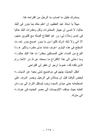 ‫ﻴﺴﺘﺩﺭﻙ ﺨﻠﻴل ﻤﺎ ﺍﺼﺎﺏ ﺒﻪ ﺍﻟﺭﺠل ﻤﻥ ﺍﻗﺘﺭﺍﺤﻪ ﻫﺫﺍ.‬
‫ﻤﻬﻼ ﻴﺎ ﺍﺴﺘﺎﺫ ﻋﺒﺩ ﺍﻟﻌﻅﻴﻡ، ﺍﻥ ﺍﻋﻠﻡ ﻤﻨﻙ ﺒﻤﺎ ﻴﺩﻭﺭ ﻓﻰ ﺍﻟﺒﻠﺩ‬
‫ﺤﺎﻟﻴﺎ، ﻻ ﺘﻨﺴﻰ ﺍﻥ ﺠﻬﺎﺯ ﺍﻟﻤﺨﺎﺒﺭﺍﺕ ﻭﻜل ﻭﻤﻘﺩﺭﺍﺕ ﺍﻟﺒﻠﺩ ﺤﺎﻟﻴﺎ‬
‫ﻓﻰ ﺍﻴﺩﻯ ﺯﻤﻼﺀ ﻟﻰ، ﻭﺭ ﻏﻡ ﺍﻨﻘﻁﺎﻉ ﺍﻟﺼﻠﻪ ﻤﻊ ﻜﺜﻴﺭﻴﻥ ﻤﻨﻬﻡ،‬
‫ﺍﻻ ﺍﻨﻰ ﻭﻻ ﺸﻙ ﺍﺩﺭﻙ ﻜﺜﻴﺭﺍ ﻤﻥ ﻤﺎ ﻴﺩﻭﺭ ﺍﺼﺒﺢ ﻴﺩﻭﺭ ﺘﺤـﺕ‬
‫ﺍﻟﺴﻁﺢ ﻓﻰ ﻫﺫﻩ ﺍﻟﻴﺎﻡ،ﻭ ﺍﻋﺭﻑ ﺘﻤﺎﻤﺎ ﻤﺫﻯ ﻤﻘﺩﺭﻩ ﻭﺘﺄﺜﻴﺭ ﻫـﺫﺍ‬
‫ﺍﻟﻨﻭﻉ ﻤﻥ ﺍﻟﻨﺴﺎﺀ ﻋﻠﻰ ﺍﻟﻤﻤﺴﻜﻴﻥ ﺒﻤﻘﺩﺭﺍ ﺕ ﻫﺫﺍ ﺍﻟﺒﻠﺩ ﺤﺎﻟﻴـﺎ،‬
‫ﻭﻤﺎ ﺩﻋﺎﻨﻰ ﺍﻟﻰ ﻫﺫﺍ ﺍﻻﻗﺘﺭﺍﺡ ﻤﺎ ﺴﻤﻌﺘﻪ ﻋﻥ ﻗـﺩﺭ ﺍﻻﺤﺘـﺭﺍﻡ‬
          ‫ﺍﻟﺫﻯ ﺘﻜﻨﻪ ﻟﻙ، ﻋﻤﻭﻤﺎ ﺍﺭﺠﻭ ﺍﻥ ﺘﻐﻔﺭ ﻟﻰ ﺍﻗﺘﺭﺍﺤﻰ.‬
‫ﺍﻨﺘﻘل ﺍﻟﺤﺩﻴﺙ ﺒﻴﻨﻬﻡ ﻓﻰ ﻤﻭﺍﻀﻴﻊ ﺸﺘﻰ ﺒﻌﻴﺩﺍ ﻋﻥ ﺍﻟﺴﻴﺎﺴـﻪ‬
‫ﻟﺒﻌﺽ ﺍﻟﻭﻗﺕ ﻗﺒل ﺍﻥ ﻴﺴﺘﺄﺫﻥ ﻓﻰ ﺍﻟﺭﺤﻴل ﻭﻴﺼﺭ ﺍﺸﺭﻑ ﻋﻠﻰ‬
‫ﺍﺼﻁﺤﺎﺒﻪ ﺤﺘﻰ ﻤﻴﺩﺍﻥ ﺍﻟﺴﻴﺩﻩ ﺯﻴﻨﺏ ﻟﻴﺴﺘﻘل ﺍﻟﺘﺭﺍﻡ ﺍﻟﻰ ﻤﻴـﺩﺍﻥ‬
‫ﺍﻟﻌﺘﺒﻪ ﺤﻴﺙ ﻤﻭﻗﻑ ﺍﻻﺘﻭﺒﻴﺴﺎﺕ ﺍﻟﻰ ﻤﺼﺭ ﺍﻟﺠﺩﻴﺩﻩ ﻓﻰ ﻋﻭﺩﺘـﻪ‬
                                               ‫ﺍﻟﻰ ﻤﻨﺯﻟﻪ.‬




                       ‫- ٥١١ -‬
 