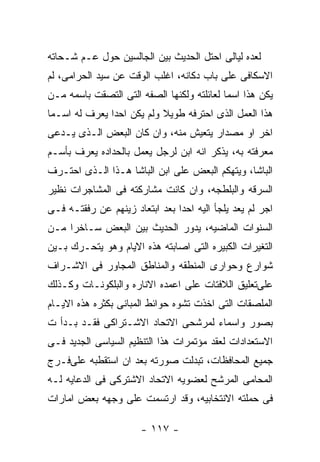 ‫ﻟﻌﺩﻩ ﻟﻴﺎﻟﻰ ﺍﺤﺘل ﺍﻟﺤﺩﻴﺙ ﺒﻴﻥ ﺍﻟﺠﺎﻟﺴﻴﻥ ﺤﻭل ﻋـﻡ ﺸـﺤﺎﺘﻪ‬
‫ﺍﻻﺴﻜﺎﻓﻰ ﻋﻠﻰ ﺒﺎﺏ ﺩﻜﺎﻨﻪ، ﺍﻏﻠﺏ ﺍﻟﻭﻗﺕ ﻋﻥ ﺴﻴﺩ ﺍﻟﺤﺭﺍﻤﻰ، ﻟﻡ‬
‫ﻴﻜﻥ ﻫﺫﺍ ﺍﺴﻤﺎ ﻟﻌﺎﺌﻠﺘﻪ ﻭﻟﻜﻨﻬﺎ ﺍﻟﺼﻔﻪ ﺍﻟﺘﻰ ﺍﻟﺘﺼﻘﺕ ﺒﺎﺴﻤﻪ ﻤـﻥ‬
‫ﻫﺫﺍ ﺍﻟﻌﻤل ﺍﻟﺫﻯ ﺍﺤﺘﺭﻓﻪ ﻁﻭﻴﻼ ﻭﻟﻡ ﻴﻜﻥ ﺍﺤﺩﺍ ﻴﻌﺭﻑ ﻟﻪ ﺍﺴـﻤﺎ‬
‫ﺍﺨﺭ ﺍﻭ ﻤﺼﺩﺍﺭ ﻴﺘﻌﻴﺵ ﻤﻨﻪ، ﻭﺍﻥ ﻜﺎﻥ ﺍﻟﺒﻌﺽ ﺍﻟـﺫﻯ ﻴـﺩﻋﻰ‬
‫ﻤﻌﺭﻓﺘﻪ ﺒﻪ، ﻴﺫﻜﺭ ﺍﻨﻪ ﺍﺒﻥ ﻟﺭﺠل ﻴﻌﻤل ﺒﺎﻟﺤﺩﺍﺩﻩ ﻴﻌﺭﻑ ﺒﺄﺴـﻡ‬
‫ﺍﻟﺒﺎﺸﺎ، ﻭﻴﺘﻬﻜﻡ ﺍﻟﺒﻌﺽ ﻋﻠﻰ ﺍﺒﻥ ﺍﻟﺒﺎﺸﺎ ﻫـﺫﺍ ﺍﻟـﺫﻯ ﺍﺤﺘـﺭﻑ‬
‫ﺍﻟﺴﺭﻗﻪ ﻭﺍﻟﺒﻠﻁﺠﻪ، ﻭﺍﻥ ﻜﺎﻨﺕ ﻤﺸﺎﺭﻜﺘﻪ ﻓﻰ ﺍﻟﻤﺸﺎﺠﺭﺍﺕ ﻨﻅﻴﺭ‬
‫ﺍﺠﺭ ﻟﻡ ﻴﻌﺩ ﻴﻠﺠﺄ ﺍﻟﻴﻪ ﺍﺤﺩﺍ ﺒﻌﺩ ﺍﺒﺘﻌﺎﺩ ﺯﻴﻨﻬﻡ ﻋﻥ ﺭﻓﻘﺘـﻪ ﻓـﻰ‬
‫ﺍﻟﺴﻨﻭﺍﺕ ﺍﻟﻤﺎﻀﻴﻪ، ﻴﺩﻭﺭ ﺍﻟﺤﺩﻴﺙ ﺒﻴﻥ ﺍﻟﺒﻌﺽ ﺴـﺎﺨﺭﺍ ﻤـﻥ‬
‫ﺍﻟﺘﻐﻴﺭﺍﺕ ﺍﻟﻜﺒﻴﺭﻩ ﺍﻟﺘﻰ ﺍﺼﺎﺒﺘﻪ ﻫﺫﻩ ﺍﻻﻴﺎﻡ ﻭﻫﻭ ﻴﺘﺤـﺭﻙ ﺒـﻴﻥ‬
‫ﺸﻭﺍﺭﻉ ﻭﺤﻭﺍﺭﻯ ﺍﻟﻤﻨﻁﻘﻪ ﻭﺍﻟﻤﻨﺎﻁﻕ ﺍﻟﻤﺠﺎﻭﺭ ﻓﻰ ﺍﻻﺸـﺭﺍﻑ‬
‫ﻋﻠﻰﺘﻌﻠﻴﻕ ﺍﻟﻼﻓﺘﺎﺕ ﻋﻠﻰ ﺍﻋﻤﺩﻩ ﺍﻻﻨﺎﺭﻩ ﻭﺍﻟﺒﻠﻜﻭﻨـﺎﺕ ﻭﻜـﺫﻟﻙ‬
‫ﺍﻟﻤﻠﺼﻘﺎﺕ ﺍﻟﺘﻰ ﺍﺨﺫﺕ ﺘﺸﻭﻩ ﺤﻭﺍﺌﻁ ﺍﻟﻤﺒﺎﻨﻰ ﺒﻜﺜﺭﻩ ﻫﺫﻩ ﺍﻻﻴـﺎﻡ‬
‫ﺒﺼﻭﺭ ﻭﺍﺴﻤﺎﺀ ﻟﻤﺭﺸﺤﻰ ﺍﻻﺘﺤﺎﺩ ﺍﻻﺸـﺘﺭﺍﻜﻰ ﻓﻘـﺩ ﺒـﺩﺃ ﺕ‬
‫ﺍﻻﺴﺘﻌﺩﺍﺩﺍﺕ ﻟﻌﻘﺩ ﻤﺅﺘﻤﺭﺍﺕ ﻫﺫﺍ ﺍﻟﺘﻨﻅﻴﻡ ﺍﻟﺴﻴﺎﺴﻰ ﺍﻟﺠﺩﻴﺩ ﻓـﻰ‬
‫ﺠﻤﻴﻊ ﺍﻟﻤﺤﺎﻓﻅﺎﺕ، ﺘﺒﺩﻟﺕ ﺼﻭﺭﺘﻪ ﺒﻌﺩ ﺍﻥ ﺍﺴﺘﻘﻁﺒﻪ ﻋﻠﻰﻓـﺭﺝ‬
‫ﺍﻟﻤﺤﺎﻤﻰ ﺍﻟﻤﺭﺸﺢ ﻟﻌﻀﻭﻴﻪ ﺍﻻﺘﺤﺎﺩ ﺍﻻﺸﺘﺭﻜﻰ ﻓﻰ ﺍﻟﺩﻋﺎﻴﻪ ﻟـﻪ‬
‫ﻓﻰ ﺤﻤﻠﺘﻪ ﺍﻻﻨﺘﺨﺎﺒﻴﻪ، ﻭﻗﺩ ﺍﺭﺘﺴﻤﺕ ﻋﻠﻰ ﻭﺠﻬﻪ ﺒﻌﺽ ﺍﻤﺎﺭﺍﺕ‬

                       ‫- ٧١١ -‬
 