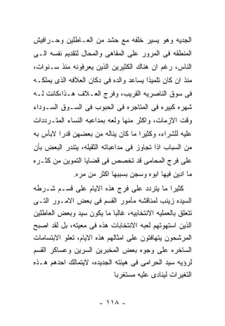 ‫ﺍﻟﺠﺩﻴﻪ ﻭﻫﻭ ﻴﺴﻴﺭ ﺨﻠﻔﻪ ﻤﻊ ﺤﺸﺩ ﻤﻥ ﺍﻟﻌـﺎﻁﻠﻴﻥ ﻭﺤـﺭﺍﻓﻴﺵ‬
‫ﺍﻟﻤﻨﻁﻘﻪ ﻓﻰ ﺍﻟﻤﺭﻭﺭ ﻋﻠﻰ ﺍﻟﻤﻘﺎﻫﻰ ﻭﺍﻟﻤﺤﺎل ﻟﺘﻘﺩﻴﻡ ﻨﻔﺴﻪ ﺍﻟـﻰ‬
‫ﺍﻟﻨﺎﺱ، ﺭﻏﻡ ﺍﻥ ﻫﻨﺎﻙ ﺍﻟﻜﺜﻴﺭﻴﻥ ﺍﻟﺫﻴﻥ ﻴﻌﺭﻓﻭﻨﻪ ﻤﻨﺫ ﺴـﻨﻭﺍﺕ،‬
‫ﻤﻨﺫ ﺍﻥ ﻜﺎﻥ ﺘﻠﻤﻴﺫﺍ ﻴﺴﺎﻋﺩ ﻭﺍﻟﺩﻩ ﻓﻰ ﺩﻜﺎﻥ ﺍﻟﻌﻼﻓﻪ ﺍﻟﺫﻯ ﻴﻤﻠﻜـﻪ‬
‫ﻓﻰ ﺴﻭﻕ ﺍﻟﻨﺎﺼﺭﻴﻪ ﺍﻟﻘﺭﻴﺏ، ﻭﻓﺭﺝ ﺍﻟﻌـﻼﻑ ﻫـﺫﺍ،ﻜﺎﻨﺕ ﻟـﻪ‬
‫ﺸﻬﺭﻩ ﻜﺒﻴﺭﻩ ﻓﻰ ﺍﻟﻤﺘﺎﺠﺭﻩ ﻓﻰ ﺍﻟﺤﺒﻭﺏ ﻓﻰ ﺍﻟﺴـﻭﻕ ﺍﻟﺴـﻭﺩﺍﺀ‬
‫ﻭﻗﺕ ﺍﻻﺯﻤﺎﺕ، ﻭﺍﻜﺜﺭ ﻤﻨﻬﺎ ﻭﻟﻌﻪ ﺒﻤﺩﺍﻋﺒﻪ ﺍﻟﻨﺴﺎﺀ ﺍﻟﻤﺘـﺭﺩﺩﺍﺕ‬
‫ﻋﻠﻴﻪ ﻟﻠﺸﺭﺍﺀ، ﻭﻜﺜﻴﺭﺍ ﻤﺎ ﻜﺎﻥ ﻴﻨﺎﻟﻪ ﻤﻥ ﺒﻌﻀﻬﻥ ﻗﺩﺭﺍ ﻻﺒﺄﺱ ﺒﻪ‬
‫ﻤﻥ ﺍﻟﺴﺒﺎﺏ ﺍﺫﺍ ﺘﺠﺎﻭﺯ ﻓﻰ ﻤﺩﺍﻋﺒﺎﺘﻪ ﺍﻟﺜﻘﻴﻠﻪ، ﻴﺘﻨﺩﺭ ﺍﻟﺒﻌﺽ ﺒﺄﻥ‬
‫ﻋﻠﻰ ﻓﺭﺝ ﺍﻟﻤﺤﺎﻤﻰ ﻗﺩ ﺘﺨﺼﺹ ﻓﻰ ﻗﻀﺎﻴﺎ ﺍﻟﺘﻤﻭﻴﻥ ﻤﻥ ﻜﺜـﺭﻩ‬
              ‫ﻤﺎ ﺍﺩﻴﻥ ﻓﻴﻬﺎ ﺍﺒﻭﻩ ﻭﺴﺠﻥ ﺒﺴﺒﺒﻬﺎ ﺍﻜﺜﺭ ﻤﻥ ﻤﺭﻩ.‬
‫ﻜﺜﻴﺭﺍ ﻤﺎ ﻴﺘﺭﺩﺩ ﻋﻠﻰ ﻓﺭﺝ ﻫﺫﻩ ﺍﻻﻴﺎﻡ ﻋﻠﻰ ﻗﺴـﻡ ﺸـﺭﻁﻪ‬
‫ﺍﻟﺴﻴﺩﻩ ﺯﻴﻨﺏ ﻟﻤﻨﺎﻗﺸﻪ ﻤﺄﻤﻭﺭ ﺍﻟﻘﺴﻡ ﻓﻰ ﺒﻌﺽ ﺍﻻﻤـﻭﺭ ﺍﻟﺘـﻰ‬
‫ﺘﺘﻌﻠﻕ ﺒﺎﻟﻌﻤﻠﻴﻪ ﺍﻻﻨﺘﺨﺎﺒﻴﻪ، ﻏﺎﻟﺒﺎ ﻤﺎ ﻴﻜﻭﻥ ﺴﻴﺩ ﻭﺒﻌﺽ ﺍﻟﻌﺎﻁﻠﻴﻥ‬
‫ﺍﻟﺫﻴﻥ ﺍﺴﺘﻬﻭﺘﻬﻡ ﻟﻌﺒﻪ ﺍﻻﻨﺘﺨﺎﺒﺎﺕ ﻫﺫﻩ ﻓﻰ ﻤﻌﻴﺘﻪ، ﺒل ﻟﻘﺩ ﺍﺼﺒﺢ‬
‫ﺍﻟﻤﺭﺸﺤﻭﻥ ﻴﺘﻬﺎﻓﺘﻭﻥ ﻋﻠﻰ ﺍﻤﺜﺎﻟﻬﻡ ﻫﺫﻩ ﺍﻻﻴﺎﻡ، ﺘﻌﻠﻭ ﺍﻻﺒﺘﺴﺎﻤﺎﺕ‬
‫ﺍﻟﺴﺎﺨﺭﻩ ﻋﻠﻰ ﻭﺠﻭﻩ ﺒﻌﺽ ﺍﻟﻤﺨﺒﺭﻴﻥ ﺍﻟﺴﺭﻴﻥ ﻭﻋﺴﺎﻜﺭ ﺍﻟﻘﺴﻡ‬
‫ﻟﺭﺅﻴﻪ ﺴﻴﺩ ﺍﻟﺤﺭﺍﻤﻰ ﻓﻰ ﻫﻴﺌﺘﻪ ﺍﻟﺠﺩﻴﺩﻩ، ﻻﻴﺘﻤﺎﻟﻙ ﺍﺤﺩﻫﻡ ﻫـﺫﻩ‬
                             ‫ﺍﻟﺘﻐﻴﺭﺍﺕ ﻟﻴﻨﺎﺩﻯ ﻋﻠﻴﻪ ﻤﺴﺘﻐﺭﺒﺎ‬


                       ‫- ٨١١ -‬
 