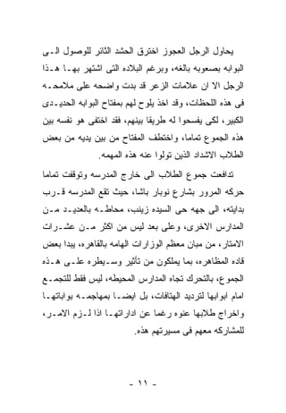 ‫ﻴﺤﺎﻭل ﺍﻟﺭﺠل ﺍﻟﻌﺠﻭﺯ ﺍﺨﺘﺭﻕ ﺍﻟﺤﺸﺩ ﺍﻟﺜﺎﺌﺭ ﻟﻠﻭﺼﻭل ﺍﻟـﻰ‬
‫ﺍﻟﺒﻭﺍﺒﻪ ﺒﺼﻌﻭﺒﻪ ﺒﺎﻟﻐﻪ، ﻭﺒﺭﻏﻡ ﺍﻟﺒﻼﺩﻩ ﺍﻟﺘﻰ ﺍﺸﺘﻬﺭ ﺒﻬـﺎ ﻫـﺫﺍ‬
‫ﺍﻟﺭﺠل ﺍﻻ ﺍﻥ ﻋﻼﻤﺎﺕ ﺍﻟﺯﻋﺭ ﻗﺩ ﺒﺩﺕ ﻭﺍﻀﺤﻪ ﻋﻠﻰ ﻤﻼﻤﺤـﻪ‬
‫ﻓﻰ ﻫﺫﻩ ﺍﻟﻠﺤﻅﺎﺕ، ﻭﻗﺩ ﺍﺨﺫ ﻴﻠﻭﺡ ﻟﻬﻡ ﺒﻤﻔﺘﺎﺡ ﺍﻟﺒﻭﺍﺒﻪ ﺍﻟﺤﺩﻴـﺩﻯ‬
‫ﺍﻟﻜﺒﻴﺭ، ﻟﻜﻰ ﻴﻔﺴﺤﻭﺍ ﻟﻪ ﻁﺭﻴﻘﺎ ﺒﻴﻨﻬﻡ، ﻓﻘﺩ ﺍﺨﺘﻔﻰ ﻫﻭ ﻨﻔﺴﻪ ﺒﻴﻥ‬
‫ﻫﺫﻩ ﺍﻟﺠﻤﻭﻉ ﺘﻤﺎﻤﺎ، ﻭﺍﺨﺘﻁﻑ ﺍﻟﻤﻔﺘﺎﺡ ﻤﻥ ﺒﻴﻥ ﻴﺩﻴﻪ ﻤﻥ ﺒﻌﺽ‬
               ‫ﺍﻟﻁﻼﺏ ﺍﻻﺸﺩﺍﺩ ﺍﻟﺫﻴﻥ ﺘﻭﻟﻭﺍ ﻋﻨﻪ ﻫﺫﻩ ﺍﻟﻤﻬﻤﻪ.‬
‫ﺘﺩﺍﻓﻌﺕ ﺠﻤﻭﻉ ﺍﻟﻁﻼﺏ ﺍﻟﻰ ﺨﺎﺭﺝ ﺍﻟﻤﺩﺭﺴﻪ ﻭﺘﻭﻗﻔﺕ ﺘﻤﺎﻤﺎ‬
‫ﺤﺭﻜﻪ ﺍﻟﻤﺭﻭﺭ ﺒﺸﺎﺭﻉ ﻨﻭﺒﺎﺭ ﺒﺎﺸﺎ، ﺤﻴﺙ ﺘﻘﻊ ﺍﻟﻤﺩﺭﺴﻪ ﻗـﺭﺏ‬
‫ﺒﺩﺍﻴﺘﻪ، ﺍﻟﻰ ﺠﻬﻪ ﺤﻰ ﺍﻟﺴﻴﺩﻩ ﺯﻴﻨﺏ، ﻤﺤﺎﻁـﻪ ﺒﺎﻟﻌﺩﻴـﺩ ﻤـﻥ‬
‫ﺍﻟﻤﺩﺍﺭﺱ ﺍﻻﺨﺭﻯ، ﻭﻋﻠﻰ ﺒﻌﺩ ﻟﻴﺱ ﻤﻥ ﺍﻜﺜﺭ ﻤـﻥ ﻋﺸـﺭﺍﺕ‬
‫ﺍﻻﻤﺘﺎﺭ، ﻤﻥ ﻤﺒﺎﻥ ﻤﻌﻅﻡ ﺍﻟﻭﺯﺍﺭﺍﺕ ﺍﻟﻬﺎﻤﻪ ﺒﺎﻟﻘﺎﻫﺭﻩ، ﻴﺒﺩﺍ ﺒﻌﺽ‬
‫ﻗﺎﺩﻩ ﺍﻟﻤﻅﺎﻫﺭﻩ، ﺒﻤﺎ ﻴﻤﻠﻜﻭﻥ ﻤﻥ ﺘﺄﺜﻴﺭ ﻭﺴـﻴﻁﺭﻩ ﻋﻠـﻰ ﻫـﺫﻩ‬
‫ﺍﻟﺠﻤﻭﻉ، ﺒﺎﻟﺘﺤﺭﻙ ﺘﺠﺎﻩ ﺍﻟﻤﺩﺍﺭﺱ ﺍﻟﻤﺤﻴﻁﻪ، ﻟﻴﺱ ﻓﻘﻁ ﻟﻠﺘﺠﻤـﻊ‬
‫ﺍﻤﺎﻡ ﺍﺒﻭﺍﺒﻬﺎ ﻟﺘﺭﺩﻴﺩ ﺍﻟﻬﺘﺎﻓﺎﺕ، ﺒل ﺍﻴﻀـﺎ ﺒﻤﻬﺎﺠﻤـﻪ ﺒﻭﺍﺒﺎﺘﻬـﺎ‬
‫ﻭﺍﺨﺭﺍﺝ ﻁﻼﺒﻬﺎ ﻋﻨﻭﻩ ﺭﻏﻤﺎ ﻋﻥ ﺍﺩﺍﺭﺍﺘﻬـﺎ ﺍﺫﺍ ﻟـﺯﻡ ﺍﻻﻤـﺭ،‬
                         ‫ﻟﻠﻤﺸﺎﺭﻜﻪ ﻤﻌﻬﻡ ﻓﻰ ﻤﺴﻴﺭﺘﻬﻡ ﻫﺫﻩ.‬




                        ‫- ١١ -‬
 