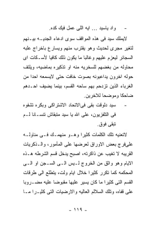 ‫ﻭﺍﺩ ﻴﺎﺴﻴﺩ … ﺍﻴﻪ ﺍﻟﻠﻰ ﻋﻤل ﻓﻴﻙ ﻜﺩﻩ.‬    ‫-‬
‫ﻻﻴﻤﻠﻙ ﺴﻴﺩ ﻓﻰ ﻫﺫﻩ ﺍﻟﻤﻭﺍﻗﻑ ﺴﻭﻯ ﺍﺩﻋﺎﺀ ﺍﻟﺠﺩﻴـﻪ ﺒﻴـﻨﻬﻡ‬
‫ﻟﺘﻐﻴﺭ ﻤﺠﺭﻯ ﻟﺤﺩﻴﺙ ﻭﻫﻭ ﻴﻘﺘﺭﺏ ﻤﻨﻬﻡ ﻭﻴﺴﺎﺭﻉ ﺒﺎﺨﺭﺍﺝ ﻋﻠﺒﻪ‬
‫ﺍﻟﺴﺠﺎﺌﺭ ﻟﻴﻌﺯﻡ ﻋﻠﻴﻬﻡ ﻭﻏﺎﻟﺒﺎ ﻤﺎ ﻴﻜﻭﻥ ﺫﻟﻙ ﻜﺎﻓﻴﺎ ﻷﺴـﻜﺎﺕ ﺍﻯ‬
‫ﻤﺤﺎﻭﻟﻪ ﻤﻥ ﺒﻐﻀﻬﻡ ﻟﻠﺴﺨﺭﻴﻪ ﻤﻨﻪ ﺍﻭ ﺘﺫﻜﻴﺭﻩ ﺒﻤﺎﻀﻴﻪ، ﻭﻴﻠﺘﻑ‬
‫ﺤﻭﻟﻪ ﺍﺨﺭﻭﻥ ﻴﺩﺍﻋﺒﻭﻨﻪ ﺒﺼﻭﺕ ﺨﺎﻓﺕ ﺤﺘﻰ ﻻﻴﺴﻤﻌﻪ ﺍﺤﺩﺍ ﻤﻥ‬
‫ﺍﻟﻐﺭﺒﺎﺀ ﺍﻟﺫﻴﻥ ﺘﺯﺩﺤﻡ ﺒﻬﻡ ﺴﺎﺤﻪ ﺍﻟﻘﺴﻡ، ﺒﻴﻨﻤﺎ ﻴﻀﻴﻑ ﺍﺤـﺩﻫﻡ‬
                              ‫ﻀﺎﺤﻜﺎ ﻭﻤﻭﻀﺤﺎ ﻟﻼﺨﺭﻴﻥ.‬
‫ﺴﻴﺩ ﺩﻟﻭﻗﺕ ﺒﻘﻰ ﻓﻰﺍﻻﺘﺤﺎﺩ ﺍﻻﺸﺘﺭﺍﻜﻰ ﻭﺒﻜﺭﻩ ﺘﺸﻔﻭﻩ‬      ‫-‬
‫ﻓﻰ ﺍﻟﺘﻠﻔﺯﻴﻭﻥ، ﻋﻠﻰ ﺍﷲ ﻴﺎ ﺴﻴﺩ ﻤﺘﺒﻘﺎﺵ ﺘﻨﺴـﺎﻨﺎ ﻟـﻡ‬
                                    ‫ﺘﺒﻘﻰ ﻓﻭﻕ.‬
‫ﻻﺘﻌﻨﻴﻪ ﺘﻠﻙ ﺍﻟﻜﻠﻤﺎﺕ ﻜﺜﻴﺭﺍ ﻭﻫـﻭ ﻤﻨﻬﻤـﻙ ﻓـﻰ ﻤﻨﺎﻭﻟـﻪ‬
‫ﻋﻠﻰﻓﺭﺝ ﺒﻌﺽ ﺍﻻﻭﺭﺍﻕ ﻟﻌﺭﻀﻬﺎ ﻋﻠﻰ ﺍﻟﻤﺄﻤﻭﺭ، ﻭﺍﻟـﺫﻜﺭﻴﺎﺕ‬
‫ﺍﻟﻘﺭﻴﺒﻪ ﻻ ﺘﻐﻴﺏ ﻋﻥ ﺫﺍﻜﺭﺘﻪ، ﺍﺼﺒﺢ ﻴﺩﺨل ﻗﺴﻡ ﺍﻟﺸﺭﻁﻪ ﻫـﺫﻩ‬
‫ﺍﻻﻴﺎﻡ ﻭﻫﻭ ﻭﺍﺜﻕ ﻤﻥ ﺍﻟﺨﺭﻭﺝ ﻟـﻴﺱ ﺍﻟـﻰ ﺍﻟﺴـﺠﻥ ﺍﻭ ﺍﻟـﻰ‬
‫ﺍﻟﻤﺤﻜﻤﻪ ﻜﻤﺎ ﺘﻜﺭﺭ ﻜﺜﻴﺭﺍ ﺨﻼل ﺍﻴﺎﻡ ﻭﻟﺕ، ﻴﺘﻁﻠﻊ ﺍﻟﻰ ﻁﺭﻗﺎﺕ‬
‫ﺍﻟﻘﺴﻡ ﺍﻟﺘﻰ ﻜﺜﻴﺭﺍ ﻤﺎ ﻜﺎﻥ ﻴﺴﻴﺭ ﻋﻠﻴﻬﺎ ﻤﻘﺒﻭﻀﺎ ﻋﻠﻴﻪ ﻤﻀـﺭﻭﺒﺎ‬
‫ﻋﻠﻰ ﻗﻔﺎﻩ، ﻭﺘﻠﻙ ﺍﻟﺴﻼﻟﻡ ﺍﻟﻌﺎﻟﻴﻪ ﻭﺍﻻﺭﻀﻴﺎﺕ ﺍﻟﺘﻰ ﻜﺜﻴـﺭﺍ ﻤـﺎ‬


                      ‫- ٩١١ -‬
 