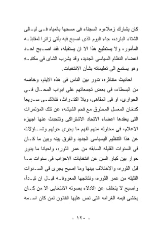 ‫ﻜﺎﻥ ﻴﺸﺎﺭﻙ ﺯﻤﻼﺀﻭﻩ ﺍﻟﺴﺠﻨﺎﺀ ﻓﻰ ﻤﺴﺤﻬﺎ ﺒﺎﻟﻤﻴﺎﻩ ﻓـﻰ ﻟﻴـﺎﻟﻰ‬
‫ﺍﻟﺸﺘﺎﺀ ﺍﻟﺒﺎﺭﺩﻩ، ﺠﺎﺀ ﺍﻟﻴﻭﻡ ﺍﻟﺫﻯ ﺍﺼﺒﺢ ﻓﻴﻪ ﻴﺄﺘﻰ ﺯﺍﺌﺭﺍ ﻟﻤﻘﺎﺒﻠـﻪ‬
‫ﺍﻟﻤﺄﻤﻭﺭ، ﻭﻻ ﻴﺴﺘﻁﻴﻊ ﻫﺫﺍ ﺍﻻ ﺍﻥ ﻴﺴﺘﻘﺒﻠﻪ، ﻓﻘﺩ ﺍﺼـﺒﺢ ﺍﺤـﺩ‬
‫ﺍﻋﻀﺎﺀ ﺍﻟﻨﻅﺎﻡ ﺍﻟﺴﻴﺎﺴﻰ ﺍﻟﺠﺩﻴﺩ، ﻭﻗﺩ ﻴﺸﺭﺏ ﺍﻟﺸﺎﻯ ﻓﻰ ﻤﻜﺘﺒـﻪ‬
                   ‫ﻭﻫﻭ ﻴﺴﺘﻤﻊ ﺍﻟﻰ ﺘﻌﻠﻴﻤﺎﺘﻪ ﺒﺸﺄﻥ ﺍﻻﻨﺘﺨﺒﺎﺕ.‬
‫ﺍﺤﺎﺩﻴﺙ ﻤﺘﻨﺎﺜﺭﻩ، ﺘﺩﻭﺭ ﺒﻴﻥ ﺍﻟﻨﺎﺱ ﻓﻰ ﻫﺫﻩ ﺍﻻﻴﺎﻡ، ﻭﺨﺎﺼﻪ‬
‫ﻤﻥ ﺍﻟﺒﺴﻁﺎﺀ، ﻓﻰ ﺒﻌﺽ ﺘﺠﻤﻌﺎﺘﻬﻡ ﻋﻠﻰ ﺍﺒﻭﺍﺏ ﺍﻟﻤﺤـﺎل ﻓـﻰ‬
‫ﺍﻟﺤﻭﺍﺭﻯ، ﺍﻭ ﻓﻰ ﺍﻟﻤﻘﺎﻫﻰ، ﻭﺒﻼ ﺍﻜﺘـﺭﺍﺙ، ﺘﺘﻼﺸـﻰ ﺴـﺭﻴﻌﺎ‬
‫ﻜﺩﺨﺎﻥ ﺍﻟﻤﻌﺴل ﺍﻟﻤﺤﺘﺭﻕ ﻤﻊ ﻓﺤﻡ ﺍﻟﺸﻴﺸﻪ، ﻋﻥ ﺘﻠﻙ ﺍﻟﻤﺅﺘﻤﺭﺍﺕ‬
‫ﺍﻟﺘﻰ ﻴﻌﻘﺩﻫﺎ ﺍﻋﻀﺎﺀ ﺍﻻﺘﺤﺎﺩ ﺍﻻﺸﺘﺭﺍﻜﻰ ﻭﺘﺘﺤﺩﺙ ﻋﻨﻬﺎ ﺍﺠﻬﺯﻩ‬
‫ﺍﻻﻋﻼﻡ، ﻓﻰ ﻤﺤﺎﻭﻟﻪ ﻤﻨﻬﻡ ﻟﻔﻬﻡ ﻤﺎ ﻴﺠﺭﻯ ﺤﻭﻟﻬﻡ ﻭﺘﺴـﺎﺅﻻﺕ‬
‫ﻋﻥ ﻫﺫﺍ ﺍﻟﺘﻨﻅﻴﻡ ﺍﻟﻴﺴﻴﺎﺴﻰ ﺍﻟﺠﺩﻴﺩ ﻭﺍﻟﻔﺭﻕ ﺒﻴﻨﻪ ﻭﺒﻴﻥ ﻤﺎ ﻜـﺎﻥ‬
‫ﻓﻰ ﺍﻟﺴﻨﻭﺍﺕ ﺍﻟﻘﻠﻴﻠﻪ ﺍﻟﺴﺎﺒﻘﻪ ﻤﻥ ﻋﻤﺭ ﺍﻟﺜﻭﺭﻩ، ﻭﺍﺤﻴﺎﻨﺎ ﻤﺎ ﻴﺩﻭﺭ‬
‫ﺤﻭﺍﺭ ﺒﻴﻥ ﻜﺒﺎﺭ ﺍﻟﺴﻥ ﻋﻥ ﺍﻨﺘﺨﺎﺒﺎﺕ ﺍﻻﺤﺯﺍﺏ ﻓﻰ ﺴﻨﻭﺍﺕ ﻤـﺎ‬
‫ﻗﺒل ﺍﻟﺜﻭﺭﻩ، ﻭﺍﻻﺨﺘﻼﻑ ﺒﻴﻨﻬﺎ ﻭﻤﺎ ﺍﺼﺒﺢ ﻴﺠﺭﻯ ﻓﻰ ﺍﻟﺴـﻨﻭﺍﺕ‬
‫ﺍﻟﻘﻠﻴﻠﻪ ﻤﻥ ﻋﻤﺭ ﺍﻟﺜﻭﺭﻩ، ﻭﻨﺘﺎﺌﺠﻬﺎ ﺍﻟﻤﻌﺭﻭﻓـﻪ ﻗﺒـل ﺍﻥ ﺘﺒـﺩﺃ،‬
‫ﻭﺍﺼﺒﺢ ﻻ ﻴﺘﺨﻠﻑ ﻋﻥ ﺍﻻﺩﻻﺀ ﺒﺼﻭﺘﻪ ﺍﻻﻨﺘﺨﺎﺒﻰ ﺍﻻ ﻤﻥ ﻜـﺎﻥ‬
‫ﻴﺨﺸﻰ ﻗﻴﻤﻪ ﺍﻟﻐﺭﺍﻤﻪ ﺍﻟﺘﻰ ﻨﺹ ﻋﻠﻴﻬﺎ ﺍﻟﻘﺎﻨﻭﻥ ﻟﻤﻥ ﻜﺎﻥ ﺍﺴـﻤﻪ‬


                        ‫- ٠٢١ -‬
 