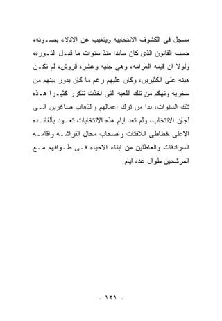 ‫ﻤﺴﺠل ﻓﻰ ﺍﻟﻜﺸﻭﻑ ﺍﻻﻨﺘﺨﺎﺒﻴﻪ ﻭﻴﺘﻐﻴﺏ ﻋﻥ ﺍﻻﺩﻻﺀ ﺒﺼـﻭﺘﻪ،‬
‫ﺤﺴﺏ ﺍﻟﻘﺎﻨﻭﻥ ﺍﻟﺫﻯ ﻜﺎﻥ ﺴﺎﺌﺩﺍ ﻤﻨﺫ ﺴﻨﻭﺍﺕ ﻤﺎ ﻗﺒـل ﺍﻟﺜـﻭﺭﻩ،‬
‫ﻭﻟﻭﻻ ﺍﻥ ﻗﻴﻤﻪ ﺍﻟﻐﺭﺍﻤﻪ، ﻭﻫﻰ ﺠﻨﻴﻪ ﻭﻋﺸﺭﻩ ﻗﺭﻭﺵ، ﻟﻡ ﺘﻜـﻥ‬
‫ﻫﻴﻨﻪ ﻋﻠﻰ ﺍﻟﻜﺜﻴﺭﻴﻥ، ﻭﻜﺎﻥ ﻋﻠﻴﻬﻡ ﺭﻏﻡ ﻤﺎ ﻜﺎﻥ ﻴﺩﻭﺭ ﺒﻴﻨﻬﻡ ﻤﻥ‬
‫ﺴﺨﺭﻴﻪ ﻭﺘﻬﻜﻡ ﻤﻥ ﺘﻠﻙ ﺍﻟﻠﻌﺒﻪ ﺍﻟﺘﻰ ﺍﺨﺫﺕ ﺘﺘﻜﺭﺭ ﻜﺜﻴـﺭﺍ ﻫـﺫﻩ‬
‫ﺘﻠﻙ ﺍﻟﺴﻨﻭﺍﺕ، ﺒﺩﺍ ﻤﻥ ﺘﺭﻙ ﺍﻋﻤﺎﻟﻬﻡ ﻭﺍﻟﺫﻫﺎﺏ ﺼﺎﻏﺭﻴﻥ ﺍﻟـﻰ‬
‫ﻟﺠﺎﻥ ﺍﻻﻨﺘﺨﺎﺏ، ﻭﻟﻡ ﺘﻌﺩ ﺍﻴﺎﻡ ﻫﺫﻩ ﺍﻻﻨﺘﺨﺎﺒﺎﺕ ﺘﻌـﻭﺩ ﺒﺄﻟﻔﺎﺌـﺩﻩ‬
‫ﺍﻻﻋﻠﻰ ﺨﻁﺎﻁﻰ ﺍﻟﻼﻓﺘﺎﺕ ﻭﺍﺼﺤﺎﺏ ﻤﺤﺎل ﺍﻟﻔﺭﺍﺸـﻪ ﻭﺍﻗﺎﻤـﻪ‬
‫ﺍﻟﺴﺭﺍﺩﻗﺎﺕ ﻭﺍﻟﻌﺎﻁﻠﻴﻥ ﻤﻥ ﺍﺒﻨﺎﺀ ﺍﻻﺤﻴﺎﺀ ﻓـﻰ ﻁـﻭﺍﻓﻬﻡ ﻤـﻊ‬
                               ‫ﺍﻟﻤﺭﺸﺤﻴﻥ ﻁﻭﺍل ﻋﺩﻩ ﺍﻴﺎﻡ.‬




                       ‫- ١٢١ -‬
 