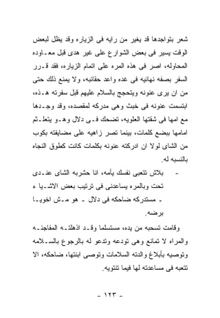 ‫ﺸﻌﺭ ﺒﺘﻭﺍﺠﺩﻫﺎ ﻗﺩ ﻴﻐﻴﺭ ﻤﻥ ﺭﺍﻴﻪ ﻓﻰ ﺍﻟﺯﻴﺎﺭﻩ ﻭﻗﺩ ﻴﻅل ﻟﺒﻌﺽ‬
‫ﺍﻟﻭﻗﺕ ﻴﺴﻴﺭ ﻓﻰ ﺒﻌﺽ ﺍﻟﺸﻭﺍﺭﻉ ﻋﻠﻰ ﻏﻴﺭ ﻫﺩﻯ ﻗﺒل ﻤﻌـﺎﻭﺩﻩ‬
‫ﺍﻟﻤﺤﺎﻭﻟﻪ، ﺍﺼﺭ ﻓﻰ ﻫﺫﻩ ﺍﻟﻤﺭﻩ ﻋﻠﻰ ﺍﺘﻤﺎﻡ ﺍﻟﺯﻴﺎﺭﻩ، ﻓﻘﺩ ﻗـﺭﺭ‬
‫ﺍﻟﺴﻔﺭ ﺒﺼﻔﻪ ﻨﻬﺎﺌﻴﻪ ﻓﻰ ﻏﺩﻩ ﻭﺍﻋﺩ ﺤﻘﺎﺌﺒﻪ، ﻭﻻ ﻴﻤﻨﻊ ﺫﻟﻙ ﺤﺘﻰ‬
‫ﻤﻥ ﺍﻥ ﻴﺭﻯ ﻋﻨﻭﻨﻪ ﻭﻴﺘﺤﺠﺞ ﺒﺎﻟﺴﻼﻡ ﻋﻠﻴﻬﻡ ﻗﺒل ﺴﻔﺭﺘﻪ ﻫـﺫﻩ،‬
‫ﺍﺒﺘﺴﻤﺕ ﻋﻨﻭﻨﻪ ﻓﻰ ﺨﺒﺙ ﻭﻫﻰ ﻤﺩﺭﻜﻪ ﻟﻤﻘﺼﺩﻩ، ﻭﻗﺩ ﻭﺠـﺩﻫﺎ‬
‫ﻤﻊ ﺍﻤﻬﺎ ﻓﻰ ﺸﻘﺘﻬﺎ ﺍﻟﻌﻠﻭﻴﻪ، ﺘﻀﺤﻙ ﻓـﻰ ﺩﻻل ﻭﻫـﻭ ﻴﺘﻌﻠـﺜﻡ‬
‫ﺍﻤﺎﻤﻬﺎ ﺒﺒﻀﻊ ﻜﻠﻤﺎﺕ، ﺒﻴﻨﻤﺎ ﺘﺼﺭ ﺯﺍﻫﻴﻪ ﻋﻠﻰ ﻤﻀﺎﻴﻔﺘﻪ ﺒﻜﻭﺏ‬
‫ﻤﻥ ﺍﻟﺸﺎﻯ ﻟﻭﻻ ﺍﻥ ﺍﺩﺭﻜﺘﻪ ﻋﻨﻭﻨﻪ ﺒﻜﻠﻤﺎﺕ ﻜﺎﻨﺕ ﻜﻁﻭﻕ ﺍﻟﻨﺠﺎﻩ‬
                                              ‫ﺒﺎﻟﻨﺴﺒﻪ ﻟﻪ.‬
‫ﺒﻼﺵ ﺘﺘﻌﺒﻰ ﻨﻔﺴﻙ ﻴﺄﻤﻪ، ﺍﻨﺎ ﺤﺸﺭﺒﻪ ﺍﻟﺸﺎﻯ ﻋﻨـﺩﻯ‬          ‫-‬
‫ﺘﺤﺕ ﻭﺒﺎﻟﻤﺭﻩ ﻴﺴﺎﻋﺩﻨﻰ ﻓﻰ ﺘﺭﺘﻴﺏ ﺒﻌﺽ ﺍﻻﺸـﻴﺎ ﺀ‬
‫ـ ﻤﺴﺘﺩﺭﻜﻪ ﻀﺎﺤﻜﻪ ﻓﻰ ﺩﻻل ـ ﻫﻭ ﻤـﺵ ﺍﺨﻭﻴـﺎ‬
                                        ‫ﺒﺭﻀﻪ.‬
‫ﻭﻗﺎﻤﺕ ﺘﺴﺤﺒﻪ ﻤﻥ ﻴﺩﻩ، ﻤﺴﺘﺴﻠﻤﺎ ﻭﻗـﺩ ﺍﺫﻫﻠﺘـﻪ ﺍﻟﻤﻔﺎﺠﺌـﻪ‬
‫ﻭﺍﻟﻤﺭﺍﻩ ﻻ ﺘﻤﺎﻨﻊ ﻭﻫﻰ ﺘﻭﺩﻋﻪ ﻭﺘﺩﻋﻭ ﻟﻪ ﺒﺎﻟﺭﺠﻭﻉ ﺒﺎﻟﺴـﻼﻤﻪ‬
‫ﻭﺘﻭﺼﻴﻪ ﺒﺄﺒﻼﻍ ﻭﺍﻟﺩﺘﻪ ﺍﻟﺴﻼﻤﺎﺕ ﻭﺘﻭﺼﻰ ﺍﺒﻨﺘﻬﺎ، ﻀﺎﺤﻜﻪ، ﺍﻻ‬
                        ‫ﺘﺘﻌﺒﻪ ﻓﻰ ﻤﺴﺎﻋﺩﺘﻪ ﻟﻬﺎ ﻓﻴﻤﺎ ﺘﻨﺘﻭﻴﻪ.‬


                      ‫- ٣٢١ -‬
 