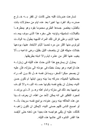 ‫ﺘﺴﺎﺭﻋﺕ ﻀﺭﺒﺎﺕ ﻗﻠﺒﻪ ﺤﺘﻰ ﻜﺎﺩﺕ ﺍﻥ ﺘﻘﻔﺯ ﺒـﻪ ﺨـﺎﺭﺝ‬
‫ﺼﺩﺭﻩ، ﻭﻗﺩ ﺍﻨﻔﺭﺩ ﺒﻬﺎ ﺍﺨﻴﺭﺍ ﺒﻌﺩ ﻋﺩﻩ ﺍﻴﺎﻡ ﻤﻥ ﻤﺤﺎﻭﻻﺕ ﺒﺎﺌﺕ‬
‫ﺒﺎﻟﻔﺸل، ﻴﻌﺘﺼﺭ ﺠﺴﺩﻫﺎ ﺍﻟﻁﺭﻯ ﻤﺤﻤﻭﻤﺎ ﺒﻘﻭﻩ ﻭﻫﻭ ﻴﻤﻁﺭﻫـﺎ‬
‫ﺒﺎﻟﻘﺒﻼﺕ، ﺘﺴﺘﻤﻬﻠﻪ ﻭﺘﺅﻨﺒﻪ ﻋﻠﻰ ﺴﻔﺭﻩ ﻫﺫﺍ ﺍﻟﺫﻯ ﺴﻭﻑ ﻴﺒﻌـﺩﻩ‬
‫ﻋﻨﻬﺎ ﻻﻴﺎﻡ، ﻭﻋﻠﻰ ﻓﺭﺍﺵ ﺘﻠﻙ ﺍﻟﻤﺭﺍﻩ ﺍﻟﺸﻬﻴﻪ ﻴﻁﻭل ﺒﻪ ﺍﻟﻭﻗـﺕ‬
‫ﻟﻴﺭﺘﻭﻯ ﻤﻨﻬﺎ ﺍﻜﺜﺭ ﻤﻥ ﻤﺭﻩ ﺘﺤﺴﺒﺎ ﻷﻴﺎﻡ ﺍﻻﺒﺘﻌﺎﺩ ﻋﻨﻬﺎ، ﻴﻭﺩﻋﻬﺎ‬
‫ﺒﻘﺒﻼﺕ ﻤﻨﻬﻜﻪ ﻗﺒل ﺍﻥ ﻴﻨﺘﺼﻑ ﺍﻟﻠﻴل ﺒﻘﻠﻴل، ﻭﻫﻰ ﺘﺩﺍﻋﺒﻪ ﺒـﺄﻻ‬
        ‫ﻴﻐﻴﺏ ﻋﻨﻬﺎ ﺍﻜﺜﺭ ﻤﻥ ﻋﺸﺭﻩ ﺍﻴﺎﻡ ﻭﺍﻻ ﺍﺩﺒﺘﻪ ﺒﻁﺭﻴﻘﺘﻬﺎ.‬
‫ﻴﺤﺎﻭل ﺍﻥ ﻴﺴﺘﺭﺠﻊ ﻫﺫﺍ ﺍﻟﺫﻯ ﺤﺩﺙ ﻫﺫﻩ ﺍﻟﻠﻴﻠﻪ ﻓﻰ ﺯﻴﺎﺭﺘـﻪ‬
‫ﻫﺫﻩ ﻟﺯﺍﻫﻴﻪ، ﻭﻫﻭ ﻴﺤﺙ ﺨﻁﺎﻩ ﻓﻰ ﻋﻭﺩﺘﻪ ﺍﻟﻰ ﻤﻨﺯﻟﻪ، ﻓﺄﻥ ﻋﻠﻴﻪ‬
‫ﺍﻥ ﻴﺼﺤﻭ ﻤﺒﻜﺭﺍ ﻟﻠﺴﻔﺭ، ﻭﻴﺴﺎﺀل ﻨﻔﺴﻪ ﻫـل ﺘﻜـﻭﻥ ﺍﻟﻤـﺭﺍﻩ‬
‫ﺒﻀﺤﻜﺘﻬﺎ ﺍﻟﺨﺒﻴﺜﻪ، ﻤﺩﺭﻜﻪ ﺒﻤﺎ ﺒﻴﻨﻪ ﻭﺒﻴﻥ ﺍﺒﻨﺘﻬﺎ ﺍﻡ ﺘﻜﻭﻥ ﺤﺴﻥ‬
‫ﺍﻟﻨﻴﻪ، ﻴﺤﺎﻭل ﺍﻥ ﻴﻘﻨﻊ ﻨﻔﺴﻪ ﺒﻜﻭﻨﻬﺎ ﺤﺴـﻨﻪ ﺍﻟﻨﻴـﻪ ﻭﺍﻻ ﻜﻴـﻑ‬
‫ﻴﻭﺍﺠﻬﻬﺎ ﺒﻌﺩ ﺫﻟﻙ ﻓﻰ ﻤﻨﺯﻟﻪ ﻭﺍﻤﺎﻡ ﺍﻫﻠﻪ ﻭﻫـﻭ ﺍﻟـﺫﻯ ﻴﺭﺘﻌـﺩ‬
‫ﻟﻤﺠﺭﺩ ﺍﻟﺘﻔﻜﻴﺭ ﻓﻰ ﺍﻨﻪ ﻴﻤﻜﻥ ﻷﺤﺩ ﻤﻥ ﺍﻫﻠﻪ، ﺍﻥ ﻴﻌﺭﻑ ﺸـﻴﺌﺎ‬
‫ﻋﻥ ﻫﺫﻩ ﺍﻟﻌﻼﻗﻪ ﺒﻴﻨﻪ ﻭﺒﻴﻥ ﻋﻨﻭﻨﻪ، ﻴﺭﺍﺠﻊ ﻨﻔﺴﻪ ﺴﺭﻴﻌﺎ، ﺒﺄﻨـﻪ‬
‫ﻟﻭ ﺍﺼﺒﺢ ﺍﻟﻨﺎﺱ ﻜﻠﻬﻡ ﺤﺴﻨﻰ ﺍﻟﻨﻴﻪ، ﻻﻴﻤﻜﻥ ﺍﻥ ﺘﻜﻭﻥ ﺯﺍﻫﻴـﻪ‬
‫ﻜﺫﻟﻙ، ﻋﻠﻴﻪ ﺍﻥ ﻴﻠﻘﻰ ﻫﻭﺍﺠﺴﻪ ﻫﺫﻩ ﺒﻌﻴﺩﺍ ﻋﻥ ﺫﻫﻨﻪ ﺤﺘﻰ ﻻﻴﻔﺴﺩ‬
                   ‫ﻫﺫﺍ ﺍﻟﻘﺩﺭ ﺍﻟﻨﺸﻭﻩ ﺍﻟﺘﻰ ﻋﺎﺸﻬﺎ ﻫﺫﻩ ﺍﻟﻠﻴﻠﻪ.‬

                      ‫- ٤٢١ -‬
 