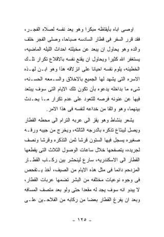 ‫ﺍﻭﺼﻰ ﺍﺒﺎﻩ ﺒﺄﻴﻘﺎﻅﻪ ﻤﺒﻜﺭﺍ ﻭﻫﻭ ﻴﻌﺩ ﻨﻔﺴﻪ ﻟﺼﻼﻩ ﺍﻟﻔﺠـﺭ،‬
‫ﻓﻘﺩ ﻗﺭﺭ ﺍﻟﺴﻔﺭ ﻓﻰ ﻗﻁﺎﺭ ﺍﻟﺴﺎﺩﺴﻪ ﺼﺒﺎﺤﺎ، ﻭﺼﻠﻰ ﺍﻟﻔﺠﺭ ﺨﻠﻑ‬
‫ﻭﺍﻟﺩﻩ ﻭﻫﻭ ﻴﺤﺎﻭل ﺍﻥ ﻴﺒﻌﺩ ﻋﻥ ﻤﺨﻴﻠﺘﻪ ﺍﺤﺩﺍﺙ ﺍﻟﻠﻴﻠﻪ ﺍﻟﻤﺎﻀﻴﻪ،‬
‫ﻴﺴﺘﻐﻔﺭ ﺍﷲ ﻜﺜﻴﺭﺍ ﻭﻴﺤﺎﻭل ﺍﻥ ﻴﻘﻨﻊ ﻨﻔﺴﻪ ﺒﺎﻻﻗﻼﻉ ﺘﻜﺭﺍﺭ ﺘﻠـﻙ‬
‫ﺍﻟﺨﻁﻴﺌﻪ، ﻴﻠﻭﻡ ﻨﻔﺴﻪ ﺍﺤﻴﺎﻨﺎ ﻋﻠﻰ ﺍﻨﺯﻻﻗﻪ ﻫﺫﺍ ﻭﻫﻭ ﺍﺒـﻥ ﻟﻬـﺫﻩ‬
‫ﺍﻻﺴﺭﻩ ﺍﻟﺘﻰ ﻴﺸﻬﺩ ﻟﻬﺎ ﺍﻟﺠﻤﻴﻊ ﺒﺎﻻﺨﻼﻕ ﻭﺍﻟﺴـﻤﻌﻪ ﺍﻟﺤﺴـﻨﻪ،‬
‫ﺸﻰﺀ ﻤﺎ ﺒﺩﺍﺨﻠﻪ ﻴﺩﻋﻭﻩ ﺒﺄﻥ ﺘﻜﻭﻥ ﺘﻠﻙ ﺍﻻﻴﺎﻡ ﺍﻟﺘﻰ ﺴﻭﻑ ﻴﺒﺘﻌﺩ‬
‫ﻓﻴﻬﺎ ﻋﻥ ﻋﻨﻭﻨﻪ ﻓﺭﺼﻪ ﻟﻠﺘﻌﻭﺩ ﻋﻠﻰ ﻋﺩﻡ ﺘﻜﺭﺍﺭ ﻤـﺎ ﻴﺤـﺩﺙ‬
          ‫ﺒﻴﻨﻬﻤﺎ، ﻭﻫﻭ ﻭﺍﺜﻘﺎ ﻤﻥ ﺨﺩﺍﻋﻪ ﻟﻨﻔﺴﻪ ﻓﻰ ﻫﺫﺍ ﺍﻻﻤﺭ.‬
‫ﻴﺸﻌﺭ ﺒﻨﺸﺎﻁ ﻭﻫﻭ ﻴﻘﺯ ﺍﻟﻰ ﻋﺭﺒﻪ ﺍﻟﺘﺭﺍﻡ ﺍﻟﻰ ﻤﺤﻁﻪ ﺍﻟﻘﻁﺎﺭ‬
‫ﻭﻴﺼل ﻟﻴﺒﺘﺎﻉ ﺘﺫﻜﺭﻩ ﺒﺎﻟﺩﺭﺠﻪ ﺍﻟﺜﺎﻟﺜﻪ، ﻭﻴﺨﺭﺝ ﻤﻥ ﺠﻴﺒﻪ ﻭﺭﻗـﻪ‬
‫ﺼﻐﻴﺭﻩ ﻴﺴﺠل ﻓﻴﻬﺎ ﺍﻟﺴﺘﻭﻥ ﻗﺭﺸﺎ ﺜﻤﻥ ﺍﻟﺘﺫﻜﺭﻩ ﻭﻗﺭﺸﺎ ﻭﻨﺼﻑ‬
‫ﻟﺠﺭﻴﺩﻩ، ﻴﺘﺼﻔﺤﻬﺎ ﺨﻼل ﺴﺎﻋﺎﺕ ﺍﻟﻭﺼﻭل ﺍﻟﺜﻼﺙ ﺍﻟﺘﻰ ﻴﻘﻁﻌﻬﺎ‬
‫ﺍﻟﻘﻁﺎﺭ ﺍﻟﻰ ﺍﻻﺴﻜﻨﺩﺭﻴﻪ، ﺴﺎﺭﻉ ﻟﻴﻨﺤﺸﺭ ﺒﻴﻥ ﺭﻜـﺎﺏ ﺍﻟﻘﻁـﺎﺭ‬
‫ﺍﻟﻤﺯﺩﺤﻡ ﺩﺍﺌﻤﺎ ﻓﻰ ﻤﺜل ﻫﺫﻩ ﺍﻻﻴﺎﻡ ﻤﻥ ﺍﻟﺼﻴﻑ، ﺃﺨﺫ ﻴـﺘﻔﺤﺹ‬
‫ﻓﻰ ﻭﺠﻭﻩ ﻨﻭﻋﻴﺎﺕ ﻤﺨﺘﻠﻔﻪ ﻤﻥ ﺍﻟﺒﺸﺭ ﺘﻀﻤﻬﺎ ﻋﺭﺒﺎﺕ ﺍﻟﻘﻁﺎﺭ،‬
‫ﻻ ﻴﺒﺩﻭ ﺍﻨﻪ ﺴﻭﻑ ﻴﺠﺩ ﻟﻪ ﻤﻘﻌﺩﺍ ﺤﺘﻰ ﻭﻟﻭ ﺒﻌﺩ ﻤﺘﺼﻑ ﺍﻟﻤﺴﺎﻓﻪ‬
‫ﻭﺒﻌﺩ ﺍﻥ ﻴﻔﺭﻍ ﺍﻟﻘﻁﺎﺭ ﺒﻌﻀﺎ ﻤﻥ ﺭﻜﺎﺒﻪ ﻤﻥ ﺍﻟﻔﻼﺤـﻴﻥ ﻋﻠـﻰ‬


                      ‫- ٥٢١ -‬
 