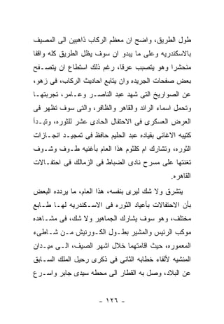 ‫ﻁﻭل ﺍﻟﻁﺭﻴﻕ، ﻭﺍﻀﺢ ﺍﻥ ﻤﻌﻅﻡ ﺍﻟﺭﻜﺎﺏ ﺫﺍﻫﺒﻴﻥ ﺍﻟﻰ ﺍﻟﻤﺼﻴﻑ‬
‫ﺒﺎﻻﺴﻜﻨﺩﺭﻴﻪ ﻭﻋﻠﻰ ﻤﺎ ﻴﺒﺩﻭ ﺍﻥ ﺴﻭﻑ ﻴﻅل ﺍﻟﻁﺭﻴﻕ ﻜﻠﻪ ﻭﺍﻗﻔﺎ‬
‫ﻤﻨﺤﺸﺭﺍ ﻭﻫﻭ ﻴﺘﺼﺒﺏ ﻋﺭﻗﺎ، ﺭﻏﻡ ﺫﻟﻙ ﺍﺴﺘﻁﺎﻉ ﺍﻥ ﻴﺘﺼـﻔﺢ‬
‫ﺒﻌﺽ ﺼﻔﺤﺎﺕ ﺍﻟﺠﺭﻴﺩﻩ ﻭﺍﻥ ﻴﺘﺎﺒﻊ ﺍﺤﺎﺩﻴﺙ ﺍﻟﺭﻜﺎﺏ، ﻓﻰ ﺯﻫﻭ،‬
‫ﻋﻥ ﺍﻟﺼﻭﺍﺭﻴﺦ ﺍﻟﺘﻰ ﺸﻬﺩ ﻋﺒﺩ ﺍﻟﻨﺎﺼـﺭ ﻭﻋـﺎﻤﺭ، ﺘﺠﺭﺒﺘﻬـﺎ‬
‫ﻭﺘﺤﻤل ﺍﺴﻤﺎﺀ ﺍﻟﺭﺍﺌﺩ ﻭﺍﻟﻘﺎﻫﺭ ﻭﺍﻟﻅﺎﻓﺭ، ﻭﺍﻟﺘﻰ ﺴﻭﻑ ﺘﻅﻬﺭ ﻓﻰ‬
‫ﺍﻟﻌﺭﺽ ﺍﻟﻌﺴﻜﺭﻯ ﻓﻰ ﺍﻻﺤﺘﻔﺎل ﺍﻟﺤﺎﺩﻯ ﻋﺸﺭ ﻟﻠﺜﻭﺭﻩ، ﻭﺘﺒـﺩﺃ‬
‫ﻜﺘﻴﺒﻪ ﺍﻻﻏﺎﻨﻰ ﺒﻘﻴﺎﺩﻩ ﻋﺒﺩ ﺍﻟﺤﻠﻴﻡ ﺤﺎﻓﻅ ﻓﻰ ﺘﻤﺠﻴـﺩ ﺍﻨﺠـﺎﺯﺍﺕ‬
‫ﺍﻟﺜﻭﺭﻩ، ﻭﺘﺸﺎﺭﻙ ﺍﻡ ﻜﻠﺜﻭﻡ ﻫﺫﺍ ﺍﻟﻌﺎﻡ ﺒﺄﻏﻨﻴﻪ ﻁـﻭﻑ ﻭﺸـﻭﻑ‬
‫ﺘﻐﻨﺘﻬﺎ ﻋﻠﻰ ﻤﺴﺭﺡ ﻨﺎﺩﻯ ﺍﻟﻀﺒﺎﻁ ﻓﻰ ﺍﻟﺯﻤﺎﻟﻙ ﻓﻰ ﺍﺤﺘﻔـﺎﻻﺕ‬
                                               ‫ﺍﻟﻘﺎﻫﺭﻩ.‬
‫ﻴﺘﺸﺭﻕ ﻭﻻ ﺸﻙ ﻟﻴﺭﻯ ﺒﻨﻔﺴﻪ، ﻫﺫﺍ ﺍﻟﻌﺎﻡ، ﻤﺎ ﻴﺭﺩﺩﻩ ﺍﻟﺒﻌﺽ‬
‫ﺒﺄﻥ ﺍﻻﺤﺘﻔﺎﻻﺕ ﺒﺄﻋﻴﺎﺩ ﺍﻟﺜﻭﺭﻩ ﻓﻰ ﺍﻻﺴـﻜﻨﺩﺭﻴﻪ ﻟﻬـﺎ ﻁـﺎﺒﻊ‬
‫ﻤﺨﺘﻠﻑ، ﻭﻫﻭ ﺴﻭﻑ ﻴﺸﺎﺭﻙ ﺍﻟﺠﻤﺎﻫﻴﺭ ﻭﻻ ﺸﻙ، ﻓﻰ ﻤﺸـﺎﻫﺩﻩ‬
‫ﻤﻭﻜﺏ ﺍﻟﺭﺌﻴﺱ ﻭﺍﻟﻤﺸﻴﺭ ﺒﻁـﻭل ﺍﻟﻜـﻭﺭﻨﻴﺵ ﻤـﻥ ﺸـﺎﻁﻰﺀ‬
‫ﺍﻟﻤﻌﻤﻭﺭﻩ، ﺤﻴﺙ ﺍﻗﺎﻤﺘﻬﻤﺎ ﺨﻼل ﺍﺸﻬﺭ ﺍﻟﺼﻴﻑ، ﺍﻟـﻰ ﻤﻴـﺩﺍﻥ‬
‫ﺍﻟﻤﻨﺸﻴﻪ ﻷﻟﻘﺎﺀ ﺨﻁﺎﺒﻪ ﺍﻟﺜﺎﻨﻰ ﻓﻰ ﺫﻜﺭﻯ ﺭﺤﻴل ﺍﻟﻤﻠﻙ ﺍﻟﺴـﺎﺒﻕ‬
‫ﻋﻥ ﺍﻟﺒﻼﺩ، ﻭﺼل ﺒﻪ ﺍﻟﻘﻁﺎﺭ ﺍﻟﻰ ﻤﺤﻁﻪ ﺴﻴﺩﻯ ﺠﺎﺒﺭ ﻭﺍﺴـﺭﻉ‬


                      ‫- ٦٢١ -‬
 