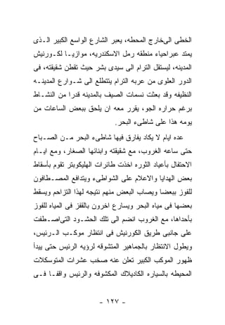 ‫ﺍﻟﺨﻁﻰ ﺍﻟﻰﺨﺎﺭﺝ ﺍﻟﻤﺤﻁﻪ، ﻴﻌﺒﺭ ﺍﻟﺸﺎﺭﻉ ﺍﻟﻭﺍﺴﻊ ﺍﻟﻜﺒﻴﺭ ﺍﻟـﺫﻯ‬
‫ﻴﻤﺘﺩ ﻋﺒﺭﺍﺤﻴﺎﺀ ﻤﻨﻁﻘﻪ ﺭﻤل ﺍﻻﺴﻜﻨﺩﺭﻴﻪ، ﻤﻭﺍﺯﻴـﺎ ﻟﻜـﻭﺭﻨﻴﺵ‬
‫ﺍﻟﻤﺩﻴﻨﻪ، ﻟﻴﺴﺘﻘل ﺍﻟﺘﺭﺍﻡ ﺍﻟﻰ ﺴﻴﺩﻯ ﺒﺸﺭ ﺤﻴﺙ ﺘﻘﻁﻥ ﺸﻘﻴﻘﺘﻪ، ﻓﻰ‬
‫ﺍﻟﺩﻭﺭ ﺍﻟﻌﻠﻭﻯ ﻤﻥ ﻋﺭﺒﻪ ﺍﻟﺘﺭﺍﻡ ﻴﺘﺘﻁﻠﻊ ﺍﻟﻰ ﺸـﻭﺍﺭﻉ ﺍﻟﻤﺩﻴﻨـﻪ‬
‫ﺍﻟﻨﻅﻴﻔﻪ ﻭﻗﺩ ﺒﻌﺜﺕ ﻨﺴﻤﺎﺕ ﺍﻟﺼﻴﻑ ﺒﺎﻟﻤﺩﻴﻨﻪ ﻗﺩﺭﺍ ﻤﻥ ﺍﻟﻨﺸـﺎﻁ‬
‫ﺒﺭﻏﻡ ﺤﺭﺍﺭﻩ ﺍﻟﺠﻭ، ﻴﻘﺭﺭ ﻤﻌﻪ ﺍﻥ ﻴﻠﺤﻕ ﺒﺒﻌﺽ ﺍﻟﺴﺎﻋﺎﺕ ﻤﻥ‬
                            ‫ﻴﻭﻤﻪ ﻫﺫﺍ ﻋﻠﻰ ﺸﺎﻁﻰﺀ ﺍﻟﺒﺤﺭ.‬
‫ﻋﺩﻩ ﺍﻴﺎﻡ ﻻ ﻴﻜﺎﺩ ﻴﻔﺎﺭﻕ ﻓﻴﻬﺎ ﺸﺎﻁﻰﺀ ﺍﻟﺒﺤﺭ ﻤـﻥ ﺍﻟﺼـﺒﺎﺡ‬
‫ﺤﺘﻰ ﺴﺎﻋﻪ ﺍﻟﻐﺭﻭﺏ، ﻤﻊ ﺸﻘﻴﻘﺘﻪ ﻭﺍﺒﻨﺎﺌﻬﺎ ﺍﻟﺼﻐﺎﺭ، ﻭﻤﻊ ﺍﻴـﺎﻡ‬
‫ﺍﻻﺤﺘﻔﺎل ﺒﺄﻋﻴﺎﺩ ﺍﻟﺜﻭﺭﻩ ﺍﺨﺫﺕ ﻁﺎﺌﺭﺍﺕ ﺍﻟﻬﻠﻴﻜﻭﺒﺘﺭ ﺘﻘﻭﻡ ﺒﺄﺴﻘﺎﻁ‬
‫ﺒﻌﺽ ﺍﻟﻬﺩﺍﻴﺎ ﻭﺍﻻﻋﻼﻡ ﻋﻠﻰ ﺍﻟﺸﻭﺍﻁﻰﺀ ﻭﻴﺘﺩﺍﻓﻊ ﺍﻟﻤﺼـﻁﺎﻓﻭﻥ‬
‫ﻟﻠﻔﻭﺯ ﺒﺒﻌﻀﺎ ﻭﻴﺼﺎﺏ ﺍﻟﺒﻌﺽ ﻤﻨﻬﻡ ﻨﺘﻴﺠﻪ ﻟﻬﺫﺍ ﺍﻟﺘﺯﺍﺤﻡ ﻭﻴﺴﻘﻁ‬
‫ﺒﻌﻀﻬﺎ ﻓﻰ ﻤﻴﺎﻩ ﺍﻟﺒﺤﺭ ﻭﻴﺴﺎﺭﻉ ﺍﺨﺭﻭﻥ ﺒﺎﻟﻘﻔﺯ ﻓﻰ ﺍﻟﻤﻴﺎﻩ ﻟﻠﻔﻭﺯ‬
‫ﺒﺄﺤﺩﺍﻫﺎ، ﻤﻊ ﺍﻟﻐﺭﻭﺏ ﺍﻨﻀﻡ ﺍﻟﻰ ﺘﻠﻙ ﺍﻟﺤﺸـﻭﺩ ﺍﻟﺘﻰﺍﺼـﻁﻔﺕ‬
‫ﻋﻠﻰ ﺠﺎﻨﺒﻰ ﻁﺭﻴﻕ ﺍﻟﻜﻭﺭﻨﻴﺵ ﻓﻰ ﺍﻨﺘﻅﺎﺭ ﻤﻭﻜـﺏ ﺍﻟـﺭﺌﻴﺱ،‬
‫ﻭﻴﻁﻭل ﺍﻻﻨﺘﻅﺎﺭ ﺒﺎﻟﺠﻤﺎﻫﻴﺭ ﺍﻟﻤﺘﺸﻭﻗﻪ ﻟﺭﺅﻴﻪ ﺍﻟﺭﺌﻴﺱ ﺤﺘﻰ ﻴﻴﺩﺃ‬
‫ﻅﻬﻭﺭ ﺍﻟﻤﻭﻜﺏ ﺍﻟﻜﺒﻴﺭ ﺘﻌﻠﻥ ﻋﻨﻪ ﺼﺨﺏ ﻋﺸﺭﺍﺕ ﺍﻟﻤﺘﻭﺴﻜﻼﺕ‬
‫ﺍﻟﻤﺤﻴﻁﻪ ﺒﺎﻟﺴﻴﺎﺭﻩ ﺍﻟﻜﺎﺩﻴﻼﻙ ﺍﻟﻤﻜﺸﻭﻓﻪ ﻭﺍﻟﺭﺌﻴﺱ ﻭﺍﻗﻔـﺎ ﻓـﻰ‬


                       ‫- ٧٢١ -‬
 