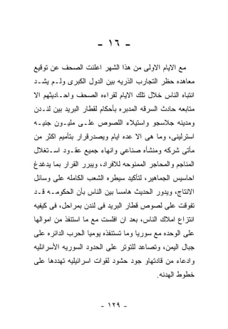 ‫- ٦١ -‬
‫ﻤﻊ ﺍﻻﻴﺎﻡ ﺍﻻﻭﻟﻰ ﻤﻥ ﻫﺫﺍ ﺍﻟﺸﻬﺭ ﺍﻋﻠﻨﺕ ﺍﻟﺼﺤﻑ ﻋﻥ ﺘﻭﻗﻴﻊ‬
‫ﻤﻌﺎﻫﺩﻩ ﺤﻅﺭ ﺍﻟﺘﺠﺎﺭﺏ ﺍﻟﺫﺭﻴﻪ ﺒﻴﻥ ﺍﻟﺩﻭل ﺍﻟﻜﺒﺭﻯ ﻭﻟـﻡ ﻴﺸـﺩ‬
‫ﺍﻨﺘﺒﺎﻩ ﺍﻟﻨﺎﺱ ﺨﻼل ﺘﻠﻙ ﺍﻻﻴﺎﻡ ﻟﻘﺭﺍﺀﻩ ﺍﻟﺼﺤﻑ ﻭﺍﺤـﺎﺩﻴﺜﻬﻡ ﺍﻻ‬
‫ﻤﺘﺎﺒﻌﻪ ﺤﺎﺩﺙ ﺍﻟﺴﺭﻗﻪ ﺍﻟﻤﺩﺒﺭﻩ ﺒﺄﺤﻜﺎﻡ ﻟﻘﻁﺎﺭ ﺍﻟﺒﺭﻴﺩ ﺒﻴﻥ ﻟﻨـﺩﻥ‬
‫ﻭﻤﺩﻴﻨﻪ ﺠﻼﺴﺠﻭ ﻭﺍﺴﺘﻴﻼﺀ ﺍﻟﻠﺼﻭﺹ ﻋﻠـﻰ ﻤﻠﻴـﻭﻥ ﺠﻨﻴـﻪ‬
‫ﺍﺴﺘﺭﻟﻴﻨﻰ، ﻭﻤﺎ ﻫﻰ ﺍﻻ ﻋﺩﻩ ﺍﻴﺎﻡ ﻭﻴﺼﺩﺭﻗﺭﺍﺭ ﺒﺘﺄﻤﻴﻡ ﺍﻜﺜﺭ ﻤﻥ‬
‫ﻤﺄﺘﻰ ﺸﺭﻜﻪ ﻭﻤﻨﺸﺄﻩ ﺼﻨﺎﻋﻲ ﻭﺍﻨﻬﺎﺀ ﺠﻤﻴﻊ ﻋﻘـﻭﺩ ﺍﺴـﺘﻐﻼل‬
‫ﺍﻟﻤﻨﺎﺠﻡ ﻭﺍﻟﻤﺤﺎﺠﺭ ﺍﻟﻤﻤﻨﻭﺤﻪ ﻟﻼﻓﺭﺍﺩ، ﻭﻴﺒﺭﺭ ﺍﻟﻘﺭﺍﺭ ﺒﻤﺎ ﻴﺩﻏﺩﻍ‬
‫ﺍﺤﺎﺴﻴﺱ ﺍﻟﺠﻤﺎﻫﻴﺭ، ﻟﺘﺄﻜﻴﺩ ﺴﻴﻁﺭﻩ ﺍﻟﺸﻌﺏ ﺍﻟﻜﺎﻤﻠﻪ ﻋﻠﻰ ﻭﺴﺎﺌل‬
‫ﺍﻻﻨﺘﺎﺝ، ﻭﻴﺩﻭﺭ ﺍﻟﺤﺩﻴﺙ ﻫﺎﻤﺴﺎ ﺒﻴﻥ ﺍﻟﻨﺎﺱ ﺒﺄﻥ ﺍﻟﺤﻜﻭﻤـﻪ ﻗـﺩ‬
‫ﺘﻔﻭﻗﺕ ﻋﻠﻰ ﻟﺼﻭﺹ ﻗﻁﺎﺭ ﺍﻟﺒﺭﻴﺩ ﻓﻰ ﻟﻨﺩﻥ ﺒﻤﺭﺍﺤل، ﻓﻰ ﻜﻴﻔﻴﻪ‬
‫ﺍﻨﺘﺯﺍﻉ ﺍﻤﻼﻙ ﺍﻟﻨﺎﺱ، ﺒﻌﺩ ﺍﻥ ﺍﻓﻠﺴﺕ ﻤﻊ ﻤﺎ ﺍﺴﺘﻨﻔﺫ ﻤﻥ ﺍﻤﻭﺍﻟﻬﺎ‬
‫ﻋﻠﻰ ﺍﻟﻭﺤﺩﻩ ﻤﻊ ﺴﻭﺭﻴﺎ ﻭﻤﺎ ﺘﺴﺘﻨﻔﺫﻩ ﻴﻭﻤﻴﺎ ﺍﻟﺤﺭﺏ ﺍﻟﺩﺍﺌﺭﻩ ﻋﻠﻰ‬
‫ﺠﺒﺎل ﺍﻟﻴﻤﻥ، ﻭﺘﺼﺎﻋﺩ ﻟﻠﺘﻭﺘﺭ ﻋﻠﻰ ﺍﻟﺤﺩﻭﺩ ﺍﻟﺴﻭﺭﻴﻪ ﺍﻷﺴﺭﺍﺌﻠﻴﻪ‬
‫ﻭﺍﺩﻋﺎﺀ ﻤﻥ ﻗﺎﺩﺘﻬﺎﻭ ﺠﻭﺩ ﺤﺸﻭﺩ ﻟﻘﻭﺍﺕ ﺍﺴﺭﺍﺌﻴﻠﻴﻪ ﺘﻬﺩﺩﻫﺎ ﻋﻠﻰ‬
                                          ‫ﺨﻁﻭﻁ ﺍﻟﻬﺩﻨﻪ.‬


                       ‫- ٩٢١ -‬
 