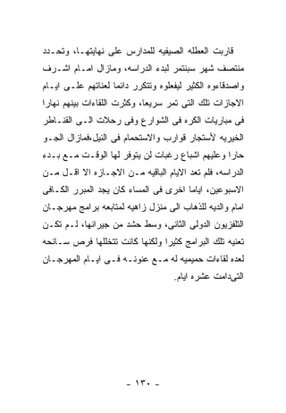 ‫ﻗﺎﺭﺒﺕ ﺍﻟﻌﻁﻠﻪ ﺍﻟﺼﻴﻔﻴﻪ ﻟﻠﻤﺩﺍﺭﺱ ﻋﻠﻰ ﻨﻬﺎﻴﺘﻬـﺎ، ﻭﺘﺤـﺩﺩ‬
‫ﻤﻨﺘﺼﻑ ﺸﻬﺭ ﺴﺒﻨﺘﻤﺭ ﻟﺒﺩﺀ ﺍﻟﺩﺭﺍﺴﻪ، ﻭﻤﺎﺯﺍل ﺍﻤـﺎﻡ ﺍﺸـﺭﻑ‬
‫ﻭﺍﺼﺩﻗﺎﺀﻭﻩ ﺍﻟﻜﺜﻴﺭ ﻟﻴﻔﻌﻠﻭﻩ ﻭﺘﺘﻜﺭﺭ ﺩﺍﺌﻤﺎ ﻟﻌﻨﺎﺘﻬﻡ ﻋﻠـﻰ ﺍﻴـﺎﻡ‬
‫ﺍﻻﺠﺎﺯﺍﺕ ﺘﻠﻙ ﺍﻟﺘﻰ ﺘﻤﺭ ﺴﺭﻴﻌﺎ، ﻭﻜﺜﺭﺕ ﺍﻟﻠﻘﺎﺀﺍﺕ ﺒﻴﻨﻬﻡ ﻨﻬﺎﺭﺍ‬
‫ﻓﻰ ﻤﺒﺎﺭﻴﺎﺕ ﺍﻟﻜﺭﻩ ﻓﻰ ﺍﻟﺸﻭﺍﺭﻉ ﻭﻓﻰ ﺭﺤﻼﺕ ﺍﻟـﻰ ﺍﻟﻘﻨـﺎﻁﺭ‬
‫ﺍﻟﺨﻴﺭﻴﻪ ﻷﺴﺘﺠﺎﺭ ﻗﻭﺍﺭﺏ ﻭﺍﻻﺴﺘﺤﻤﺎﻡ ﻓﻰ ﺍﻟﻨﻴل،ﻓﻤﺎﺯﺍل ﺍﻟﺠـﻭ‬
‫ﺤﺎﺭﺍ ﻭﻋﻠﻴﻬﻡ ﺍﺸﺒﺎﻉ ﺭﻏﺒﺎﺕ ﻟﻥ ﻴﺘﻭﻓﺭ ﻟﻬﺎ ﺍﻟﻭﻗـﺕ ﻤـﻊ ﺒـﺩﺀ‬
‫ﺍﻟﺩﺭﺍﺴﻪ، ﻓﻠﻡ ﺘﻌﺩ ﺍﻻﻴﺎﻡ ﺍﻟﺒﺎﻗﻴﻪ ﻤـﻥ ﺍﻻﺠـﺎﺯﻩ ﺍﻻ ﺍﻗـل ﻤـﻥ‬
‫ﺍﻻﺴﺒﻭﻋﻴﻥ، ﺍﻴﺎﻤﺎ ﺍﺨﺭﻯ ﻓﻰ ﺍﻟﻤﺴﺎﺀ ﻜﺎﻥ ﻴﺠﺩ ﺍﻟﻤﺒﺭﺭ ﺍﻟﻜـﺎﻓﻰ‬
‫ﺍﻤﺎﻡ ﻭﺍﻟﺩﻴﻪ ﻟﻠﺫﻫﺎﺏ ﺍﻟﻰ ﻤﻨﺯل ﺯﺍﻫﻴﻪ ﻟﻤﺘﺎﺒﻌﻪ ﺒﺭﺍﻤﺞ ﻤﻬﺭﺠـﺎﻥ‬
‫ﺍﻟﺘﻠﻔﺯﻴﻭﻥ ﺍﻟﺩﻭﻟﻰ ﺍﻟﺜﺎﻨﻰ، ﻭﺴﻁ ﺤﺸﺩ ﻤﻥ ﺠﻴﺭﺍﻨﻬﺎ، ﻟـﻡ ﺘﻜـﻥ‬
‫ﺘﻌﻨﻴﻪ ﺘﻠﻙ ﺍﻟﺒﺭﺍﻤﺞ ﻜﺜﻴﺭﺍ ﻭﻟﻜﻨﻬﺎ ﻜﺎﻨﺕ ﺘﺘﺨﻠﻠﻬﺎ ﻓﺭﺹ ﺴـﺎﻨﺤﻪ‬
‫ﻟﻌﺩﻩ ﻟﻘﺎﺀﺍﺕ ﺤﻤﻴﻤﻴﻪ ﻟﻪ ﻤـﻊ ﻋﻨﻭﻨـﻪ ﻓـﻰ ﺍﻴـﺎﻡ ﺍﻟﻤﻬﺭﺠـﺎﻥ‬
                                    ‫ﺍﻟﺘﻰﺩﺍﻤﺕ ﻋﺸﺭﻩ ﺍﻴﺎﻡ.‬




                       ‫- ٠٣١ -‬
 