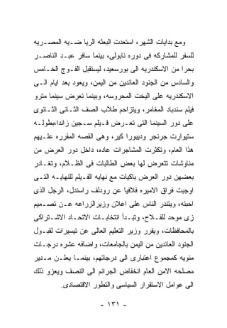 ‫ﻭﻤﻊ ﺒﺩﺍﻴﺎﺕ ﺍﻟﺸﻬﺭ، ﺍﺴﺘﻌﺩﺕ ﺍﻟﺒﻌﺜﻪ ﺍﻟﺭﻴﺎ ﻀـﻴﻪ ﺍﻟﻤﺼـﺭﻴﻪ‬
‫ﻟﻠﺴﻔﺭ ﻟﻠﻤﺸﺎﺭﻜﻪ ﻓﻰ ﺩﻭﺭﻩ ﻨﺎﺒﻭﻟﻰ، ﺒﻴﻨﻤﺎ ﺴﺎﻓﺭ ﻋﺒـﺩ ﺍﻟﻨﺎﺼـﺭ‬
‫ﺒﺤﺭﺍ ﻤﻥ ﺍﻻﺴﻜﻨﺩﺭﻴﻪ ﺍﻟﻰ ﺒﻭﺭﺴﻌﻴﺩ، ﻟﻴﺴﺘﻘﺒل ﺍﻟﻔـﻭﺝ ﺍﻟﺨـﺎﻤﺱ‬
‫ﻭﺍﻟﺴﺎﺩﺱ ﻤﻥ ﺍﻟﺠﻨﻭﺩ ﺍﻟﻌﺎﺌﺩﻴﻥ ﻤﻥ ﺍﻟﻴﻤﻥ، ﻭﻴﻌﻭﺩ ﺒﻌﺩ ﺍﻴﺎﻡ ﺍﻟـﻰ‬
‫ﺍﻻﺴﻜﻨﺩﺭﻴﻪ ﻋﻠﻰ ﺍﻟﻴﺨﺕ ﺍﻟﻤﺤﺭﻭﺴﻪ، ﻭﺒﻴﻨﻤﺎ ﺘﻌﺭﺽ ﺴﻴﻨﻤﺎ ﻤﺘﺭﻭ‬
‫ﻓﻴﻠﻡ ﺴﻨﺩﺒﺎﺩ ﺍﻟﻤﻐﺎﻤﺭ، ﻭﻴﺘﺯﺍﺤﻡ ﻁﻼﺏ ﺍﻟﺼﻑ ﺍﻟﺜـﺎﻨﻰ ﺍﻟﺜـﺎﻨﻭﻯ‬
‫ﻋﻠﻰ ﺩﻭﺭ ﺍﻟﺴﻴﻨﻤﺎ ﺍﻟﺘﻰ ﺘﻌـﺭﺽ ﻓـﻴﻠﻡ ﺴـﺠﻴﻥ ﺯﺍﻨﺩﺍ،ﺒﻁﻭﻟـﻪ‬
‫ﺴﺘﻴﻭﺍﺭﺕ ﺠﺭﻨﺠﺭ ﻭﺩﻴﺒﻭﺭﺍ ﻜﻴﺭ، ﻭﻫﻰ ﺍﻟﻘﺼﻪ ﺍﻟﻤﻘﺭﺭﻩ ﻋﻠـﻴﻬﻡ‬
‫ﻫﺫﺍ ﺍﻟﻌﺎﻡ، ﻭﺘﻜﺜﺭﺕ ﺍﻟﻤﺸﺎﺠﺭﺍﺕ ﻋﺎﺩﻩ، ﺩﺍﺨل ﺩﻭﺭ ﺍﻟﻌﺭﺽ ﻤﻥ‬
‫ﻤﻨﺎﻭﺸﺎﺕ ﺘﺘﻌﺭﺽ ﻟﻬﺎ ﺒﻌﺽ ﺍﻟﻁﺎﻟﺒﺎﺕ ﻓﻰ ﺍﻟﻅـﻼﻡ، ﻭﺘﻐـﺎﺩﺭ‬
‫ﺒﻌﻀﻬﻥ ﺩﻭﺭ ﺍﻟﻌﺭﺽ ﺒﺎﻜﻴﺎﺕ ﻤﻊ ﻨﻬﺎﻴﻪ ﺍﻟﻔـﻴﻠﻡ ﻟﻠﻨﻬﺎﻴـﻪ ﺍﻟﺘـﻰ‬
‫ﺍﻭﺠﺒﺕ ﻓﺭﺍﻕ ﺍﻻﻤﻴﺭﻩ ﻓﻼﻓﻴﺎ ﻋﻥ ﺭﻭﺩﻟﻑ ﺭﺍﺴﻨﺩل، ﺍﻟﺭﺠل ﺍﻟﺫﻯ‬
‫ﺍﺤﺒﺘﻪ، ﻭﻴﺘﻨﺩﺭ ﺍﻟﻨﺎﺱ ﻋﻠﻰ ﺍﻋﻼﻥ ﻭﺯﻴﺭﺍﻟﺯﺭﺍﻋﻪ ﻋـﻥ ﺘﺼـﻤﻴﻡ‬
‫ﺯﻯ ﻤﻭﺤﺩ ﻟﻠﻔـﻼﺡ، ﻭﺘﺒـﺩﺃ ﺍﻨﺘﺨﺎﺒـﺎﺕ ﺍﻻﺘﺤـﺎﺩ ﺍﻻﺸـﺘﺭﺍﻜﻰ‬
‫ﺒﺎﻟﻤﺤﺎﻓﻅﺎﺕ، ﻭﻴﻘﺭﺭ ﻭﺯﻴﺭ ﺍﻟﺘﻌﻠﻴﻡ ﺍﻟﻌﺎﻟﻰ ﻋﻥ ﺘﻴﺴﻴﺭﺍﺕ ﻟﻘﺒـﻭل‬
‫ﺍﻟﺠﻨﻭﺩ ﺍﻟﻌﺎﺌﺩﻴﻥ ﻤﻥ ﺍﻟﻴﻤﻥ ﺒﺎﻟﺠﺎﻤﻌﺎﺕ، ﻭﺍﻀﺎﻓﻪ ﻋﺸﺭﻩ ﺩﺭﺠـﺎﺕ‬
‫ﻤﺌﻭﻴﻪ ﻜﻤﺠﻤﻭﻉ ﺍﻋﺘﺒﺎﺭﻯ ﺍﻟﻰ ﺩﺭﺠﺎﺘﻬﻡ، ﺒﻴﻨﻤـﺎ ﻴﻌﻠـﻥ ﻤـﺩﻴﺭ‬
‫ﻤﺼﻠﺤﻪ ﺍﻻﻤﻥ ﺍﻟﻌﺎﻡ ﺍﻨﺨﻔﺎﺽ ﺍﻟﺠﺭﺍﺌﻡ ﺍﻟﻰ ﺍﻟﻨﺼﻑ ﻭﻴﻌﺯﻭ ﺫﻟﻙ‬
         ‫ﺍﻟﻰ ﻋﻭﺍﻤل ﺍﻻﺴﺘﻘﺭﺍﺭ ﺍﻟﺴﻴﺎﺴﻰ ﻭﺍﻟﺘﻁﻭﺭ ﺍﻻﻗﺘﺼﺎﺩﻯ.‬

                       ‫- ١٣١ -‬
 