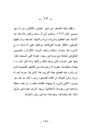 ‫- ٧١ -‬
‫ﻭﺍﻓﻘﺕ ﻟﻴﻠﻪ ﺍﻟﻨﺼﻑ ﻤﻥ ﺸﻬﺭ ﺸﻌﺒﺎﻥ، ﺍﻟﺜﻼﺜﻭﻥ ﻤﻥ ﺸـﻬﺭ‬
‫ﺩﻴﺴﻤﺒﺭ ﻟﻌﺎﻡ ٣٦٩١، ﻭﺍﻨﻀﻡ ﺍﻟﻰ ﺍﻟـﺩﻋﺎﺀ ﻭﺍﻟﺼـﻼﻩ ﺨﻠـﻑ‬
‫ﺍﻻﺴﺘﺎﺫ ﻋﺒﺩ ﺍﻟﻌﻅﻴﻡ ﻭﺍﺴﺭﺘﻪ، ﺩﺭﻴﻪ ﻭﺍﻟﺩﺘﻬﺎ، ﺍﻨﺼﺎﻑ ﻭﺸـﻘﻴﻘﻬﺎ‬
‫ﺍﻟﺼﻐﻴﺭ، ﻜﺫﻟﻙ ﻋﻨﻭﻨﻪ ﺍﻟﺘﻰﻜﺎﻨﺕ ﻤﻭﺍﻅﺒﻪ ﻋﻠﻰ ﺍﻟـﺩﻋﺎﺀ ﻤـﻊ‬
‫ﺍﻻﺴﺭﻩ ﻤﻨﺫ ﺴﻨﻭﺍﺕ ﺴﺎﺒﻘﻪ، ﻭﺘﻌﻤﺩ ﺍﺸﺭﻑ ﺍﻻﻟﺘﺯﺍﻡ ﺒـﺎﻟﺤﺭﺹ‬
‫ﺍﻟﺒﺎﻟﻎ ﻓﻰ ﺘﻌﺎﻤﻠﻪ ﻤﻊ ﺩﺭﻴﻪ ﻓﻰ ﻭﺠﻭﺩ ﻋﻨﻭﻨﻪ ﺍﻟﺘﻰ ﺍﺼﺤﺕ ﺘﻐﺎﺭ‬
‫ﻤﻨﻬﺎ ﻋﻠﻰ ﺍﺸﺭﻑ، ﻜﺎﻥ ﻴﺴﻌﺩ ﺒﺫﻟﻙ ﻭﻻﺸﻙ ﻭﺍﻨﻪ ﻜﺎﻥ ﺍﺸﺩ ﻤـﺎ‬
‫ﻴﺨﺸﺎﻩ ﻤﺨﺎﺼﻤﻪ ﻋﻨﻭﻨﻪ ﻟﻪ ﻭﺤﺭﻤﺎﻨﻪ ﻤﻥ ﻟﻘﺎﺌﺘﻬﻡ ﺍﻟﺤﻤﻴﻤﻴﻪ ﻟﺩﻯ‬
‫ﺍﻯ ﺒﺎﺩﺭﻩ ﻤﻨﻪ ﺘﻔﻀﺢ ﻤﻴﻠﻪ ﺍﻟﺒﺭﻯﺀ ﻫﺫﺍ ﺍﻟﺫﻯ ﻴﺸـﻌﺭﺒﻪ ﺘﺠـﺎﻩ‬
‫ﺩﺭﻴﻪ، ﻭﻤﻥ ﺍﻟﻤﺅﻜﺩ ﺍﻥ ﺍﻟﻔﺘﺎﻩ ﺍﻟﺼﻐﻴﺭﻩ ﺭﺒﻤـﺎ ﻜﺎﻨـﺕ ﺘﺸـﻌﺭ‬
‫ﺒﻐﺭﻴﺯﻩ ﺍﻻﻨﺜﻰ ﺒﺸﻰﺀ ﻤﺎ ﺒﻴﻨﻬﻤﺎ، ﻓﻜﺎﻨﺕ ﺘﺘﻌﻤـﺩ ﺍﻥ ﺘﻀـﺎﺤﻜﻪ‬
‫ﻭﺘﺩﺍﻋﺒﻪ ﻓﻰ ﻭﺠﻭﺩﻫﺎ ﻷﻏﺎﻅﺘﻬﺎ، ﻭﻴﺠﺩ ﺍﺸﺭﻑ ﻨﻔﺴﻪ ﻓﻰ ﻤﺄﺯﻕ‬
        ‫ﺩﺍﺌﻤﺎ ﻋﻨﺩ ﻴﺘﺼﺎﺩﻑ ﻭﺠﻭﺩﻫﻤﺎ ﻤﻌﺎ ﻓﻰ ﺯﻴﺎﺭﻩ ﻟﻤﻨﺯﻟﻪ.‬




                      ‫- ٥٣١ -‬
 