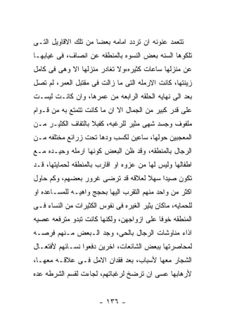 ‫ﺘﺘﻌﻤﺩ ﻋﻨﻭﻨﻪ ﺍﻥ ﺘﺭﺩﺩ ﺍﻤﺎﻤﻪ ﺒﻌﻀﺎ ﻤﻥ ﺘﻠﻙ ﺍﻻﻗﺎﻭﻴل ﺍﻟﺘـﻰ‬
‫ﺘﻠﻜﻭﻫﺎ ﺍﻟﺴﻨﻪ ﺒﻌﺽ ﺍﻟﻨﺴﻭﻩ ﺒﺎﻟﻤﻨﻁﻘﻪ ﻋﻥ ﺍﻨﺼﺎﻑ، ﻓﻰ ﻏﻴﺎﺒﻬـﺎ‬
‫ﻋﻥ ﻤﻨﺯﻟﻬﺎ ﺴﺎﻋﺎﺕ ﻜﺜﻴﺭﻩ،ﻭﻻ ﺘﻐﺎﺩﺭ ﻤﻨﺯﻟﻬﺎ ﺍﻻ ﻭﻫﻰ ﻓﻰ ﻜﺎﻤل‬
‫ﺯﻴﻨﺘﻬﺎ، ﻜﺎﻨﺕ ﺍﻻﺭﻤﻠﻪ ﺍﻟﺘﻰ ﻤﺎ ﺯﺍﻟﺕ ﻓﻰ ﻤﻘﺘﺒل ﺍﻟﻌﻤﺭ، ﻟﻡ ﺘﺼل‬
‫ﺒﻌﺩ ﺍﻟﻰ ﻨﻬﺎﻴﻪ ﺍﻟﺤﻠﻘﻪ ﺍﻟﺭﺍﺒﻌﻪ ﻤﻥ ﻋﻤﺭﻫﺎ، ﻭﺍﻥ ﻜﺎﻨـﺕ ﻟﻴﺴـﺕ‬
‫ﻋﻠﻰ ﻗﺩﺭ ﻜﺒﻴﺭ ﻤﻥ ﺍﻟﺠﻤﺎل ﺍﻻ ﺍﻥ ﻤﺎ ﻜﺎﻨﺕ ﺘﺘﻤﺘﻊ ﺒﻪ ﻤﻥ ﻗـﻭﺍﻡ‬
‫ﻤﻠﻔﻭﻑ ﻭﺠﺴﺩ ﺸﻬﻰ ﻤﺜﻴﺭ ﻟﻠﺭﻏﺒﻪ، ﻜﻔﺒﻼ ﺒﺎﻟﺘﻔﺎﻑ ﺍﻟﻜﺜﻴـﺭ ﻤـﻥ‬
‫ﺍﻟﻤﻌﺠﺒﻴﻥ ﺤﻭﻟﻬﺎ، ﺴﺎﻋﻴﻥ ﻟﻜﺴﺏ ﻭﺩﻫﺎ ﺘﺤﺕ ﺯﺭﺍﺌﻊ ﻤﺨﺘﻠﻔﻪ ﻤـﻥ‬
‫ﺍﻟﺭﺠﺎل ﺒﺎﻟﻤﻨﻁﻘﻪ، ﻭﻗﺩ ﻅﻥ ﺍﻟﺒﻌﺽ ﻜﻭﻨﻬﺎ ﺍﺭﻤﻠﻪ ﻭﺤﻴـﺩﻩ ﻤـﻊ‬
‫ﺍﻁﻔﺎﻟﻬﺎ ﻭﻟﻴﺱ ﻟﻬﺎ ﻤﻥ ﻋﺯﻭﻩ ﺍﻭ ﺍﻗﺎﺭﺏ ﺒﺎﻟﻤﻨﻁﻘﻪ ﻟﺤﻤﺎﻴﺘﻬﺎ، ﻗـﺩ‬
‫ﺘﻜﻭﻥ ﺼﻴﺩﺍ ﺴﻬﻼ ﻟﻌﻼﻗﻪ ﻗﺩ ﺘﺭﻀﻰ ﻏﺭﻭﺭ ﺒﻌﻀﻬﻡ، ﻭﻜﻡ ﺤﺎﻭل‬
‫ﺍﻜﺜﺭ ﻤﻥ ﻭﺍﺤﺩ ﻤﻨﻬﻡ ﺍﻟﺘﻘﺭﺏ ﺍﻟﻴﻬﺎ ﺒﺤﺠﺞ ﻭﺍﻫﻴـﻪ ﻟﻠﻤﺴـﺎﻋﺩﻩ ﺍﻭ‬
‫ﻟﻠﺤﻤﺎﻴﻪ، ﻤﺎﻜﺎﻥ ﻴﺜﻴﺭ ﺍﻟﻐﻴﺭﻩ ﻓﻰ ﻨﻔﻭﺱ ﺍﻟﻜﺜﻴﺭﺍﺕ ﻤﻥ ﺍﻟﻨﺴﺎﺀ ﻓـﻰ‬
‫ﺍﻟﻤﻨﻁﻘﻪ ﺨﻭﻓﺎ ﻋﻠﻰ ﺍﺯﻭﺍﺠﻬﻥ، ﻭﻟﻜﻨﻬﺎ ﻜﺎﻨﺕ ﺘﺒﺩﻭ ﻤﺘﺭﻓﻌﻪ ﻋﺼﻴﻪ‬
‫ﺍﺫﺍﺀ ﻤﻨﺎﻭﺸﺎﺕ ﺍﻟﺭﺠﺎل ﺒﺎﻟﺤﻰ، ﻭﺠﺩ ﺍﻟـﺒﻌﺽ ﻤـﻨﻬﻡ ﻓﺭﺼـﻪ‬
‫ﻟﻤﺤﺎﺼﺭﺘﻬﺎ ﺒﺒﻌﺽ ﺍﻟﺸﺎﺌﻌﺎﺕ، ﺍﺨﺭﻴﻥ ﺩﻓﻌﻭﺍ ﻨﺴـﺎﺌﻬﻡ ﻷﻓﺘﻌـﺎل‬
‫ﺍﻟﺸﺠﺎﺭ ﻤﻌﻬﺎ ﻷﺴﺒﺎﺏ، ﺒﻌﺩ ﻓﻘﺩﺍﻥ ﺍﻻﻤل ﻓـﻰ ﻋﻼﻗـﻪ ﻤﻌﻬـﺎ،‬
‫ﻷﺭﻫﺎﺒﻬﺎ ﻋﺴﻰ ﺍﻥ ﺘﺭﻀﺦ ﻟﺭﻏﺒﺎﺘﻬﻡ، ﻟﺠﺎﺀﺕ ﻟﻘﺴﻡ ﺍﻟﺸﺭﻁﻪ ﻋﺩﻩ‬


                       ‫- ٦٣١ -‬
 