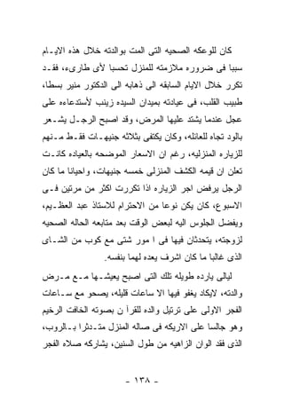 ‫ﻜﺎﻥ ﻟﻠﻭﻋﻜﻪ ﺍﻟﺼﺤﻴﻪ ﺍﻟﺘﻰ ﺍﻟﻤﺕ ﺒﻭﺍﻟﺩﺘﻪ ﺨﻼل ﻫﺫﻩ ﺍﻻﻴـﺎﻡ‬
‫ﺴﺒﺒﺎ ﻓﻰ ﻀﺭﻭﺭﻩ ﻤﻼﺯﻤﺘﻪ ﻟﻠﻤﻨﺯل ﺘﺤﺴﺒﺎ ﻷﻯ ﻁﺎﺭﻯﺀ، ﻓﻘـﺩ‬
‫ﺘﻜﺭﺭ ﺨﻼل ﺍﻻﻴﺎﻡ ﺍﻟﺴﺎﺒﻘﻪ ﺍﻟﻰ ﺫﻫﺎﺒﻪ ﺍﻟﻰ ﺍﻟﺩﻜﺘﻭﺭ ﻤﻨﻴﺭ ﺒﺴﻁﺎ،‬
‫ﻁﺒﻴﺏ ﺍﻟﻘﻠﺏ، ﻓﻰ ﻋﻴﺎﺩﺘﻪ ﺒﻤﻴﺩﺍﻥ ﺍﻟﺴﻴﺩﻩ ﺯﻴﻨﺏ ﻷﺴﺘﺩﻋﺎﺀﻩ ﻋﻠﻰ‬
‫ﻋﺠل ﻋﻨﺩﻤﺎ ﻴﺸﺘﺩ ﻋﻠﻴﻬﺎ ﺍﻟﻤﺭﺽ، ﻭﻗﺩ ﺍﺼﺒﺢ ﺍﻟﺭﺠـل ﻴﺸـﻌﺭ‬
‫ﺒﺎﻟﻭﺩ ﺘﺠﺎﻩ ﻟﻠﻌﺎﺌﻠﻪ، ﻭﻜﺎﻥ ﻴﻜﺘﻔﻰ ﺒﺜﻼﺜﻪ ﺠﻨﻴﻬـﺎﺕ ﻓﻘـﻁ ﻤـﻨﻬﻡ‬
‫ﻟﻠﺯﻴﺎﺭﻩ ﺍﻟﻤﻨﺯﻟﻴﻪ، ﺭﻏﻡ ﺍﻥ ﺍﻻﺴﻌﺎﺭ ﺍﻟﻤﻭﻀﺤﻪ ﺒﺎﻟﻌﻴﺎﺩﻩ ﻜﺎﻨـﺕ‬
‫ﺘﻌﻠﻥ ﺍﻥ ﻗﻴﻤﻪ ﺍﻟﻜﺸﻑ ﺍﻟﻤﻨﺯﻟﻰ ﺨﻤﺴﻪ ﺠﻨﻴﻬﺎﺕ، ﻭﺍﺤﻴﺎﻨﺎ ﻤﺎ ﻜﺎﻥ‬
‫ﺍﻟﺭﺠل ﻴﺭﻓﺽ ﺍﺠﺭ ﺍﻟﺯﻴﺎﺭﻩ ﺍﺫﺍ ﺘﻜﺭﺭﺕ ﺍﻜﺜﺭ ﻤﻥ ﻤﺭﺘﻴﻥ ﻓـﻰ‬
‫ﺍﻻﺴﺒﻭﻉ، ﻜﺎﻥ ﻴﻜﻥ ﻨﻭﻋﺎ ﻤﻥ ﺍﻻﺤﺘﺭﺍﻡ ﻟﻼﺴﺘﺎﺫ ﻋﺒﺩ ﺍﻟﻌﻅـﻴﻡ،‬
‫ﻭﻴﻔﻀل ﺍﻟﺠﻠﻭﺱ ﺍﻟﻴﻪ ﻟﺒﻌﺽ ﺍﻟﻭﻗﺕ ﺒﻌﺩ ﻤﺘﺎﺒﻌﻪ ﺍﻟﺤﺎﻟﻪ ﺍﻟﺼﺤﻴﻪ‬
‫ﻟﺯﻭﺠﺘﻪ، ﻴﺘﺤﺩﺜﺎﻥ ﻓﻴﻬﺎ ﻓﻰ ﺍ ﻤﻭﺭ ﺸﺘﻰ ﻤﻊ ﻜﻭﺏ ﻤﻥ ﺍﻟﺸـﺎﻯ‬
                 ‫ﺍﻟﺫﻯ ﻏﺎﻟﺒﺎ ﻤﺎ ﻜﺎﻥ ﺍﺸﺭﻑ ﻴﻌﺩﻩ ﻟﻬﻤﺎ ﺒﻨﻔﺴﻪ.‬
‫ﻟﻴﺎﻟﻰ ﻴﺎﺭﺩﻩ ﻁﻭﻴﻠﻪ ﺘﻠﻙ ﺍﻟﺘﻰ ﺍﺼﺒﺢ ﻴﻌﻴﺸـﻬﺎ ﻤـﻊ ﻤـﺭﺽ‬
‫ﻭﺍﻟﺩﺘﻪ، ﻻﻴﻜﺎﺩ ﻴﻐﻔﻭ ﻓﻴﻬﺎ ﺍﻻ ﺴﺎﻋﺎﺕ ﻗﻠﻴﻠﻪ، ﻴﺼﺤﻭ ﻤﻊ ﺴـﺎﻋﺎﺕ‬
‫ﺍﻟﻔﺠﺭ ﺍﻻﻭﻟﻰ ﻋﻠﻰ ﺘﺭﺘﻴل ﻭﺍﻟﺩﻩ ﻟﻠﻘﺭﺁ ﻥ ﺒﺼﻭﺘﻪ ﺍﻟﺨﺎﻓﺕ ﺍﻟﺭﺨﻴﻡ‬
‫ﻭﻫﻭ ﺠﺎﻟﺴﺎ ﻋﻠﻰ ﺍﻻﺭﻴﻜﻪ ﻓﻰ ﺼﺎﻟﻪ ﺍﻟﻤﻨﺯل ﻤﺘـﺩﺜﺭﺍ ﺒـﺎﻟﺭﻭﺏ،‬
‫ﺍﻟﺫﻯ ﻓﻘﺩ ﺍﻟﻭﺍﻥ ﺍﻟﺯﺍﻫﻴﻪ ﻤﻥ ﻁﻭل ﺍﻟﺴﻨﻴﻥ، ﻴﺸﺎﺭﻜﻪ ﺼﻼﻩ ﺍﻟﻔﺠﺭ‬


                      ‫- ٨٣١ -‬
 