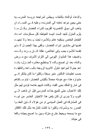 ‫ﻭﺍﻟﺩﻋﺎﺀ ﻟﻭﺍﻟﺩﺘﻪ ﺒﺎﻟﺸﻔﺎﺀ، ﻭﻴﺠﻠﺱ ﻟﻤﺭﺍﺠﻌﻪ ﺩﺭﻭﺴﻪ ﺍﻟﻤﺩﺭﺴـﻴﻪ‬
‫ﺤﺘﻰ ﻴﺤﻴﻥ ﻤﻭﻋﺩ ﺫﻫﺎﺒﻪ ﺍﻟﻰ ﺍﻟﻤﺩﺭﺴﻪ، ﻭﻋﻠﻴﻪ ﻓـﻰ ﺍﻟﻤﺴـﺎﺀ ﺍﻥ‬
‫ﻴﺫﻫﺏ ﺍﻟﻰ ﺴﻭﻕ ﺍﻟﻨﺎﺼﺭﻴﻪ ﺍﻟﻘﺭﻴﺏ ﻟﺸﺭﺍﺀ ﺍﻟﺨﻀﺎﺭ ﻭﻜـل ﻤـﺎ‬
‫ﻴﻠﺯﻡ ﺍﻟﻤﻨﺯل ﻟﺘﺠﺩ ﺍﻟﺴﺕ ﺍﻨﻴﺴﻪ ﺍﻟﺨﻴﺎﻁﻪ ﻜل ﻤﺴﺘﻠﺯﻤﺎﺕ ﺍﻋـﺩﺍﺩ‬
‫ﺍﻟﻁﻌﺎﻡ ﺍﻟﺨﺎﺹ ﺒﺴﻜﻴﻨﻪ ﻫﺎﻨﻡ ﻭﻟﻼﺴﺭﻩ ﺘﺤﺕ ﻴـﺩﻫﺎ ﻭﻻ ﺘﺠﻬـﺩ‬
‫ﻨﻔﺴﻬﺎ ﻓﻰ ﻤﺸﺎﻭﻴﺭ ﺸﺭﺍﺀ ﺍﻟﺨﻀﺎﺭ، ﻭﻜﻔﻰ ﺒﻬﺫﺍ ﺍﻟﺠﻤﻴـل ﺍﻟـﺫﻯ‬
‫ﺘﻘﺩﻤﻪ ﻟﻼﺴﺭﻩ ﺒﺤﺏ ﻭﻓﻰ ﺍﺨﻼﺹ، ﻫﻜﺫﺍ ﻜـﺎﻥ ﻴـﺭﺩﺩ ﻭﺍﻟـﺩﻩ،‬
‫ﻭﺍﻀﻴﻑ ﻫﺫﺍ ﺍﻟﻤﺸﻭﺍﺭ ﺍﻟﻴﻭﻤﻰ ﺍﻟﻰ ﺍﻟﺘﺯﺍﻡ ﻻﺸﺭﻑ ﻤﻊ ﻤـﺭﺽ‬
‫ﻭﺍﻟﺩﺘﻪ، ﺒﻌﺩ ﺍﻥ ﺍﺼﺒﺢ ﻭﺍﻟﺩﻩ ﻻ ﻴﺴﺘﻁﻴﻊ ﻤﻐﺎﺩﺭﻩ ﺍﻟﻤﻨـﺯل، ﻭﻓـﺩ‬
‫ﺍﻋﺩ ﺠﺩﻭﻻ ﻟﻤﻭﺍﻋﻴﺩ ﺘﻨﺎﻭل ﺍﻻﺩﻭﻴﻪ ﻟﺯﻭﺠﺘﻪ ﺒﺎﻟﺴـﺎﻋﻪ ﻭﺍﻟﺩﻗﻴﻘـﻪ‬
‫ﺤﺴﺏ ﺘﻌﻠﻴﻤﺎﺕ ﺍﻟﺩﻜﺘﻭﺭ ﻤﻨﻴﺭ ﺒﺴﻁﺎ، ﻭﻜﺜﻴﺭﺍ ﻤﺎ ﻜﺎﻥ ﻴﺘﺫﻜﺭ ﻓـﻰ‬
‫ﻤﺸﻭﺍﺭﻩ ﻫﺫﺍ، ﻤﻊ ﻋﻭﺩﺘﻪ ﻤﺤﻤﻼ ﺒﺄﻜﻴﺎﺱ ﺍﻟﺨﻀﺎﺭ، ﺍﻴﺎﻡ ﺴـﻜﻨﺎﻫﻡ‬
‫ﻓﻰ ﺸﺎﺭﻉ ﺍﻟﻤﻠﻙ ﺒﺤﻰ ﺍﻟﻘﺒﻪ، ﻭﻜﺎﻨﺕ ﻟﺩﻴﻬﻡ ﺨﺎﺩﻤﻪ ﺘﺅﺩﻯ ﻟﻬﻡ ﻤﺜل‬
‫ﺘﻠﻙ ﺍﻻﻋﻤﺎل، ﺤﺘﻰ ﺘﻠﻤﻴﻊ ﺤﺫﺍﺀﻩ ﺍﻟﻤﺩﺭﺴﻰ ﻗﺒل ﺍﻥ ﺘﺫﻫﺏ ﺍﻟـﻰ‬
‫ﺍﻟﻨﻭﻡ، ﻭﻻ ﻴﺩﺭﻯ ﺍﻥ ﻜﺎﻥ ﻴﻠﻌﻥ ﻫﺫﺍ ﺍﻻﺨﺘﻴﺎﺭ ﺍﻟﺨﺎﺴﺭ ﻤﻥ ﺍﺒﻴـﻪ‬
‫ﻓﻰ ﺍﻟﻤﺸﺎﺭﻜﻪ ﻓﻰ ﺍﻟﻌﻤل ﺍﻟﺴﻴﺎﺴﻰ ﺍﻭ ﻤﻥ ﻫﺅﻻﺀ ﺍﻟـﺫﻴﻥ ﺍﻟﺤﻘـﻭﺍ‬
‫ﺍﻟﻀﺭﺭ ﺒﻪ ﻭﺒﺄﺴﺭﺘﻪ، ﻭﻜﺜﻴﺭﺍ ﻤﺎ ﻜﺎﻨﺕ ﺘﺘﻨﺎﺯﻋﻪ ﻤﺜل ﺘﻠﻙ ﺍﻻﻓﻜﺎﺭ‬
‫ﻤﻊ ﻤﺎ ﻴﺴﻤﻌﻪ ﻭﻴﺤﻴﻁ ﺨﺎﺭﺝ ﻤﻨﺯﻟﻪ ﻭﺒﻴﻥ ﻤﺎ ﺍﺼﺒﺢ ﻴﻌﻴﺸﻪ ﻭﺍﻗﻌﺎ‬
                                              ‫ﻓﻰ ﺤﻴﺎﺘﻪ.‬

                      ‫- ٩٣١ -‬
 