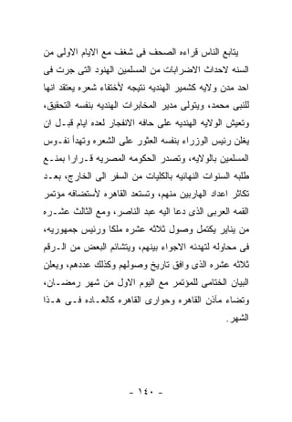 ‫ﻴﺘﺎﺒﻊ ﺍﻟﻨﺎﺱ ﻗﺭﺍﺀﻩ ﺍﻟﺼﺤﻑ ﻓﻰ ﺸﻐﻑ ﻤﻊ ﺍﻻﻴﺎﻡ ﺍﻻﻭﻟﻰ ﻤﻥ‬
‫ﺍﻟﺴﻨﻪ ﻻﺤﺩﺍﺙ ﺍﻻﻀﺭﺍﺒﺎﺕ ﻤﻥ ﺍﻟﻤﺴﻠﻤﻴﻥ ﺍﻟﻬﻨﻭﺩ ﺍﻟﺘﻰ ﺠﺭﺕ ﻓﻰ‬
‫ﺍﺤﺩ ﻤﺩﻥ ﻭﻻﻴﻪ ﻜﺸﻤﻴﺭ ﺍﻟﻬﻨﺩﻴﻪ ﻨﺘﻴﺠﻪ ﻷﺨﺘﻔﺎﺀ ﺸﻌﺭﻩ ﻴﻌﺘﻘﺩ ﺍﻨﻬﺎ‬
‫ﻟﻠﻨﺒﻰ ﻤﺤﻤﺩ، ﻭﻴﺘﻭﻟﻰ ﻤﺩﻴﺭ ﺍﻟﻤﺨﺎﺒﺭﺍﺕ ﺍﻟﻬﻨﺩﻴﻪ ﺒﻨﻔﺴﻪ ﺍﻟﺘﺤﻘﻴﻕ،‬
‫ﻭﺘﻌﻴﺵ ﺍﻟﻭﻻﻴﻪ ﺍﻟﻬﻨﺩﻴﻪ ﻋﻠﻰ ﺤﺎﻓﻪ ﺍﻻﻨﻔﺠﺎﺭ ﻟﻌﺩﻩ ﺍﻴﺎﻡ ﻗﺒـل ﺍﻥ‬
‫ﻴﻐﻠﻥ ﺭﺌﻴﺱ ﺍﻟﻭﺯﺭﺍﺀ ﺒﻨﻔﺴﻪ ﺍﻟﻌﺜﻭﺭ ﻋﻠﻰ ﺍﻟﺸﻌﺭﻩ ﻭﺘﻬﺩﺃ ﻨﻔـﻭﺱ‬
‫ﺍﻟﻤﺴﻠﻤﻴﻥ ﺒﺎﻟﻭﻻﻴﻪ، ﻭﺘﺼﺩﺭ ﺍﻟﺤﻜﻭﻤﻪ ﺍﻟﻤﺼﺭﻴﻪ ﻗـﺭﺍﺭﺍ ﺒﻤﻨـﻊ‬
‫ﻁﻠﺒﻪ ﺍﻟﺴﻨﻭﺍﺕ ﺍﻟﻨﻬﺎﺌﻴﻪ ﺒﺎﻟﻜﻠﻴﺎﺕ ﻤﻥ ﺍﻟﺴﻔﺭ ﺍﻟﻰ ﺍﻟﺨﺎﺭﺝ، ﺒﻌـﺩ‬
‫ﺘﻜﺎﺜﺭ ﺍﻋﺩﺍﺩ ﺍﻟﻬﺎﺭﺒﻴﻥ ﻤﻨﻬﻡ، ﻭﺘﺴﺘﻌﺩ ﺍﻟﻘﺎﻫﺭﻩ ﻷﺴﺘﻀﺎﻓﻪ ﻤﺅﺘﻤﺭ‬
‫ﺍﻟﻘﻤﻪ ﺍﻟﻌﺭﺒﻰ ﺍﻟﺫﻯ ﺩﻋﺎ ﺍﻟﻴﻪ ﻋﺒﺩ ﺍﻟﻨﺎﺼﺭ، ﻭﻤﻊ ﺍﻟﺜﺎﻟﺙ ﻋﺸـﺭﻩ‬
‫ﻤﻥ ﻴﻨﺎﻴﺭ ﻴﻜﺘﻤل ﻭﺼﻭل ﺜﻼﺜﻪ ﻋﺸﺭﻩ ﻤﻠﻜﺎ ﻭﺭﺌﻴﺱ ﺠﻤﻬﻭﺭﻴﻪ،‬
‫ﻓﻰ ﻤﺤﺎﻭﻟﻪ ﻟﺘﻬﺩﺌﻪ ﺍﻻﺠﻭﺍﺀ ﺒﻴﻨﻬﻡ، ﻭﻴﺘﺸﺎﺌﻡ ﺍﻟﺒﻌﺽ ﻤﻥ ﺍﻟـﺭﻗﻡ‬
‫ﺜﻼﺜﻪ ﻋﺸﺭﻩ ﺍﻟﺫﻯ ﻭﺍﻓﻕ ﺘﺎﺭﻴﺦ ﻭﺼﻭﻟﻬﻡ ﻭﻜﺫﻟﻙ ﻋﺩﺩﻫﻡ، ﻭﻴﻌﻠﻥ‬
‫ﺍﻟﺒﻴﺎﻥ ﺍﻟﺨﺘﺎﻤﻰ ﻟﻠﻤﺅﺘﻤﺭ ﻤﻊ ﺍﻟﻴﻭﻡ ﺍﻻﻭل ﻤﻥ ﺸﻬﺭ ﺭﻤﻀـﺎﻥ،‬
‫ﻭﺘﻀﺎﺀ ﻤﺂﺫﻥ ﺍﻟﻘﺎﻫﺭﻩ ﻭﺤﻭﺍﺭﻯ ﺍﻟﻘﺎﻫﺭﻩ ﻜﺎﻟﻌـﺎﺩﻩ ﻓـﻰ ﻫـﺫﺍ‬
                                                 ‫ﺍﻟﺸﻬﺭ.‬




                       ‫- ٠٤١ -‬
 