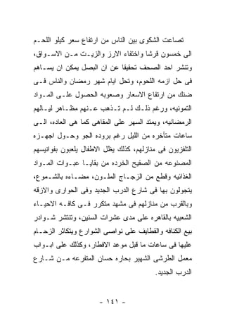 ‫ﺘﺼﺎﻋﺕ ﺍﻟﺸﻜﻭﻯ ﺒﻴﻥ ﺍﻟﻨﺎﺱ ﻤﻥ ﺍﺭﺘﻔﺎﻉ ﺴﻌﺭ ﻜﻴﻠﻭ ﺍﻟﻠﺤـﻡ‬
‫ﺍﻟﻰ ﺨﻤﺴﻭﻥ ﻗﺭﺸﺎ ﻭﺍﺨﺘﻔﺎﺀ ﺍﻻﺭﺯ ﻭﺍﻟﺯﻴـﺕ ﻤـﻥ ﺍﻻﺴـﻭﺍﻕ،‬
‫ﻭﺘﻨﺸﺭ ﺍﺤﺩ ﺍﻟﺼﺤﻑ ﺘﺤﻘﻴﻘﺎ ﻋﻥ ﺍﻥ ﺍﻟﺒﺼل ﻴﻤﻜﻥ ﺍﻥ ﻴﺴـﺎﻫﻡ‬
‫ﻓﻰ ﺤل ﺍﺯﻤﻪ ﺍﻟﻠﺤﻭﻡ، ﻭﺘﺤل ﺍﻴﺎﻡ ﺸﻬﺭ ﺭﻤﻀﺎﻥ ﻭﺍﻟﻨﺎﺱ ﻓـﻰ‬
‫ﻀﻨﻙ ﻤﻥ ﺍﺭﺘﻔﺎﻉ ﺍﻻﺴﻌﺎﺭ ﻭﺼﻌﻭﺒﻪ ﺍﻟﺤﺼﻭل ﻋﻠـﻰ ﺍﻟﻤـﻭﺍﺩ‬
‫ﺍﻟﺘﻤﻭﻨﻴﻪ، ﻭﺭﻏﻡ ﺫﻟـﻙ ﻟـﻡ ﺘـﺫﻫﺏ ﻋـﻨﻬﻡ ﻤﻅـﺎﻫﺭ ﻟﻴـﺎﻟﻬﻡ‬
‫ﺍﻟﺭﻤﻀﺎﻨﻴﻪ، ﻭﻴﻤﺘﺩ ﺍﻟﺴﻬﺭ ﻋﻠﻰ ﺍﻟﻤﻘﺎﻫﻰ ﻜﻤﺎ ﻫﻰ ﺍﻟﻌﺎﺩﻩ، ﺍﻟـﻰ‬
‫ﺴﺎﻋﺎﺕ ﻤﺘﺄﺨﺭﻩ ﻤﻥ ﺍﻟﻠﻴل ﺭﻏﻡ ﺒﺭﻭﺩﻩ ﺍﻟﺠﻭ ﻭﺤـﻭل ﺍﺠﻬـﺯﻩ‬
‫ﺍﻟﺘﻠﻔﺯﻴﻭﻥ ﻓﻰ ﻤﻨﺎﺯﻟﻬﻡ، ﻜﺫﻟﻙ ﻴﻅل ﺍﻻﻁﻔﺎل ﻴﻠﻌﺒﻭﻥ ﺒﻔﻭﺍﻨﻴﺴﻬﻡ‬
‫ﺍﻟﻤﺼﻨﻭﻋﻪ ﻤﻥ ﺍﻟﺼﻔﻴﺢ ﺍﻟﺨﺭﺩﻩ ﻤﻥ ﺒﻘﺎﻴـﺎ ﻋﺒـﻭﺍﺕ ﺍﻟﻤـﻭﺍﺩ‬
‫ﺍﻟﻐﺫﺍﺌﻴﻪ ﻭﻗﻁﻊ ﻤﻥ ﺍﻟﺯﺠـﺎﺝ ﺍﻟﻤﻠـﻭﻥ، ﻤﻀـﺎﺀﻩ ﺒﺎﻟﺸـﻤﻭﻉ،‬
‫ﻴﺘﺠﻭﻟﻭﻥ ﺒﻬﺎ ﻓﻰ ﺸﺎﺭﻉ ﺍﻟﺩﺭﺏ ﺍﻟﺠﺩﻴﺩ ﻭﻓﻰ ﺍﻟﺤﻭﺍﺭﻯ ﻭﺍﻻﺯﻗﻪ‬
‫ﻭﺒﺎﻟﻘﺭﺏ ﻤﻥ ﻤﻨﺎﺯﻟﻬﻡ ﻓﻰ ﻤﺸﻬﺩ ﻤﺘﻜﺭﺭ ﻓـﻰ ﻜﺎﻓـﻪ ﺍﻻﺤﻴـﺎﺀ‬
‫ﺍﻟﺸﻌﺒﻴﻪ ﺒﺎﻟﻘﺎﻫﺭﻩ ﻋﻠﻰ ﻤﺩﻯ ﻋﺸﺭﺍﺕ ﺍﻟﺴﻨﻴﻥ، ﻭﺘﻨﺘﺸﺭ ﺸـﻭﺍﺩﺭ‬
‫ﺒﻴﻊ ﺍﻟﻜﻨﺎﻓﻪ ﻭﺍﻟﻘﻁﺎﻴﻑ ﻋﻠﻰ ﻨﻭﺍﺼﻰ ﺍﻟﺸﻭﺍﺭﻉ ﻭﻴﺘﻜﺎﺜﺭ ﺍﻟﺯﺤـﺎﻡ‬
‫ﻋﻠﻴﻬﺎ ﻓﻰ ﺴﺎﻋﺎﺕ ﻤﺎ ﻗﺒل ﻤﻭﻋﺩ ﺍﻻﻓﻁﺎﺭ، ﻭﻜﺫﻟﻙ ﻋﻠﻰ ﺍﺒـﻭﺍﺏ‬
‫ﻤﻌﻤل ﺍﻟﻁﺭﺸﻰ ﺍﻟﺸﻬﻴﺭ ﺒﺤﺎﺭﻩ ﺤﺴﺎﻥ ﺍﻟﻤﺘﻔﺭﻋﻪ ﻤـﻥ ﺸـﺎﺭﻉ‬
                                         ‫ﺍﻟﺩﺭﺏ ﺍﻟﺠﺩﻴﺩ.‬


                      ‫- ١٤١ -‬
 