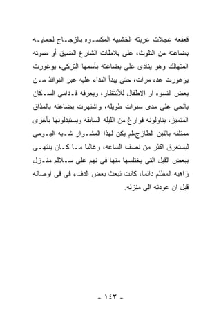 ‫ﻗﻌﻘﻌﻪ ﻋﺠﻼﺕ ﻋﺭﺒﺘﻪ ﺍﻟﺨﺸﺒﻴﻪ ﺍﻟﻤﻜﺴـﻭﻩ ﺒﺎﻟﺯﺠـﺎﺝ ﻟﺤﻤﺎﻴـﻪ‬
‫ﺒﻀﺎﻋﺘﻪ ﻤﻥ ﺍﻟﺘﻠﻭﺙ، ﻋﻠﻰ ﺒﻼﻁﺎﺕ ﺍﻟﺸﺎﺭﻉ ﺍﻟﻀﻴﻕ ﺃﻭ ﺼﻭﺘﻪ‬
‫ﺍﻟﻤﺘﻬﺎﻟﻙ ﻭﻫﻭ ﻴﻨﺎﺩﻯ ﻋﻠﻰ ﺒﻀﺎﻋﺘﻪ ﺒﺄﺴﻤﻬﺎ ﺍﻟﺘﺭﻜﻰ، ﻴﻭﻏﻭﺭﺕ‬
‫ﻴﻭﻏﻭﺭﺕ ﻋﺩﻩ ﻤﺭﺍﺕ، ﺤﺘﻰ ﻴﺒﺩﺃ ﺍﻟﻨﺩﺍﺀ ﻋﻠﻴﻪ ﻋﺒﺭ ﺍﻟﻨﻭﺍﻓﺫ ﻤـﻥ‬
‫ﺒﻌﺽ ﺍﻟﻨﺴﻭﻩ ﺍﻭ ﺍﻻﻁﻔﺎل ﻟﻸﻨﺘﻅﺎﺭ، ﻭﻴﻌﺭﻓﻪ ﻗـﺩﺍﻤﻰ ﺍﻟﺴـﻜﺎﻥ‬
‫ﺒﺎﻟﺤﻰ ﻋﻠﻰ ﻤﺩﻯ ﺴﻨﻭﺍﺕ ﻁﻭﻴﻠﻪ، ﻭﺍﺸﺘﻬﺭﺕ ﺒﻀﺎﻋﺘﻪ ﺒﺎﻟﻤﺫﺍﻕ‬
‫ﺍﻟﻤﺘﻤﻴﺯ، ﻴﻨﺎﻭﻟﻭﻨﻪ ﻓﻭﺍﺭﻍ ﻤﻥ ﺍﻟﻠﻴﻠﻪ ﺍﻟﺴﺎﺒﻘﻪ ﻭﻴﺴﺘﺒﺩﻟﻭﻨﻬﺎ ﺒﺄﺨﺭﻯ‬
‫ﻤﻤﺘﻠﺌﻪ ﺒﺎﻟﻠﺒﻥ ﺍﻟﻁﺎﺯﺝ،ﻟﻡ ﻴﻜﻥ ﻟﻬﺫﺍ ﺍﻟﻤﺸـﻭﺍﺭ ﺸـﺒﻪ ﺍﻟﻴـﻭﻤﻰ‬
‫ﻟﻴﺴﺘﻐﺭﻕ ﺍﻜﺜﺭ ﻤﻥ ﻨﺼﻑ ﺍﻟﺴﺎﻋﻪ، ﻭﻏﺎﻟﺒﺎ ﻤـﺎ ﻜـﺎﻥ ﻴﻨﺘﻬـﻰ‬
‫ﺒﺒﻌﺽ ﺍﻟﻘﺒل ﺍﻟﺘﻰ ﻴﺨﺘﻠﺴﻬﺎ ﻤﻨﻬﺎ ﻓﻰ ﻨﻬﻡ ﻋﻠﻰ ﺴـﻼﻟﻡ ﻤﻨـﺯل‬
‫ﺯﺍﻫﻴﻪ ﺍﻟﻤﻅﻠﻡ ﺩﺍﺌﻤﺎ، ﻜﺎﻨﺕ ﺘﺒﻌﺙ ﺒﻌﺽ ﺍﻟﺩﻑﺀ ﻓﻰ ﻓﻰ ﺍﻭﺼﺎﻟﻪ‬
                                  ‫ﻗﺒل ﺍﻥ ﻋﻭﺩﺘﻪ ﺍﻟﻰ ﻤﻨﺯﻟﻪ.‬




                        ‫- ٣٤١ -‬
 