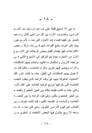 ‫- ٨١ -‬
‫ﻤﺎ ﻫﻰ ﺍﻻ ﺍﺴﺎﺒﻴﻊ ﻗﻠﻴﻠﻪ ﻋﻠﻰ ﺒﺩﺀ ﺍﺠـﺎﺯﻩ ﻨﺼـﻑ ﺍﻟﻌـﺎﻡ‬
‫ﺍﻟﺩﺭﺍﺴﻰ، ﻭﺘﻀﺎﺭﺒﺕ ﺍﻷﺭﺍﺀ ﺒﻴﻥ ﻜل ﻤﻥ ﻨﺎﺠﻰ ﻜﺎﻤل ﻭﺴـﻌﻴﺩ‬
‫ﻓﺎﻀل ﻋﻥ ﻜﻴﻔﻴﻪ ﻗﻀﺎﺀ ﺍﻴﺎﻡ ﺍﻻﺠﺎﺯﻩ ﺍﻟﺘﻰ ﺘﻤﺘـﺩ ﻷﺴـﺒﻭﻋﻴﻥ،‬
‫ﺒﻴﻨﻤﺎ ﻜﺎﻥ ﺍﺸﺭﻑ ﻴﺘﺎﺒﻊ ﺍﻗﺘﺭﺍﺤـﺎﺘﻬﻡ ﻓـﻰ ﻤﺸـﺎﺭﻜﺎ ﺒـﺒﻌﺽ‬
‫ﺍﻻﻗﺘﺭﺍﺤﺎﺕ، ﻓﻬﻭ ﻴﻔﻀل ﺍﻟﻘﻴﺎﻡ ﺒﺒﻌﺽ ﺍﻟﺭﺤﻼﺕ ﻓﻰ ﺍﻻﺴـﺒﻭﻉ‬
‫ﺍﻻﻭل ﻤﻥ ﺍﻻﺠﺎﺯﻩ، ﺒﻴﻨﻤﺎ ﻴﺘﻡ ﺍﻟﺘﺭﻜﻴﺯ ﻓﻰ ﺍﻻﺴﺒﻭﻉ ﺍﻟﺜﺎﻨﻰ ﻓـﻰ‬
‫ﻤﺭﺍﺠﻌﻪ ﺍﻟﺩﺭﻭﺱ ﻭﺍﺴﺘﻜﻤﺎل ﻤﺎ ﻓﺎﺘﻬﻡ، ﻭﺘﺤﺘﺩﻡ ﺒﻴﻨﻬﻡ ﺍﻟﻤﻨﺎﻗﺸﺎﺕ‬
‫ﻭﺍﻻﺭﺍﺀ، ﻭﻴﻨﻀﻡ ﺍﻟﻴﻬﻡ ﺍﺨﺭﻴﻥ ﺒﺎﻻﺭﺍﺀ ﺍﻟﻤﺘﻌﺩﺩﻩ، ﻭﻏﺎﻟﺒﺎ ﻜﺎﻨـﺕ‬
‫ﻻ ﺘﺼل ﺒﻴﻨﻬﻡ ﺍﻟﻤﻨﺎﻗﺸﺎﺕ ﺍﻟﻰ ﺍﺘﻔﺎﻕ، ﻋﺎﺩﻩ ﻤﺎ ﻜﺎﻨﺕ ﺘﺩﻭﺭ ﺘﻠﻙ‬
‫ﺍﻻﺤﺎﺩﻴﺙ ﺍﻟﻤﺘﻔﺭﻗﻪ ﻴﻨﻬﻡ، ﻓﻰ ﻭﻗﺕ ﺍﻟﺭﺍﺤﻪ ﺍﻟﺫﻯ ﻴﻌﻘﺏ ﺍﻟﺤﺼﻪ‬
‫ﺍﻟﺨﺎﻤﺴﻪ ﺍﻟﺘﻰ ﻴﺘﻡ ﻓﻴﻬﺎ ﺘﻭﺯﻴﻊ ﺍﻟﻭﺠﺒﻪ ﺍﻟﻐﺫﺍﺌﻴﻪ ﻋﻠﻰ ﺍﻟﻁـﻼﺏ،‬
‫ﻭﺍﻟﺘﻰ ﻋﺎﺩﻩ ﻤﺎ ﻜﺎﻨﺕ ﻗﻁﻌﻪ ﻤﺜﻠﺜﻪ ﻤﻥ ﺍﻟﺠﺒﻥ ﺍﻟﻤﻁﺒﻭﺥ ﻭﻗﻁﻌـﻪ‬
‫ﻤﻥ ﺍﻟﺨﺒﺯ ﺍﻟﻤﻌﺠﻭﻥ ﺒﺎﻟﻠﺒﻥ، ﻭﻓﻰ ﻓﺘﺭﻩ ﺍﻟﺭﺍﺤﻪ ﻤﺎ ﺒﻴﻥ ﺍﻟﺤﺼـﻪ‬
‫ﺍﻟﺨﺎﻤﺴﻪ ﻭﺍﻟﺴﺎﺩﺴﻪ ﺍﻭ ﺍﻟﻔﺴﺤﻪ ﺍﻟﻜﺒﻴﺭﻩ ﻜﻤﺎ ﻜﺎﻨﺕ ﺘﻌﺭﻑ ﺒـﻴﻥ‬
‫ﺍﻟﻁﻼﺏ ﻓﻰ ﺍﻟﻴﻭﻡ ﺍﻟﺩﺭﺍﺴﻰ ﺍﻟﻁﻭﻴل، ﻭﻫﻰ ﺍﻟﺘﻰ ﺘﻤﺘـﺩ ﻟﻤـﺩﻩ‬
‫ﺴﺎﻋﻪ ﺍﻻ ﺭﺒﻊ، ﻴﺘﻨﺎﻭل ﻓﻴﻬﺎ ﺍﻟﺒﻌﺽ ﺍﻻﻁﻌﻤﻪ ﺍﻭ ﺍﻟﺤﻠﻭﻯ ﻤـﻥ‬


                      ‫- ٤٤١ -‬
 