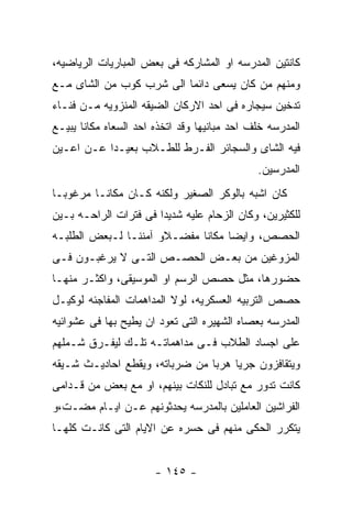 ‫ﻜﺎﻨﺘﻴﻥ ﺍﻟﻤﺩﺭﺴﻪ ﺍﻭ ﺍﻟﻤﺸﺎﺭﻜﻪ ﻓﻰ ﺒﻌﺽ ﺍﻟﻤﺒﺎﺭﻴﺎﺕ ﺍﻟﺭﻴﺎﻀﻴﻪ،‬
‫ﻭﻤﻨﻬﻡ ﻤﻥ ﻜﺎﻥ ﻴﺴﻌﻰ ﺩﺍﺌﻤﺎ ﺍﻟﻰ ﺸﺭﺏ ﻜﻭﺏ ﻤﻥ ﺍﻟﺸﺎﻯ ﻤـﻊ‬
‫ﺘﺩﺨﻴﻥ ﺴﻴﺠﺎﺭﻩ ﻓﻰ ﺍﺤﺩ ﺍﻻﺭﻜﺎﻥ ﺍﻟﻀﻴﻘﻪ ﺍﻟﻤﻨﺯﻭﻴﻪ ﻤـﻥ ﻓﻨـﺎﺀ‬
‫ﺍﻟﻤﺩﺭﺴﻪ ﺨﻠﻑ ﺍﺤﺩ ﻤﺒﺎﻨﻴﻬﺎ ﻭﻗﺩ ﺍﺘﺨﺫﻩ ﺍﺤﺩ ﺍﻟﺴﻌﺎﻩ ﻤﻜﺎﻨﺎ ﻴﺒﻴـﻊ‬
‫ﻓﻴﻪ ﺍﻟﺸﺎﻯ ﻭﺍﻟﺴﺠﺎﺌﺭ ﺍﻟﻔـﺭﻁ ﻟﻠﻁـﻼﺏ ﺒﻌﻴـﺩﺍ ﻋـﻥ ﺍﻋـﻴﻥ‬
                                              ‫ﺍﻟﻤﺩﺭﺴﻴﻥ.‬
‫ﻜﺎﻥ ﺍﺸﺒﻪ ﺒﺎﻟﻭﻜﺭ ﺍﻟﺼﻐﻴﺭ ﻭﻟﻜﻨﻪ ﻜـﺎﻥ ﻤﻜﺎﻨـﺎ ﻤﺭﻏﻭﺒـﺎ‬
‫ﻟﻠﻜﺜﻴﺭﻴﻥ، ﻭﻜﺎﻥ ﺍﻟﺯﺤﺎﻡ ﻋﻠﻴﻪ ﺸﺩﻴﺩﺍ ﻓﻰ ﻓﺘﺭﺍﺕ ﺍﻟﺭﺍﺤـﻪ ﺒـﻴﻥ‬
‫ﺍﻟﺤﺼﺹ، ﻭﺍﻴﻀﺎ ﻤﻜﺎﻨﺎ ﻤﻔﻀـﻼﻭ ﺁﻤﻨﻨـﺎ ﻟـﺒﻌﺽ ﺍﻟﻁﻠﺒـﻪ‬
‫ﺍﻟﻤﺯﻭﻏﻴﻥ ﻤﻥ ﺒﻌـﺽ ﺍﻟﺤﺼـﺹ ﺍﻟﺘـﻰ ﻻ ﻴﺭﻏﺒـﻭﻥ ﻓـﻰ‬
‫ﺤﻀﻭﺭﻫﺎ، ﻤﺜل ﺤﺼﺹ ﺍﻟﺭﺴﻡ ﺍﻭ ﺍﻟﻤﻭﺴﻴﻘﻰ، ﻭﺍﻜﺜـﺭ ﻤﻨﻬـﺎ‬
‫ﺤﺼﺹ ﺍﻟﺘﺭﺒﻴﻪ ﺍﻟﻌﺴﻜﺭﻴﻪ، ﻟﻭﻻ ﺍﻟﻤﺩﺍﻫﻤﺎﺕ ﺍﻟﻤﻔﺎﺠﺌﻪ ﻟﻭﻜﻴـل‬
‫ﺍﻟﻤﺩﺭﺴﻪ ﺒﻌﺼﺎﻩ ﺍﻟﺸﻬﻴﺭﻩ ﺍﻟﺘﻰ ﺘﻌﻭﺩ ﺍﻥ ﻴﻁﻴﺢ ﺒﻬﺎ ﻓﻰ ﻋﺸﻭﺍﺌﻴﻪ‬
‫ﻋﻠﻰ ﺍﺠﺴﺎﺩ ﺍﻟﻁﻼﺏ ﻓـﻰ ﻤﺩﺍﻫﻤﺎﺘـﻪ ﺘﻠـﻙ ﻟﻴﻔـﺭﻕ ﺸـﻤﻠﻬﻡ‬
‫ﻭﻴﺘﻘﺎﻓﺯﻭﻥ ﺠﺭﻴﺎ ﻫﺭﺒﺎ ﻤﻥ ﻀﺭﺒﺎﺘﻪ، ﻭﻴﻘﻁﻊ ﺍﺤﺎﺩﻴـﺙ ﺸـﻴﻘﻪ‬
‫ﻜﺎﻨﺕ ﺘﺩﻭﺭ ﻤﻊ ﺘﺒﺎﺩل ﻟﻠﻨﻜﺎﺕ ﺒﻴﻨﻬﻡ، ﺍﻭ ﻤﻊ ﺒﻌﺽ ﻤﻥ ﻗـﺩﺍﻤﻰ‬
‫ﺍﻟﻔﺭﺍﺸﻴﻥ ﺍﻟﻌﺎﻤﻠﻴﻥ ﺒﺎﻟﻤﺩﺭﺴﻪ ﻴﺤﺩﺜﻭﻨﻬﻡ ﻋـﻥ ﺍﻴـﺎﻡ ﻤﻀـﺕ،ﻭ‬
‫ﻴﺘﻜﺭﺭ ﺍﻟﺤﻜﻰ ﻤﻨﻬﻡ ﻓﻰ ﺤﺴﺭﻩ ﻋﻥ ﺍﻻﻴﺎﻡ ﺍﻟﺘﻰ ﻜﺎﻨـﺕ ﻜﻠﻬـﺎ‬


                       ‫- ٥٤١ -‬
 