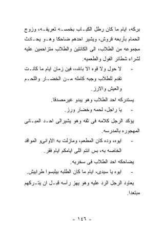 ‫ﺒﺭﻜﻪ، ﺍﻴﺎﻡ ﻤﺎ ﻜﺎﻥ ﺭﻁل ﺍﻟﻜﺒـﺎﺏ ﺒﺨﻤﺴـﻪ ﺘﻌﺭﻴﻔـﻪ، ﻭﺯﻭﺝ‬
‫ﺍﻟﺤﻤﺎﻡ ﺒﺄﺭﺒﻌﻪ ﻗﺭﻭﺵ، ﻭﻴﺸﻴﺭ ﺍﺤﺩﻫﻡ ﻀﺎﺤﻜﺎ ﻭﻫـﻭ ﻴﺤـﺎﺩﺙ‬
‫ﻤﺠﻤﻭﻋﻪ ﻤﻥ ﺍﻟﻁﻼﺏ، ﺍﻟﻰ ﺍﻟﻜﺎﻨﺘﻴﻥ ﻭﺍﻟﻁﻼﺏ ﻤﺘﺯﺍﺤﻤﻴﻥ ﻋﻠﻴﻪ‬
                             ‫ﻟﺸﺭﺍﺀ ﺸﻁﺎﺌﺭ ﺍﻟﻔﻭل ﻭﺍﻟﻁﻌﻤﻴﻪ.‬
‫ﻻ ﺤﻭل ﻭﻻ ﻗﻭﻩ ﺍﻻ ﺒﺎﷲ،، ﻓﻴﻥ ﺯﻤﺎﻥ ﺍﻴﺎﻡ ﻤﺎ ﻜﺎﻨـﺕ‬         ‫-‬
‫ﺘﻘﺩﻡ ﻟﻠﻁﻼﺏ ﻭﺠﺒﻪ ﻜﺎﻤﻠﻪ ﻤـﻥ ﺍﻟﺨﻀـﺎﺭ ﻭﺍﻟﻠﺤـﻡ‬
                                 ‫ﻭﺍﻟﻌﻴﺵ ﻭﺍﻻﺭﺯ.‬
             ‫ﻴﺴﺘﺩﺭﻜﻪ ﺍﺤﺩ ﺍﻟﻁﻼﺏ ﻭﻫﻭ ﻴﺒﺩﻭ ﻏﻴﺭﻤﺼﺩﻗﺎ.‬
                    ‫ﻴﺎ ﺭﺍﺠل، ﻟﺤﻤﻪ ﻭﺨﻀﺎﺭ ﻭﺭﺯ.‬         ‫-‬
‫ﻴﺅﻜﺩ ﺍﻟﺭﺠل ﻜﻼﻤﻪ ﻓﻰ ﺜﻘﻪ ﻭﻫﻭ ﻴﺸﻴﺭﺍﻟﻰ ﺍﺤـﺩ ﺍﻟﻤﺒـﺎﻨﻰ‬
                                      ‫ﺍﻟﻤﻬﺠﻭﺭﻩ ﺒﺎﻟﻤﺩﺭﺴﻪ.‬
‫ﺍﻴﻭﻩ، ﻭﺩﻩ ﻜﺎﻥ ﺍﻟﻤﻁﻌﻡ، ﻭﻤﺎﺯﻟﺕ ﺒﻪ ﺍﻻﻭﺍﻨﻰﻭ ﺍﻟﻤﻭﺍﻗﺩ‬      ‫-‬
         ‫ﺍﻟﺨﺎﺼﻪ ﺒﻪ، ﺒﺱ ﺍﻨﺘﻡ ﺍﻟﻠﻰ ﺍﻴﺎﻤﻜﻡ ﺍﻴﺎﻡ ﻓﻘﺭ.‬
                       ‫ﻴﻀﺎﺤﻜﻪ ﺍﺤﺩ ﺍﻟﻁﻼﺏ ﻓﻰ ﺴﺨﺭﻴﻪ.‬
 ‫ﺍﻴﻭﻩ ﻴﺎ ﺴﻴﺩﻯ، ﺍﻴﺎﻡ ﻤﺎ ﻜﺎﻥ ﺍﻟﻁﻠﺒﻪ ﺒﻴﻠﺒﺴﻭﺍ ﻁﺭﺍﺒﻴﺵ.‬    ‫-‬
‫ﻴﻌﺎﻭﺩ ﺍﻟﺭﺠل ﺍﻟﺭﺩ ﻋﻠﻴﻪ ﻭﻫﻭ ﻴﻬﺯ ﺭﺃﺴﻪ ﻗﺒـل ﺍﻥ ﻴﺘـﺭﻜﻬﻡ‬
                                                    ‫ﻤﺒﺘﻌﺩﺍ.‬



                        ‫- ٦٤١ -‬
 