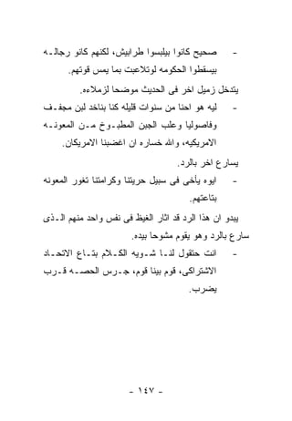 ‫ﺼﺤﻴﺢ ﻜﺎﻨﻭﺍ ﺒﻴﻠﺒﺴﻭﺍ ﻁﺭﺍﺒﻴﺵ، ﻟﻜﻨﻬﻡ ﻜﺎﻨﻭ ﺭﺠﺎﻟـﻪ‬       ‫-‬
      ‫ﺒﻴﺴﻘﻁﻭﺍ ﺍﻟﺤﻜﻭﻤﻪ ﻟﻭﺘﻼﻋﺒﺕ ﺒﻤﺎ ﻴﻤﺱ ﻗﻭﺘﻬﻡ.‬
         ‫ﻴﺘﺩﺨل ﺯﻤﻴل ﺍﺨﺭ ﻓﻰ ﺍﻟﺤﺩﻴﺙ ﻤﻭﻀﺤﺎ ﻟﺯﻤﻼﺀﻩ.‬
‫ﻟﻴﻪ ﻫﻭ ﺍﺤﻨﺎ ﻤﻥ ﺴﻨﻭﺍﺕ ﻗﻠﻴﻠﻪ ﻜﻨﺎ ﺒﻨﺎﺨﺩ ﻟﺒﻥ ﻤﺠﻔـﻑ‬     ‫-‬
‫ﻭﻓﺎﺼﻭﻟﻴﺎ ﻭﻋﻠﺏ ﺍﻟﺠﺒﻥ ﺍﻟﻤﻁﺒـﻭﺥ ﻤـﻥ ﺍﻟﻤﻌﻭﻨـﻪ‬
     ‫ﺍﻻﻤﺭﻴﻜﻴﻪ، ﻭﺍﷲ ﺨﺴﺎﺭﻩ ﺍﻥ ﺍﻏﻀﺒﻨﺎ ﺍﻻﻤﺭﻴﻜﺎﻥ.‬
                                    ‫ﻴﺴﺎﺭﻉ ﺍﺨﺭ ﺒﺎﻟﺭﺩ.‬
‫ﺍﻴﻭﻩ ﻴﺄﺨﻰ ﻓﻰ ﺴﺒﻴل ﺤﺭﻴﺘﻨﺎ ﻭﻜﺭﺍﻤﺘﻨﺎ ﺘﻐﻭﺭ ﺍﻟﻤﻌﻭﻨﻪ‬     ‫-‬
                                       ‫ﺒﺘﺎﻋﺘﻬﻡ.‬
‫ﻴﺒﺩﻭ ﺍﻥ ﻫﺫﺍ ﺍﻟﺭﺩ ﻗﺩ ﺍﺜﺎﺭ ﺍﻟﻐﻴﻅ ﻓﻰ ﻨﻔﺱ ﻭﺍﺤﺩ ﻤﻨﻬﻡ ﺍﻟـﺫﻯ‬
                       ‫ﺴﺎﺭﻉ ﺒﺎﻟﺭﺩ ﻭﻫﻭ ﻴﻘﻭﻡ ﻤﺸﻭﺤﺎ ﺒﻴﺩﻩ.‬
‫ﺍﻨﺕ ﺤﺘﻘﻭل ﻟﻨـﺎ ﺸـﻭﻴﻪ ﺍﻟﻜـﻼﻡ ﺒﺘـﺎﻉ ﺍﻻﺘﺤـﺎﺩ‬          ‫-‬
‫ﺍﻻﺸﺘﺭﺍﻜﻰ، ﻗﻭﻡ ﺒﻴﻨﺎ ﻗﻭﻡ، ﺠـﺭﺱ ﺍﻟﺤﺼـﻪ ﻗـﺭﺏ‬
                                       ‫ﻴﻀﺭﺏ.‬




                       ‫- ٧٤١ -‬
 