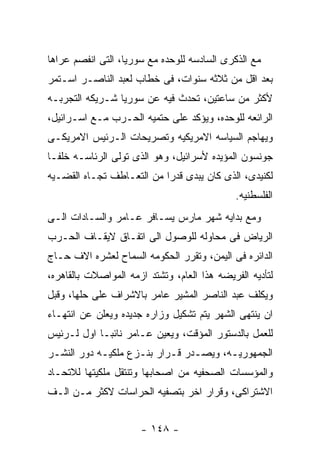 ‫ﻤﻊ ﺍﻟﺫﻜﺭﻯ ﺍﻟﺴﺎﺩﺴﻪ ﻟﻠﻭﺤﺩﻩ ﻤﻊ ﺴﻭﺭﻴﺎ، ﺍﻟﺘﻰ ﺍﻨﻔﺼﻡ ﻋﺭﺍﻫﺎ‬
‫ﺒﻌﺩ ﺍﻗل ﻤﻥ ﺜﻼﺜﻪ ﺴﻨﻭﺍﺕ، ﻓﻰ ﺨﻁﺎﺏ ﻟﻌﺒﺩ ﺍﻟﻨﺎﺼـﺭ ﺍﺴـﺘﻤﺭ‬
‫ﻷﻜﺜﺭ ﻤﻥ ﺴﺎﻋﺘﻴﻥ، ﺘﺤﺩﺙ ﻓﻴﻪ ﻋﻥ ﺴﻭﺭﻴﺎ ﺸـﺭﻴﻜﻪ ﺍﻟﺘﺠﺭﺒـﻪ‬
‫ﺍﻟﺭﺍﺌﻌﻪ ﻟﻠﻭﺤﺩﻩ، ﻭﻴﺅﻜﺩ ﻋﻠﻰ ﺤﺘﻤﻴﻪ ﺍﻟﺤـﺭﺏ ﻤـﻊ ﺍﺴـﺭﺍﺌﻴل،‬
‫ﻭﻴﻬﺎﺠﻡ ﺍﻟﺴﻴﺎﺴﻪ ﺍﻻﻤﺭﻴﻜﻴﻪ ﻭﺘﺼﺭﻴﺤﺎﺕ ﺍﻟـﺭﺌﻴﺱ ﺍﻻﻤﺭﻴﻜـﻰ‬
‫ﺠﻭﻨﺴﻭﻥ ﺍﻟﻤﺅﻴﺩﻩ ﻷﺴﺭﺍﺌﻴل، ﻭﻫﻭ ﺍﻟﺫﻯ ﺘﻭﻟﻰ ﺍﻟﺭﺌﺎﺴـﻪ ﺨﻠﻔـﺎ‬
‫ﻟﻜﻨﻴﺩﻯ، ﺍﻟﺫﻯ ﻜﺎﻥ ﻴﺒﺩﻯ ﻗﺩﺭﺍ ﻤﻥ ﺍﻟﺘﻌـﺎﻁﻑ ﺘﺠـﺎﻩ ﺍﻟﻘﻀـﻴﻪ‬
                                             ‫ﺍﻟﻔﻠﺴﻁﻨﻴﻪ.‬
‫ﻭﻤﻊ ﺒﺩﺍﻴﻪ ﺸﻬﺭ ﻤﺎﺭﺱ ﻴﺴـﺎﻓﺭ ﻋـﺎﻤﺭ ﻭﺍﻟﺴـﺎﺩﺍﺕ ﺍﻟـﻰ‬
‫ﺍﻟﺭﻴﺎﺽ ﻓﻰ ﻤﺤﺎﻭﻟﻪ ﻟﻠﻭﺼﻭل ﺍﻟﻰ ﺍﺘﻔـﺎﻕ ﻻﻴﻘـﺎﻑ ﺍﻟﺤـﺭﺏ‬
‫ﺍﻟﺩﺍﺌﺭﻩ ﻓﻰ ﺍﻟﻴﻤﻥ، ﻭﺘﻘﺭﺭ ﺍﻟﺤﻜﻭﻤﻪ ﺍﻟﺴﻤﺎﺡ ﻟﻌﺸﺭﻩ ﺍﻻﻑ ﺤـﺎﺝ‬
‫ﻟﺘﺄﺩﻴﻪ ﺍﻟﻔﺭﻴﻀﻪ ﻫﺫﺍ ﺍﻟﻌﺎﻡ، ﻭﺘﺸﺘﺩ ﺍﺯﻤﻪ ﺍﻟﻤﻭﺍﺼﻼﺕ ﺒﺎﻟﻘﺎﻫﺭﻩ،‬
‫ﻭﻴﻜﻠﻑ ﻋﺒﺩ ﺍﻟﻨﺎﺼﺭ ﺍﻟﻤﺸﻴﺭ ﻋﺎﻤﺭ ﺒﺎﻻﺸﺭﺍﻑ ﻋﻠﻰ ﺤﻠﻬﺎ، ﻭﻗﺒل‬
‫ﺍﻥ ﻴﻨﺘﻬﻰ ﺍﻟﺸﻬﺭ ﻴﺘﻡ ﺘﺸﻜﻴل ﻭﺯﺍﺭﻩ ﺠﺩﻴﺩﻩ ﻭﻴﻌﻠﻥ ﻋﻥ ﺍﻨﺘﻬـﺎﺀ‬
‫ﻟﻠﻌﻤل ﺒﺎﻟﺩﺴﺘﻭﺭ ﺍﻟﻤﺅﻗﺕ، ﻭﻴﻌﻴﻥ ﻋـﺎﻤﺭ ﻨﺎﺌﺒـﺎ ﺍﻭل ﻟـﺭﺌﻴﺱ‬
‫ﺍﻟﺠﻤﻬﻭﺭﻴـﻪ، ﻭﻴﺼـﺩﺭ ﻗـﺭﺍﺭ ﺒﻨـﺯﻉ ﻤﻠﻜﻴـﻪ ﺩﻭﺭ ﺍﻟﻨﺸـﺭ‬
 ‫ـ‬          ‫ـ‬       ‫ـ‬      ‫ـ ـ‬         ‫ـ‬
‫ﻭﺍﻟﻤﺅﺴﺴﺎﺕ ﺍﻟﺼﺤﻔﻴﻪ ﻤﻥ ﺍﺼﺤﺎﺒﻬﺎ ﻭﺘﻨﺘﻘل ﻤﻠﻜﻴﺘﻬﺎ ﻟﻼﺘﺤـﺎﺩ‬
‫ﺍﻻﺸﺘﺭﺍﻜﻰ، ﻭﻗﺭﺍﺭ ﺍﺨﺭ ﺒﺘﺼﻔﻴﻪ ﺍﻟﺤﺭﺍﺴﺎﺕ ﻻﻜﺜﺭ ﻤـﻥ ﺍﻟـﻑ‬


                      ‫- ٨٤١ -‬
 