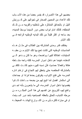 ‫ﺒﻌﻀﻬﻡ ﺍﻟﻰ ﻫﺫﺍ ﺍﻻﺼﺭﺍﺭ، ﻗﺩ ﻴﻔﺴﺭ ﺒﻌﻀﺎ ﻤﻥ ﻫﺫﻩ ﺍﻻﺴـﺒﺎﺏ‬
‫ﺘﻠﻙ ﺍﻻﻋﺩﺍﺩ ﻤﻥ ﺍﻟﻤﺤﺒﻴﻥ ﺍﻟﺼﻐﺎﺭ ﻓﻰ ﺘﺠﻭﺍﻟﻬﻡ ﻋﻠﻰ ﻜـﻭﺭﻨﻴﺵ‬
‫ﺍﻟﻨﻴل ﺍﻭ ﺒﺎﻟﺤﺩﺍﺌﻕ ﺍﻟﻤﺘﻨﺎﺜﺭﻩ ﻋﻠﻰ ﺸﺎﻁﺌﻴﻪ ﻭﺍﻟﻘﺭﻴﺒﻪ ﻤـﻥ ﺘﻠـﻙ‬
‫ﺍﻟﻤﻨﻁﻘﻪ، ﻜﺫﻟﻙ ﺍﻤﺎﻡ ﺍﺒﻭﺍﺏ ﺒﻌﺽ ﺩﻭﺭ ﺍﻟﺴﻴﻨﻤﺎ ﺒﻭﺴﻁ ﺍﻟﻤﺩﻴﻨﻪ،‬
‫ﺒﻌﺩ ﺴﺎﻋﻪ ﺍﻭ ﺍﻜﺜﺭ ﻗﻠﻴﻼ ﻤﻥ ﺘﻠﻙ ﺍﻟﺒﺩﺍﻴﻪ ﺍﻟﻭﻁﻨﻴﻪ ﺍﻟﺭﺍﺌﻌﻪ ﻓـﻰ‬
                                              ‫ﺘﻠﻙ ﺍﻻﻴﺎﻡ.‬
‫ﻴﺨﺘﻠﻑ ﻗﺩﺭ ﻭﻤﺩﻯ ﺍﻟﻤﺸﺎﺭﻜﻪ ﺒﻴﻥ ﺍﻟﻁﻼﺏ ﻓﻰ ﻤﺜـل ﻫـﺫﻩ‬
‫ﺍﻟﻤﻨﺎﺴﺒﺎﺕ ﺍﻟﻭﻁﻨﻴﻪ ﺍﻟﺘﻰ ﻜﺎﻨﺕ ﺘﻌﺞ ﺒﻬﺎ ﺘﻠﻙ ﺍﻻﻴﺎﻡ ﻤـﻥ ﺤﻘﺒـﻪ‬
‫ﺍﻟﺴﺘﻴﻨﺎﺕ، ﺍﺨﺘﻼﻓﺎ ﻜﺒﻴﺭﺍ ﻭﻭﺍﻀﺤﺎ، ﻭﻫﻭ ﻤﺎ ﻜﺎﻥ ﻴـﺩﻋﻭ ﺍﻟـﻰ‬
‫ﺍﻟﺩﻫﺸﻪ، ﻓﺒﻴﻨﻤﺎ ﻫﻡ ﺩﺍﺨل ﺍﺴﻭﺍﺭ ﺍﻟﻤﺩﺭﺴﻪ ﻜﺘﻠﻪ ﻭﺍﺤﻪ ﻤﺸـﺘﻌﻠﻪ‬
‫ﻫﺘﺎﻓﺎ ﻭﺍﻨﻔﻌﺎﻻ ﺤﻤﺎﺴﻴﺎ، ﻓﺄﻥ ﻨﺴﺒﻪ ﻜﺒﻴﺭﻩ ﻤﻨﻬﻡ ﻜﺎﻨـﺕ ﺘﻜﺘﻔـﻰ‬
‫ﺒﺎﻟﻤﺸﺎﺭﻜﻪ ﺍﻟﻤﺨﻠﺼﻪ ﺤﺘﻰ ﻴﺘﺤﻘﻕ ﻟﻬﻡ ﺍﻟﻨﺠﺎﺡ ﻓﻰ ﺍﺭﻏﺎﻡ ﺍﺩﺍﺭﻩ‬
‫ﺍﻟﻤﺩﺭﺴﻪ ﻋﻠﻰ ﻓﺘﺢ ﺍﻻﺒﻭﺍﺏ، ﻴﺘﻔﺭﻗﻭﻥ ﺒﻌﺩﻫﺎ ﻓﺭﺍﺩﺍ ﺍﻭ ﺠﻤﺎﻋﺎﺕ‬
‫ﺍﻟﻰ ﺍﺴﺘﺜﻤﺎﺭ ﺍﻓﻀل ﻟﻤﺎ ﺍﺘﻴﺢ ﻟﻬﻡ ﻤﻥ ﺒﻀﻌﻪ ﺴـﺎﻋﺎﺕ ﻜـﺎﻨﻭﺍ‬
‫ﻴﻘﻀﻭﻨﻬﺎ ﺩﺍﺨل ﺍﺴﻭﺍﺭ ﺍﻟﻤﺩﺭﺴﻪ، ﺍﻟﻰ ﻤﺎ ﻴﺸﻌﺭﻭﻥ ﺒﺄﻨﻪ ﺍﺠـﺩﻯ‬
‫ﻭﺍﻨﻔﻊ ﻟﻬﻡ، ﻟﻠﺘﺭﻭﻴﺢ ﻋﻥ ﺍﻨﻔﺴﻬﻡ ﻓﻰ ﻫﺫﺍ ﺍﻟﺴﻥ ﺍﻟﻤﺒﻜـﺭﻩ ﻤـﻥ‬
‫ﻤﺭﺤﻠﻪ ﺍﻟﺸﺒﺎﺏ، ﻟﻠﺤﺎﻕ ﺒﺎﻟﺤﻔﻠﻪ ﺍﻟﺼﺒﺎﺤﻴﻪ ﺒﺄﺤﺩ ﺩﻭﺭ ﺍﻟﺴـﻴﻨﻤﺎ،‬
‫ﺍﻭ ﻓﻰ ﻤﺒﺎﺭﺍﻩ ﻟﻠﻜﺭﻩ ﺒﺄﻯ ﻤـﻥ ﺍﻟﺸـﻭﺍﺭﻉ ﺍﻟﻬﺎﺩﺌـﻪ ﺍﻟﻤﺤﻴﻁـﻪ‬


                        ‫- ٤١ -‬
 