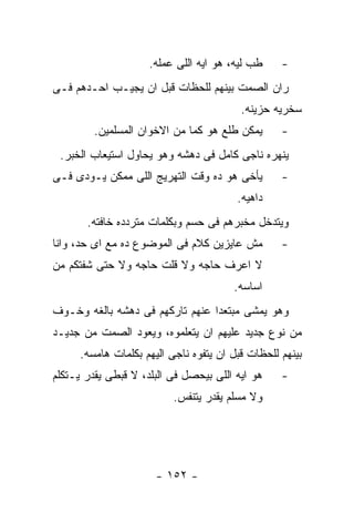 ‫ﻁﺏ ﻟﻴﻪ، ﻫﻭ ﺍﻴﻪ ﺍﻟﻠﻰ ﻋﻤﻠﻪ.‬     ‫-‬
‫ﺭﺍﻥ ﺍﻟﺼﻤﺕ ﺒﻴﻨﻬﻡ ﻟﻠﺤﻅﺎﺕ ﻗﺒل ﺍﻥ ﻴﺠﻴـﺏ ﺍﺤـﺩﻫﻡ ﻓـﻰ‬
                                          ‫ﺴﺨﺭﻴﻪ ﺤﺯﻴﻨﻪ.‬
         ‫ﻴﻤﻜﻥ ﻁﻠﻊ ﻫﻭ ﻜﻤﺎ ﻤﻥ ﺍﻻﺨﻭﺍﻥ ﺍﻟﻤﺴﻠﻤﻴﻥ.‬       ‫-‬
 ‫ﻴﻨﻬﺭﻩ ﻨﺎﺠﻰ ﻜﺎﻤل ﻓﻰ ﺩﻫﺸﻪ ﻭﻫﻭ ﻴﺤﺎﻭل ﺍﺴﺘﻴﻌﺎﺏ ﺍﻟﺨﺒﺭ.‬
‫ﻴﺄﺨﻰ ﻫﻭ ﺩﻩ ﻭﻗﺕ ﺍﻟﺘﻬﺭﻴﺞ ﺍﻟﻠﻰ ﻤﻤﻜﻥ ﻴـﻭﺩﻯ ﻓـﻰ‬         ‫-‬
                                         ‫ﺩﺍﻫﻴﻪ.‬
       ‫ﻭﻴﺘﺩﺨل ﻤﺨﺒﺭﻫﻡ ﻓﻰ ﺤﺴﻡ ﻭﺒﻜﻠﻤﺎﺕ ﻤﺘﺭﺩﺩﻩ ﺨﺎﻓﺘﻪ.‬
‫ﻤﺵ ﻋﺎﻴﺯﻴﻥ ﻜﻼﻡ ﻓﻰ ﺍﻟﻤﻭﻀﻭﻉ ﺩﻩ ﻤﻊ ﺍﻯ ﺤﺩ، ﻭﺍﻨﺎ‬         ‫-‬
‫ﻻ ﺍﻋﺭﻑ ﺤﺎﺠﻪ ﻭﻻ ﻗﻠﺕ ﺤﺎﺠﻪ ﻭﻻ ﺤﺘﻰ ﺸﻔﺘﻜﻡ ﻤﻥ‬
                                        ‫ﺍﺴﺎﺴﻪ.‬
‫ﻭﻫﻭ ﻴﻤﺸﻰ ﻤﺒﺘﻌﺩﺍ ﻋﻨﻬﻡ ﺘﺎﺭﻜﻬﻡ ﻓﻰ ﺩﻫﺸﻪ ﺒﺎﻟﻐﻪ ﻭﺨـﻭﻑ‬
‫ﻤﻥ ﻨﻭﻉ ﺠﺩﻴﺩ ﻋﻠﻴﻬﻡ ﺍﻥ ﻴﺘﻌﻠﻤﻭﻩ، ﻭﻴﻌﻭﺩ ﺍﻟﺼﻤﺕ ﻤﻥ ﺠﺩﻴـﺩ‬
      ‫ﺒﻴﻨﻬﻡ ﻟﻠﺤﻅﺎﺕ ﻗﺒل ﺍﻥ ﻴﺘﻔﻭﻩ ﻨﺎﺠﻰ ﺍﻟﻴﻬﻡ ﺒﻜﻠﻤﺎﺕ ﻫﺎﻤﺴﻪ.‬
‫ﻫﻭ ﺍﻴﻪ ﺍﻟﻠﻰ ﺒﻴﺤﺼل ﻓﻰ ﺍﻟﺒﻠﺩ، ﻻ ﻗﺒﻁﻰ ﻴﻘﺩﺭ ﻴـﺘﻜﻠﻡ‬     ‫-‬
                           ‫ﻭﻻ ﻤﺴﻠﻡ ﻴﻘﺩﺭ ﻴﺘﻨﻔﺱ.‬




                       ‫- ٢٥١ -‬
 